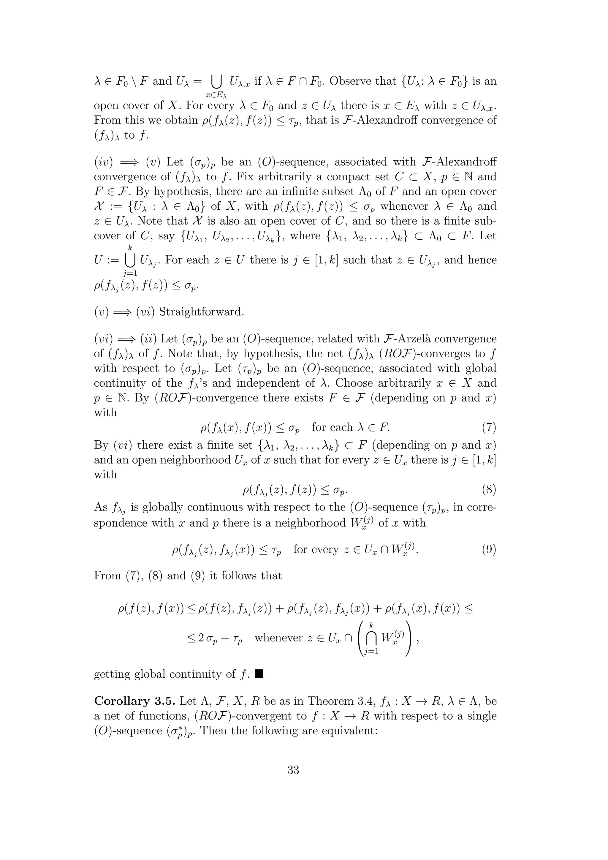 λ ∈ F0  F and Uλ =
x∈Eλ
Uλ,x if λ ∈ F ∩ F0. Observe that {Uλ: λ ∈ F0} is an
open cover of X. For every λ ∈ F0 and z ∈ Uλ there is x ∈ Eλ with z ∈ Uλ,x.
From this we obtain ρ(fλ(z), f(z)) ≤ τp, that is F-Alexandroﬀ convergence of
(fλ)λ to f.
(iv) =⇒ (v) Let (σp)p be an (O)-sequence, associated with F-Alexandroﬀ
convergence of (fλ)λ to f. Fix arbitrarily a compact set C ⊂ X, p ∈ N and
F ∈ F. By hypothesis, there are an inﬁnite subset Λ0 of F and an open cover
X := {Uλ : λ ∈ Λ0} of X, with ρ(fλ(z), f(z)) ≤ σp whenever λ ∈ Λ0 and
z ∈ Uλ. Note that X is also an open cover of C, and so there is a ﬁnite sub-
cover of C, say {Uλ1 , Uλ2 , . . . , Uλk
}, where {λ1, λ2, . . . , λk} ⊂ Λ0 ⊂ F. Let
U :=
k
j=1
Uλj
. For each z ∈ U there is j ∈ [1, k] such that z ∈ Uλj
, and hence
ρ(fλj
(z), f(z)) ≤ σp.
(v) =⇒ (vi) Straightforward.
(vi) =⇒ (ii) Let (σp)p be an (O)-sequence, related with F-Arzel`a convergence
of (fλ)λ of f. Note that, by hypothesis, the net (fλ)λ (ROF)-converges to f
with respect to (σp)p. Let (τp)p be an (O)-sequence, associated with global
continuity of the fλ’s and independent of λ. Choose arbitrarily x ∈ X and
p ∈ N. By (ROF)-convergence there exists F ∈ F (depending on p and x)
with
ρ(fλ(x), f(x)) ≤ σp for each λ ∈ F. (7)
By (vi) there exist a ﬁnite set {λ1, λ2, . . . , λk} ⊂ F (depending on p and x)
and an open neighborhood Ux of x such that for every z ∈ Ux there is j ∈ [1, k]
with
ρ(fλj
(z), f(z)) ≤ σp. (8)
As fλj
is globally continuous with respect to the (O)-sequence (τp)p, in corre-
spondence with x and p there is a neighborhood W(j)
x of x with
ρ(fλj
(z), fλj
(x)) ≤ τp for every z ∈ Ux ∩ W(j)
x . (9)
From (7), (8) and (9) it follows that
ρ(f(z), f(x)) ≤ ρ(f(z), fλj
(z)) + ρ(fλj
(z), fλj
(x)) + ρ(fλj
(x), f(x)) ≤
≤ 2 σp + τp whenever z ∈ Ux ∩


k
j=1
W(j)
x

 ,
getting global continuity of f.
Corollary 3.5. Let Λ, F, X, R be as in Theorem 3.4, fλ : X → R, λ ∈ Λ, be
a net of functions, (ROF)-convergent to f : X → R with respect to a single
(O)-sequence (σ∗
p)p. Then the following are equivalent:
33
 