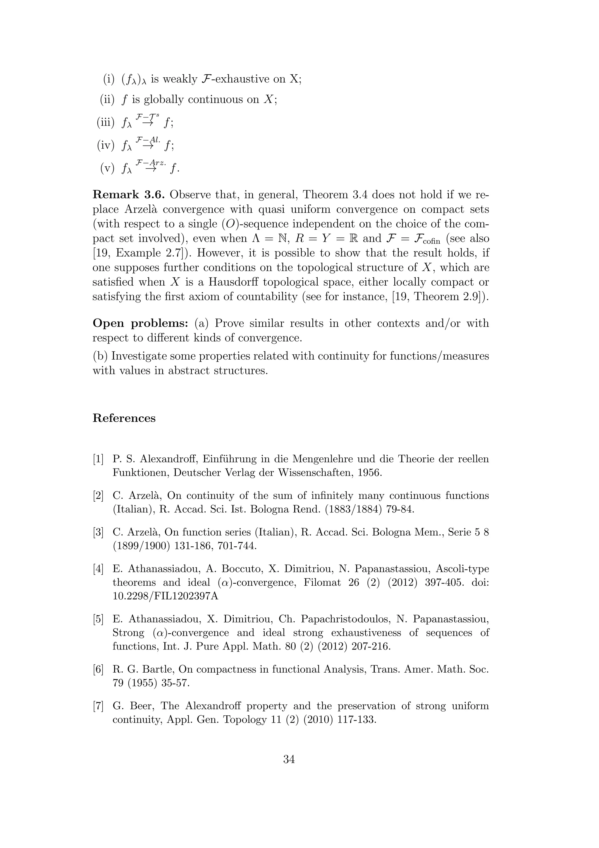 (i) (fλ)λ is weakly F-exhaustive on X;
(ii) f is globally continuous on X;
(iii) fλ
F−T s
→ f;
(iv) fλ
F−Al.
→ f;
(v) fλ
F−Arz.
→ f.
Remark 3.6. Observe that, in general, Theorem 3.4 does not hold if we re-
place Arzel`a convergence with quasi uniform convergence on compact sets
(with respect to a single (O)-sequence independent on the choice of the com-
pact set involved), even when Λ = N, R = Y = R and F = Fcoﬁn (see also
[19, Example 2.7]). However, it is possible to show that the result holds, if
one supposes further conditions on the topological structure of X, which are
satisﬁed when X is a Hausdorﬀ topological space, either locally compact or
satisfying the ﬁrst axiom of countability (see for instance, [19, Theorem 2.9]).
Open problems: (a) Prove similar results in other contexts and/or with
respect to diﬀerent kinds of convergence.
(b) Investigate some properties related with continuity for functions/measures
with values in abstract structures.
References
[1] P. S. Alexandroﬀ, Einf¨uhrung in die Mengenlehre und die Theorie der reellen
Funktionen, Deutscher Verlag der Wissenschaften, 1956.
[2] C. Arzel`a, On continuity of the sum of inﬁnitely many continuous functions
(Italian), R. Accad. Sci. Ist. Bologna Rend. (1883/1884) 79-84.
[3] C. Arzel`a, On function series (Italian), R. Accad. Sci. Bologna Mem., Serie 5 8
(1899/1900) 131-186, 701-744.
[4] E. Athanassiadou, A. Boccuto, X. Dimitriou, N. Papanastassiou, Ascoli-type
theorems and ideal (α)-convergence, Filomat 26 (2) (2012) 397-405. doi:
10.2298/FIL1202397A
[5] E. Athanassiadou, X. Dimitriou, Ch. Papachristodoulos, N. Papanastassiou,
Strong (α)-convergence and ideal strong exhaustiveness of sequences of
functions, Int. J. Pure Appl. Math. 80 (2) (2012) 207-216.
[6] R. G. Bartle, On compactness in functional Analysis, Trans. Amer. Math. Soc.
79 (1955) 35-57.
[7] G. Beer, The Alexandroﬀ property and the preservation of strong uniform
continuity, Appl. Gen. Topology 11 (2) (2010) 117-133.
34
 