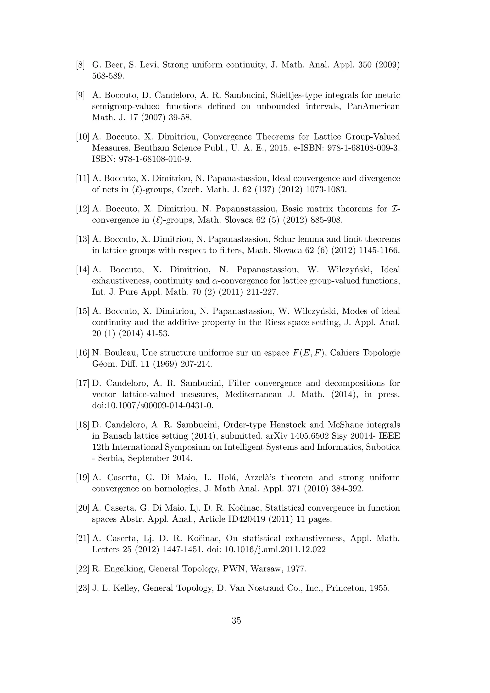 [8] G. Beer, S. Levi, Strong uniform continuity, J. Math. Anal. Appl. 350 (2009)
568-589.
[9] A. Boccuto, D. Candeloro, A. R. Sambucini, Stieltjes-type integrals for metric
semigroup-valued functions deﬁned on unbounded intervals, PanAmerican
Math. J. 17 (2007) 39-58.
[10] A. Boccuto, X. Dimitriou, Convergence Theorems for Lattice Group-Valued
Measures, Bentham Science Publ., U. A. E., 2015. e-ISBN: 978-1-68108-009-3.
ISBN: 978-1-68108-010-9.
[11] A. Boccuto, X. Dimitriou, N. Papanastassiou, Ideal convergence and divergence
of nets in ( )-groups, Czech. Math. J. 62 (137) (2012) 1073-1083.
[12] A. Boccuto, X. Dimitriou, N. Papanastassiou, Basic matrix theorems for I-
convergence in ( )-groups, Math. Slovaca 62 (5) (2012) 885-908.
[13] A. Boccuto, X. Dimitriou, N. Papanastassiou, Schur lemma and limit theorems
in lattice groups with respect to ﬁlters, Math. Slovaca 62 (6) (2012) 1145-1166.
[14] A. Boccuto, X. Dimitriou, N. Papanastassiou, W. Wilczy´nski, Ideal
exhaustiveness, continuity and α-convergence for lattice group-valued functions,
Int. J. Pure Appl. Math. 70 (2) (2011) 211-227.
[15] A. Boccuto, X. Dimitriou, N. Papanastassiou, W. Wilczy´nski, Modes of ideal
continuity and the additive property in the Riesz space setting, J. Appl. Anal.
20 (1) (2014) 41-53.
[16] N. Bouleau, Une structure uniforme sur un espace F(E, F), Cahiers Topologie
G´eom. Diﬀ. 11 (1969) 207-214.
[17] D. Candeloro, A. R. Sambucini, Filter convergence and decompositions for
vector lattice-valued measures, Mediterranean J. Math. (2014), in press.
doi:10.1007/s00009-014-0431-0.
[18] D. Candeloro, A. R. Sambucini, Order-type Henstock and McShane integrals
in Banach lattice setting (2014), submitted. arXiv 1405.6502 Sisy 20014- IEEE
12th International Symposium on Intelligent Systems and Informatics, Subotica
- Serbia, September 2014.
[19] A. Caserta, G. Di Maio, L. Hol´a, Arzel`a’s theorem and strong uniform
convergence on bornologies, J. Math Anal. Appl. 371 (2010) 384-392.
[20] A. Caserta, G. Di Maio, Lj. D. R. Koˇcinac, Statistical convergence in function
spaces Abstr. Appl. Anal., Article ID420419 (2011) 11 pages.
[21] A. Caserta, Lj. D. R. Koˇcinac, On statistical exhaustiveness, Appl. Math.
Letters 25 (2012) 1447-1451. doi: 10.1016/j.aml.2011.12.022
[22] R. Engelking, General Topology, PWN, Warsaw, 1977.
[23] J. L. Kelley, General Topology, D. Van Nostrand Co., Inc., Princeton, 1955.
35
 