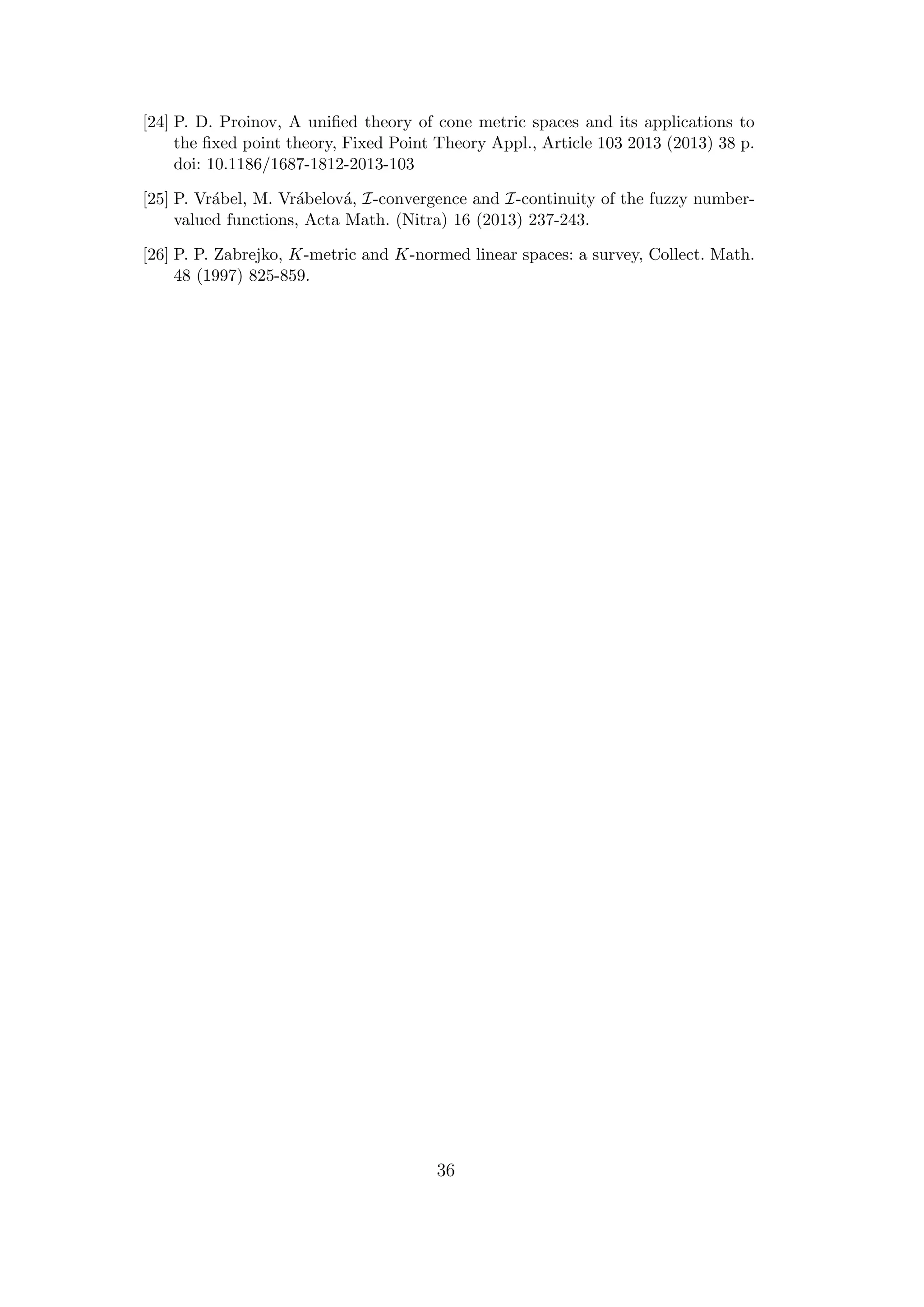 [24] P. D. Proinov, A uniﬁed theory of cone metric spaces and its applications to
the ﬁxed point theory, Fixed Point Theory Appl., Article 103 2013 (2013) 38 p.
doi: 10.1186/1687-1812-2013-103
[25] P. Vr´abel, M. Vr´abelov´a, I-convergence and I-continuity of the fuzzy number-
valued functions, Acta Math. (Nitra) 16 (2013) 237-243.
[26] P. P. Zabrejko, K-metric and K-normed linear spaces: a survey, Collect. Math.
48 (1997) 825-859.
36
 