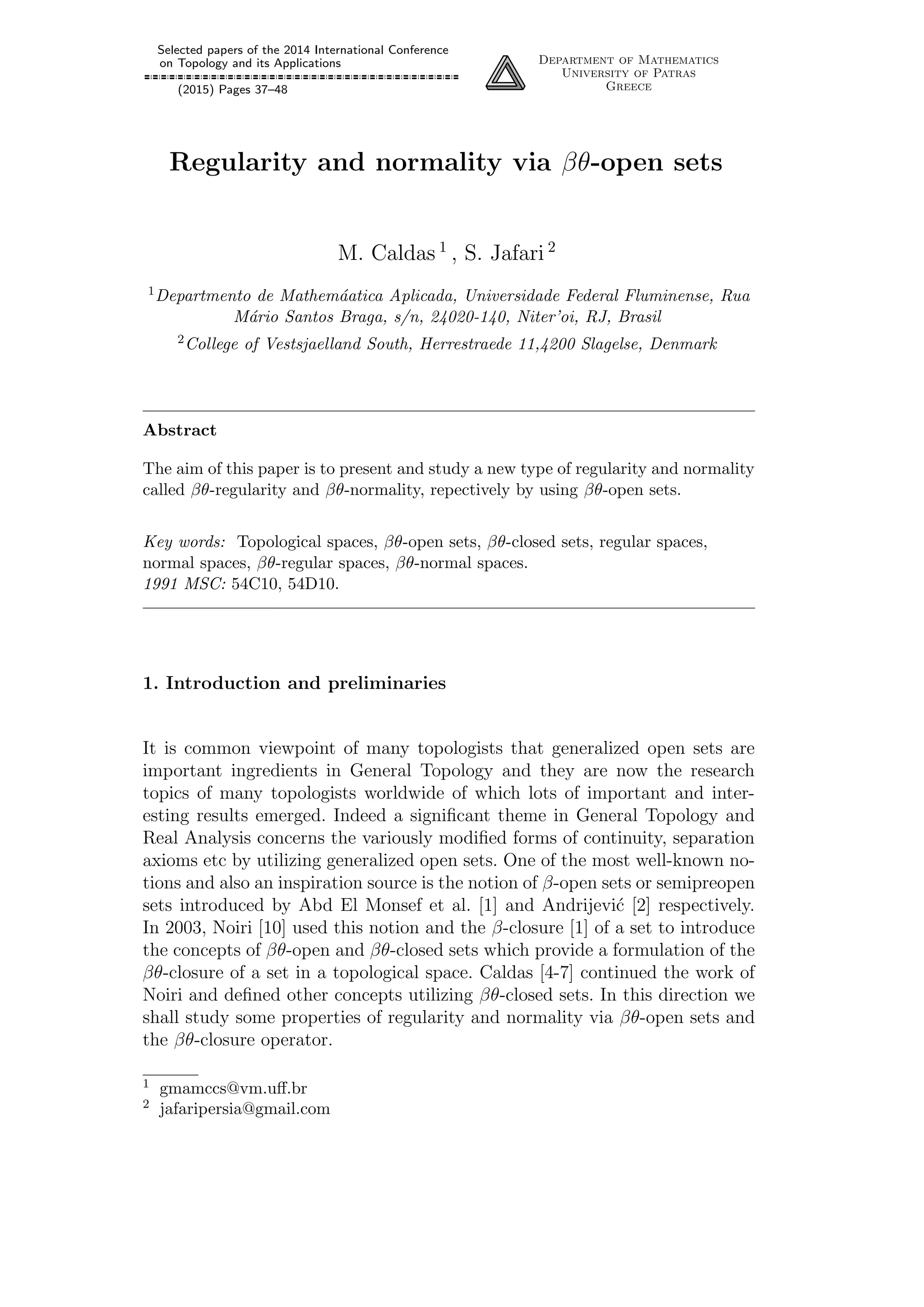 Selected papers of the 2014 International Conference
on Topology and its Applications
(2015) Pages 37–48
Department of Mathematics
University of Patras
Greece
Regularity and normality via βθ-open sets
M. Caldas 1
, S. Jafari 2
1Departmento de Mathem´aatica Aplicada, Universidade Federal Fluminense, Rua
M´ario Santos Braga, s/n, 24020-140, Niter’oi, RJ, Brasil
2College of Vestsjaelland South, Herrestraede 11,4200 Slagelse, Denmark
Abstract
The aim of this paper is to present and study a new type of regularity and normality
called βθ-regularity and βθ-normality, repectively by using βθ-open sets.
Key words: Topological spaces, βθ-open sets, βθ-closed sets, regular spaces,
normal spaces, βθ-regular spaces, βθ-normal spaces.
1991 MSC: 54C10, 54D10.
1. Introduction and preliminaries
It is common viewpoint of many topologists that generalized open sets are
important ingredients in General Topology and they are now the research
topics of many topologists worldwide of which lots of important and inter-
esting results emerged. Indeed a signiﬁcant theme in General Topology and
Real Analysis concerns the variously modiﬁed forms of continuity, separation
axioms etc by utilizing generalized open sets. One of the most well-known no-
tions and also an inspiration source is the notion of β-open sets or semipreopen
sets introduced by Abd El Monsef et al. [1] and Andrijevi´c [2] respectively.
In 2003, Noiri [10] used this notion and the β-closure [1] of a set to introduce
the concepts of βθ-open and βθ-closed sets which provide a formulation of the
βθ-closure of a set in a topological space. Caldas [4-7] continued the work of
Noiri and deﬁned other concepts utilizing βθ-closed sets. In this direction we
shall study some properties of regularity and normality via βθ-open sets and
the βθ-closure operator.
1 gmamccs@vm.uﬀ.br
2 jafaripersia@gmail.com
 
