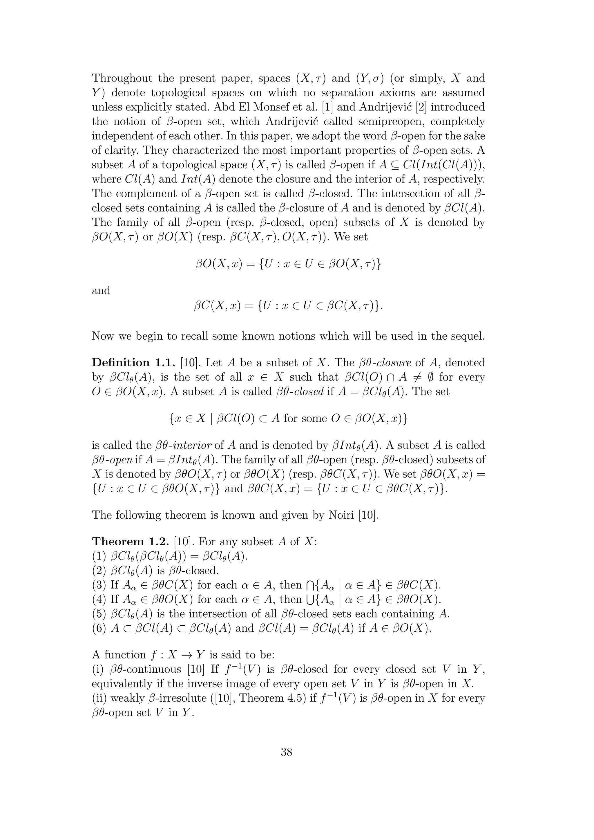 Throughout the present paper, spaces (X, τ) and (Y, σ) (or simply, X and
Y ) denote topological spaces on which no separation axioms are assumed
unless explicitly stated. Abd El Monsef et al. [1] and Andrijevi´c [2] introduced
the notion of β-open set, which Andrijevi´c called semipreopen, completely
independent of each other. In this paper, we adopt the word β-open for the sake
of clarity. They characterized the most important properties of β-open sets. A
subset A of a topological space (X, τ) is called β-open if A ⊆ Cl(Int(Cl(A))),
where Cl(A) and Int(A) denote the closure and the interior of A, respectively.
The complement of a β-open set is called β-closed. The intersection of all β-
closed sets containing A is called the β-closure of A and is denoted by βCl(A).
The family of all β-open (resp. β-closed, open) subsets of X is denoted by
βO(X, τ) or βO(X) (resp. βC(X, τ), O(X, τ)). We set
βO(X, x) = {U : x ∈ U ∈ βO(X, τ)}
and
βC(X, x) = {U : x ∈ U ∈ βC(X, τ)}.
Now we begin to recall some known notions which will be used in the sequel.
Deﬁnition 1.1. [10]. Let A be a subset of X. The βθ-closure of A, denoted
by βClθ(A), is the set of all x ∈ X such that βCl(O) ∩ A = ∅ for every
O ∈ βO(X, x). A subset A is called βθ-closed if A = βClθ(A). The set
{x ∈ X | βCl(O) ⊂ A for some O ∈ βO(X, x)}
is called the βθ-interior of A and is denoted by βIntθ(A). A subset A is called
βθ-open if A = βIntθ(A). The family of all βθ-open (resp. βθ-closed) subsets of
X is denoted by βθO(X, τ) or βθO(X) (resp. βθC(X, τ)). We set βθO(X, x) =
{U : x ∈ U ∈ βθO(X, τ)} and βθC(X, x) = {U : x ∈ U ∈ βθC(X, τ)}.
The following theorem is known and given by Noiri [10].
Theorem 1.2. [10]. For any subset A of X:
(1) βClθ(βClθ(A)) = βClθ(A).
(2) βClθ(A) is βθ-closed.
(3) If Aα ∈ βθC(X) for each α ∈ A, then {Aα | α ∈ A} ∈ βθC(X).
(4) If Aα ∈ βθO(X) for each α ∈ A, then {Aα | α ∈ A} ∈ βθO(X).
(5) βClθ(A) is the intersection of all βθ-closed sets each containing A.
(6) A ⊂ βCl(A) ⊂ βClθ(A) and βCl(A) = βClθ(A) if A ∈ βO(X).
A function f : X → Y is said to be:
(i) βθ-continuous [10] If f−1
(V ) is βθ-closed for every closed set V in Y ,
equivalently if the inverse image of every open set V in Y is βθ-open in X.
(ii) weakly β-irresolute ([10], Theorem 4.5) if f−1
(V ) is βθ-open in X for every
βθ-open set V in Y .
38
 