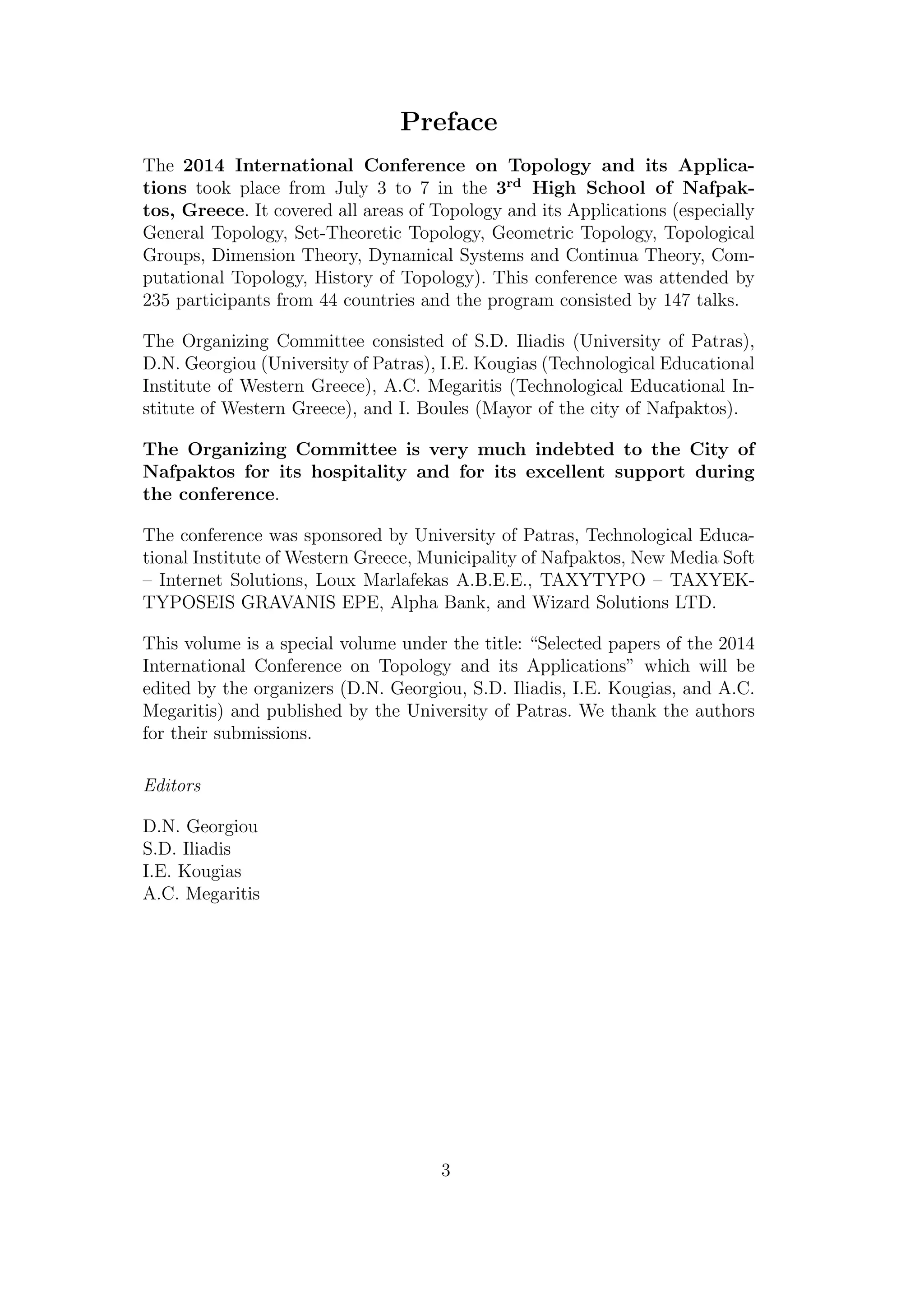 Preface
The 2014 International Conference on Topology and its Applica-
tions took place from July 3 to 7 in the 3rd
High School of Nafpak-
tos, Greece. It covered all areas of Topology and its Applications (especially
General Topology, Set-Theoretic Topology, Geometric Topology, Topological
Groups, Dimension Theory, Dynamical Systems and Continua Theory, Com-
putational Topology, History of Topology). This conference was attended by
235 participants from 44 countries and the program consisted by 147 talks.
The Organizing Committee consisted of S.D. Iliadis (University of Patras),
D.N. Georgiou (University of Patras), I.E. Kougias (Technological Educational
Institute of Western Greece), A.C. Megaritis (Technological Educational In-
stitute of Western Greece), and I. Boules (Mayor of the city of Nafpaktos).
The Organizing Committee is very much indebted to the City of
Nafpaktos for its hospitality and for its excellent support during
the conference.
The conference was sponsored by University of Patras, Technological Educa-
tional Institute of Western Greece, Municipality of Nafpaktos, New Media Soft
– Internet Solutions, Loux Marlafekas A.B.E.E., TAXYTYPO – TAXYEK-
TYPOSEIS GRAVANIS EPE, Alpha Bank, and Wizard Solutions LTD.
This volume is a special volume under the title: “Selected papers of the 2014
International Conference on Topology and its Applications” which will be
edited by the organizers (D.N. Georgiou, S.D. Iliadis, I.E. Kougias, and A.C.
Megaritis) and published by the University of Patras. We thank the authors
for their submissions.
Editors
D.N. Georgiou
S.D. Iliadis
I.E. Kougias
A.C. Megaritis
3
 