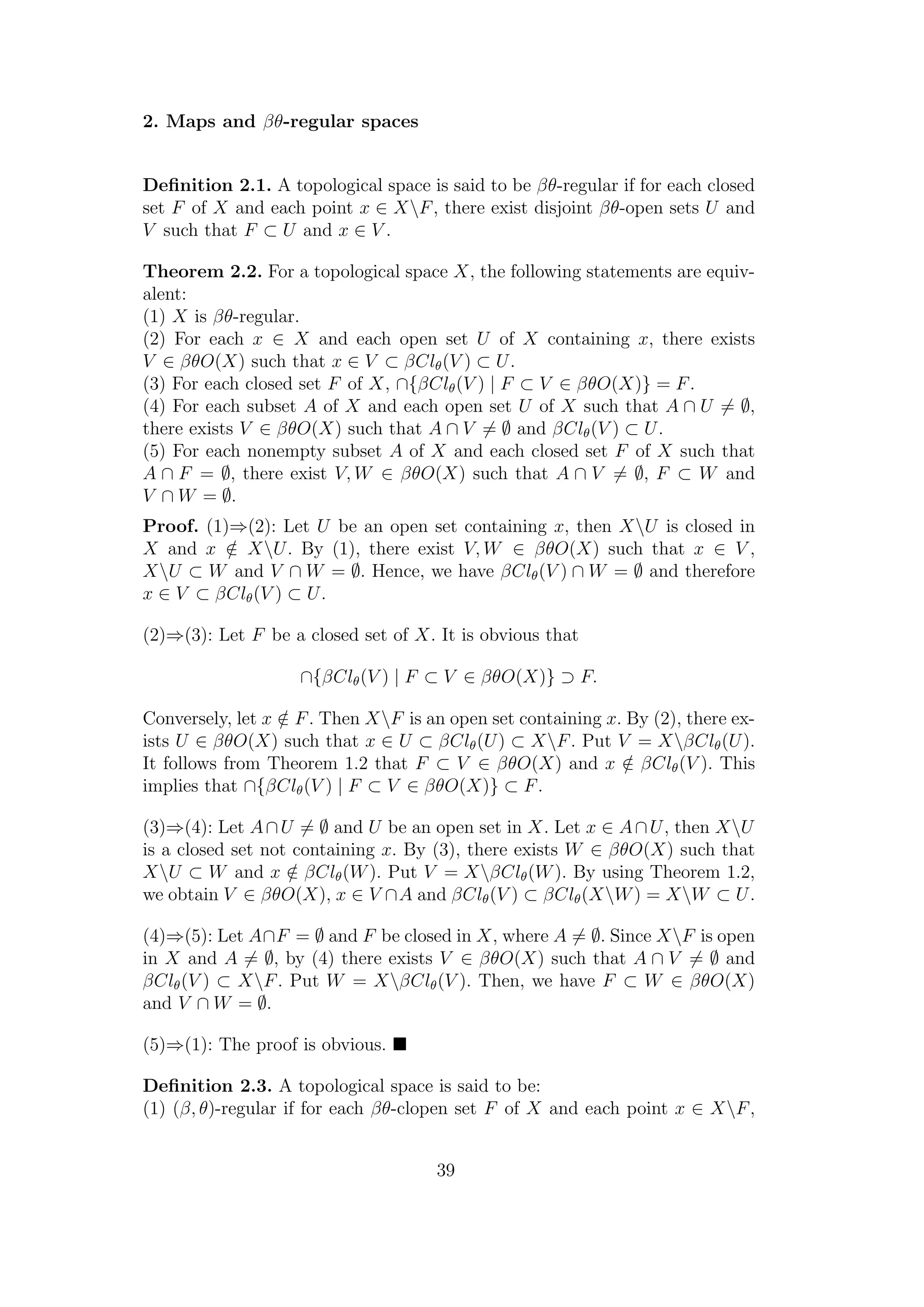 2. Maps and βθ-regular spaces
Deﬁnition 2.1. A topological space is said to be βθ-regular if for each closed
set F of X and each point x ∈ XF, there exist disjoint βθ-open sets U and
V such that F ⊂ U and x ∈ V .
Theorem 2.2. For a topological space X, the following statements are equiv-
alent:
(1) X is βθ-regular.
(2) For each x ∈ X and each open set U of X containing x, there exists
V ∈ βθO(X) such that x ∈ V ⊂ βClθ(V ) ⊂ U.
(3) For each closed set F of X, ∩{βClθ(V ) | F ⊂ V ∈ βθO(X)} = F.
(4) For each subset A of X and each open set U of X such that A ∩ U = ∅,
there exists V ∈ βθO(X) such that A ∩ V = ∅ and βClθ(V ) ⊂ U.
(5) For each nonempty subset A of X and each closed set F of X such that
A ∩ F = ∅, there exist V, W ∈ βθO(X) such that A ∩ V = ∅, F ⊂ W and
V ∩ W = ∅.
Proof. (1)⇒(2): Let U be an open set containing x, then XU is closed in
X and x /∈ XU. By (1), there exist V, W ∈ βθO(X) such that x ∈ V ,
XU ⊂ W and V ∩ W = ∅. Hence, we have βClθ(V ) ∩ W = ∅ and therefore
x ∈ V ⊂ βClθ(V ) ⊂ U.
(2)⇒(3): Let F be a closed set of X. It is obvious that
∩{βClθ(V ) | F ⊂ V ∈ βθO(X)} ⊃ F.
Conversely, let x /∈ F. Then XF is an open set containing x. By (2), there ex-
ists U ∈ βθO(X) such that x ∈ U ⊂ βClθ(U) ⊂ XF. Put V = XβClθ(U).
It follows from Theorem 1.2 that F ⊂ V ∈ βθO(X) and x /∈ βClθ(V ). This
implies that ∩{βClθ(V ) | F ⊂ V ∈ βθO(X)} ⊂ F.
(3)⇒(4): Let A∩U = ∅ and U be an open set in X. Let x ∈ A∩U, then XU
is a closed set not containing x. By (3), there exists W ∈ βθO(X) such that
XU ⊂ W and x /∈ βClθ(W). Put V = XβClθ(W). By using Theorem 1.2,
we obtain V ∈ βθO(X), x ∈ V ∩A and βClθ(V ) ⊂ βClθ(XW) = XW ⊂ U.
(4)⇒(5): Let A∩F = ∅ and F be closed in X, where A = ∅. Since XF is open
in X and A = ∅, by (4) there exists V ∈ βθO(X) such that A ∩ V = ∅ and
βClθ(V ) ⊂ XF. Put W = XβClθ(V ). Then, we have F ⊂ W ∈ βθO(X)
and V ∩ W = ∅.
(5)⇒(1): The proof is obvious.
Deﬁnition 2.3. A topological space is said to be:
(1) (β, θ)-regular if for each βθ-clopen set F of X and each point x ∈ XF,
39
 