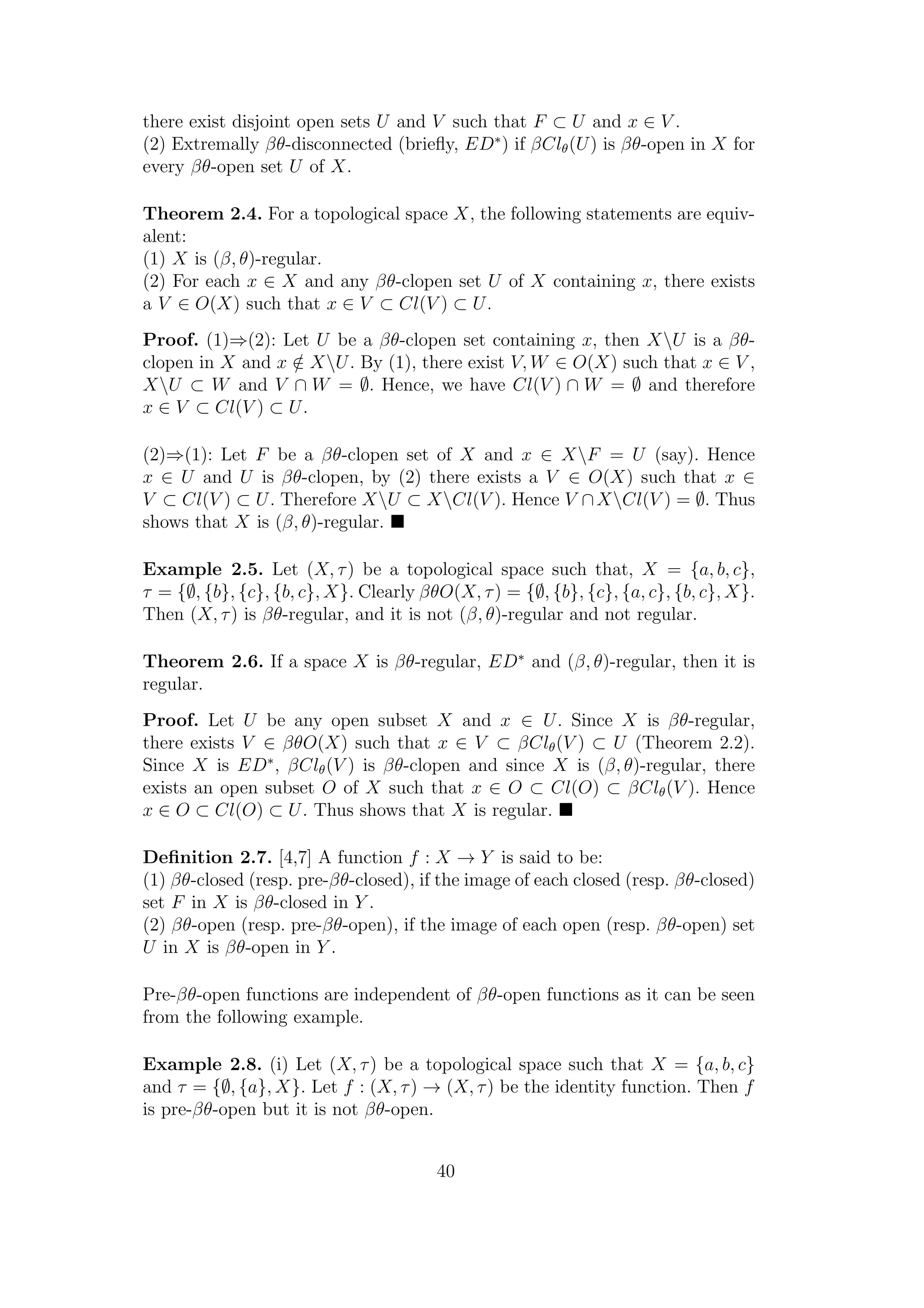 there exist disjoint open sets U and V such that F ⊂ U and x ∈ V .
(2) Extremally βθ-disconnected (brieﬂy, ED∗
) if βClθ(U) is βθ-open in X for
every βθ-open set U of X.
Theorem 2.4. For a topological space X, the following statements are equiv-
alent:
(1) X is (β, θ)-regular.
(2) For each x ∈ X and any βθ-clopen set U of X containing x, there exists
a V ∈ O(X) such that x ∈ V ⊂ Cl(V ) ⊂ U.
Proof. (1)⇒(2): Let U be a βθ-clopen set containing x, then XU is a βθ-
clopen in X and x /∈ XU. By (1), there exist V, W ∈ O(X) such that x ∈ V ,
XU ⊂ W and V ∩ W = ∅. Hence, we have Cl(V ) ∩ W = ∅ and therefore
x ∈ V ⊂ Cl(V ) ⊂ U.
(2)⇒(1): Let F be a βθ-clopen set of X and x ∈ XF = U (say). Hence
x ∈ U and U is βθ-clopen, by (2) there exists a V ∈ O(X) such that x ∈
V ⊂ Cl(V ) ⊂ U. Therefore XU ⊂ XCl(V ). Hence V ∩XCl(V ) = ∅. Thus
shows that X is (β, θ)-regular.
Example 2.5. Let (X, τ) be a topological space such that, X = {a, b, c},
τ = {∅, {b}, {c}, {b, c}, X}. Clearly βθO(X, τ) = {∅, {b}, {c}, {a, c}, {b, c}, X}.
Then (X, τ) is βθ-regular, and it is not (β, θ)-regular and not regular.
Theorem 2.6. If a space X is βθ-regular, ED∗
and (β, θ)-regular, then it is
regular.
Proof. Let U be any open subset X and x ∈ U. Since X is βθ-regular,
there exists V ∈ βθO(X) such that x ∈ V ⊂ βClθ(V ) ⊂ U (Theorem 2.2).
Since X is ED∗
, βClθ(V ) is βθ-clopen and since X is (β, θ)-regular, there
exists an open subset O of X such that x ∈ O ⊂ Cl(O) ⊂ βClθ(V ). Hence
x ∈ O ⊂ Cl(O) ⊂ U. Thus shows that X is regular.
Deﬁnition 2.7. [4,7] A function f : X → Y is said to be:
(1) βθ-closed (resp. pre-βθ-closed), if the image of each closed (resp. βθ-closed)
set F in X is βθ-closed in Y .
(2) βθ-open (resp. pre-βθ-open), if the image of each open (resp. βθ-open) set
U in X is βθ-open in Y .
Pre-βθ-open functions are independent of βθ-open functions as it can be seen
from the following example.
Example 2.8. (i) Let (X, τ) be a topological space such that X = {a, b, c}
and τ = {∅, {a}, X}. Let f : (X, τ) → (X, τ) be the identity function. Then f
is pre-βθ-open but it is not βθ-open.
40
 