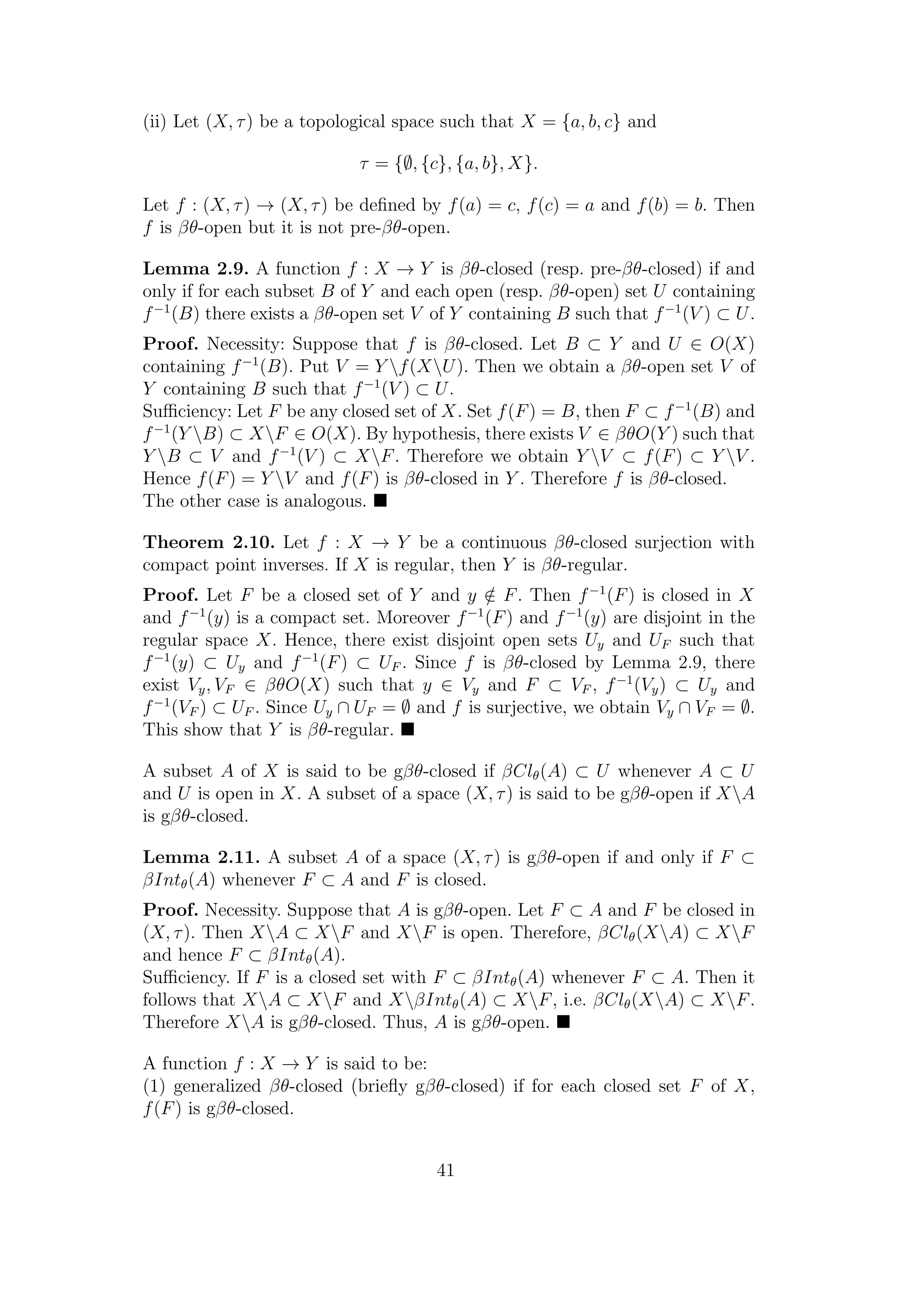 (ii) Let (X, τ) be a topological space such that X = {a, b, c} and
τ = {∅, {c}, {a, b}, X}.
Let f : (X, τ) → (X, τ) be deﬁned by f(a) = c, f(c) = a and f(b) = b. Then
f is βθ-open but it is not pre-βθ-open.
Lemma 2.9. A function f : X → Y is βθ-closed (resp. pre-βθ-closed) if and
only if for each subset B of Y and each open (resp. βθ-open) set U containing
f−1
(B) there exists a βθ-open set V of Y containing B such that f−1
(V ) ⊂ U.
Proof. Necessity: Suppose that f is βθ-closed. Let B ⊂ Y and U ∈ O(X)
containing f−1
(B). Put V = Y f(XU). Then we obtain a βθ-open set V of
Y containing B such that f−1
(V ) ⊂ U.
Suﬃciency: Let F be any closed set of X. Set f(F) = B, then F ⊂ f−1
(B) and
f−1
(Y B) ⊂ XF ∈ O(X). By hypothesis, there exists V ∈ βθO(Y ) such that
Y B ⊂ V and f−1
(V ) ⊂ XF. Therefore we obtain Y V ⊂ f(F) ⊂ Y V .
Hence f(F) = Y V and f(F) is βθ-closed in Y . Therefore f is βθ-closed.
The other case is analogous.
Theorem 2.10. Let f : X → Y be a continuous βθ-closed surjection with
compact point inverses. If X is regular, then Y is βθ-regular.
Proof. Let F be a closed set of Y and y /∈ F. Then f−1
(F) is closed in X
and f−1
(y) is a compact set. Moreover f−1
(F) and f−1
(y) are disjoint in the
regular space X. Hence, there exist disjoint open sets Uy and UF such that
f−1
(y) ⊂ Uy and f−1
(F) ⊂ UF . Since f is βθ-closed by Lemma 2.9, there
exist Vy, VF ∈ βθO(X) such that y ∈ Vy and F ⊂ VF , f−1
(Vy) ⊂ Uy and
f−1
(VF ) ⊂ UF . Since Uy ∩ UF = ∅ and f is surjective, we obtain Vy ∩ VF = ∅.
This show that Y is βθ-regular.
A subset A of X is said to be gβθ-closed if βClθ(A) ⊂ U whenever A ⊂ U
and U is open in X. A subset of a space (X, τ) is said to be gβθ-open if XA
is gβθ-closed.
Lemma 2.11. A subset A of a space (X, τ) is gβθ-open if and only if F ⊂
βIntθ(A) whenever F ⊂ A and F is closed.
Proof. Necessity. Suppose that A is gβθ-open. Let F ⊂ A and F be closed in
(X, τ). Then XA ⊂ XF and XF is open. Therefore, βClθ(XA) ⊂ XF
and hence F ⊂ βIntθ(A).
Suﬃciency. If F is a closed set with F ⊂ βIntθ(A) whenever F ⊂ A. Then it
follows that XA ⊂ XF and XβIntθ(A) ⊂ XF, i.e. βClθ(XA) ⊂ XF.
Therefore XA is gβθ-closed. Thus, A is gβθ-open.
A function f : X → Y is said to be:
(1) generalized βθ-closed (brieﬂy gβθ-closed) if for each closed set F of X,
f(F) is gβθ-closed.
41
 
