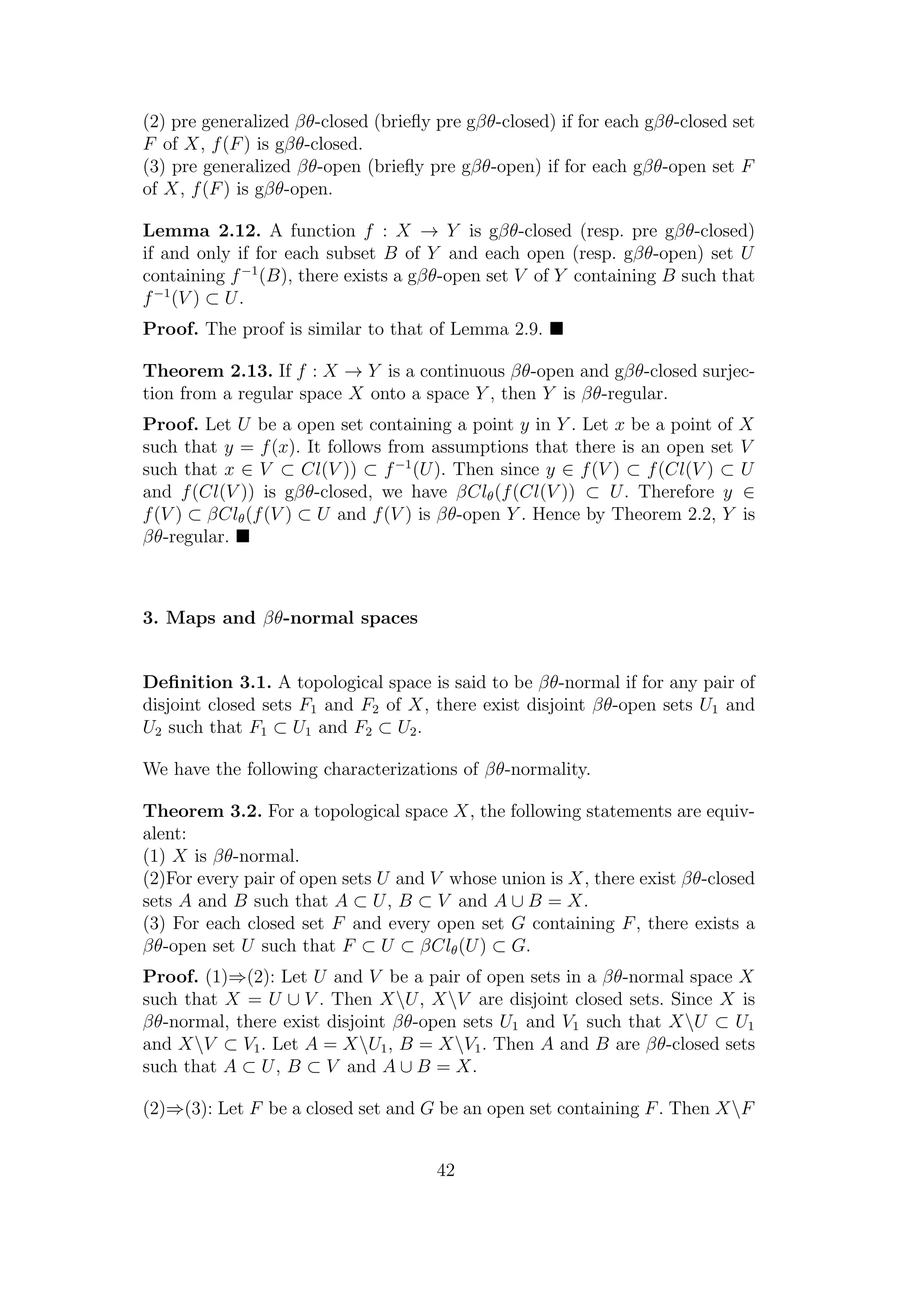 (2) pre generalized βθ-closed (brieﬂy pre gβθ-closed) if for each gβθ-closed set
F of X, f(F) is gβθ-closed.
(3) pre generalized βθ-open (brieﬂy pre gβθ-open) if for each gβθ-open set F
of X, f(F) is gβθ-open.
Lemma 2.12. A function f : X → Y is gβθ-closed (resp. pre gβθ-closed)
if and only if for each subset B of Y and each open (resp. gβθ-open) set U
containing f−1
(B), there exists a gβθ-open set V of Y containing B such that
f−1
(V ) ⊂ U.
Proof. The proof is similar to that of Lemma 2.9.
Theorem 2.13. If f : X → Y is a continuous βθ-open and gβθ-closed surjec-
tion from a regular space X onto a space Y , then Y is βθ-regular.
Proof. Let U be a open set containing a point y in Y . Let x be a point of X
such that y = f(x). It follows from assumptions that there is an open set V
such that x ∈ V ⊂ Cl(V )) ⊂ f−1
(U). Then since y ∈ f(V ) ⊂ f(Cl(V ) ⊂ U
and f(Cl(V )) is gβθ-closed, we have βClθ(f(Cl(V )) ⊂ U. Therefore y ∈
f(V ) ⊂ βClθ(f(V ) ⊂ U and f(V ) is βθ-open Y . Hence by Theorem 2.2, Y is
βθ-regular.
3. Maps and βθ-normal spaces
Deﬁnition 3.1. A topological space is said to be βθ-normal if for any pair of
disjoint closed sets F1 and F2 of X, there exist disjoint βθ-open sets U1 and
U2 such that F1 ⊂ U1 and F2 ⊂ U2.
We have the following characterizations of βθ-normality.
Theorem 3.2. For a topological space X, the following statements are equiv-
alent:
(1) X is βθ-normal.
(2)For every pair of open sets U and V whose union is X, there exist βθ-closed
sets A and B such that A ⊂ U, B ⊂ V and A ∪ B = X.
(3) For each closed set F and every open set G containing F, there exists a
βθ-open set U such that F ⊂ U ⊂ βClθ(U) ⊂ G.
Proof. (1)⇒(2): Let U and V be a pair of open sets in a βθ-normal space X
such that X = U ∪ V . Then XU, XV are disjoint closed sets. Since X is
βθ-normal, there exist disjoint βθ-open sets U1 and V1 such that XU ⊂ U1
and XV ⊂ V1. Let A = XU1, B = XV1. Then A and B are βθ-closed sets
such that A ⊂ U, B ⊂ V and A ∪ B = X.
(2)⇒(3): Let F be a closed set and G be an open set containing F. Then XF
42
 