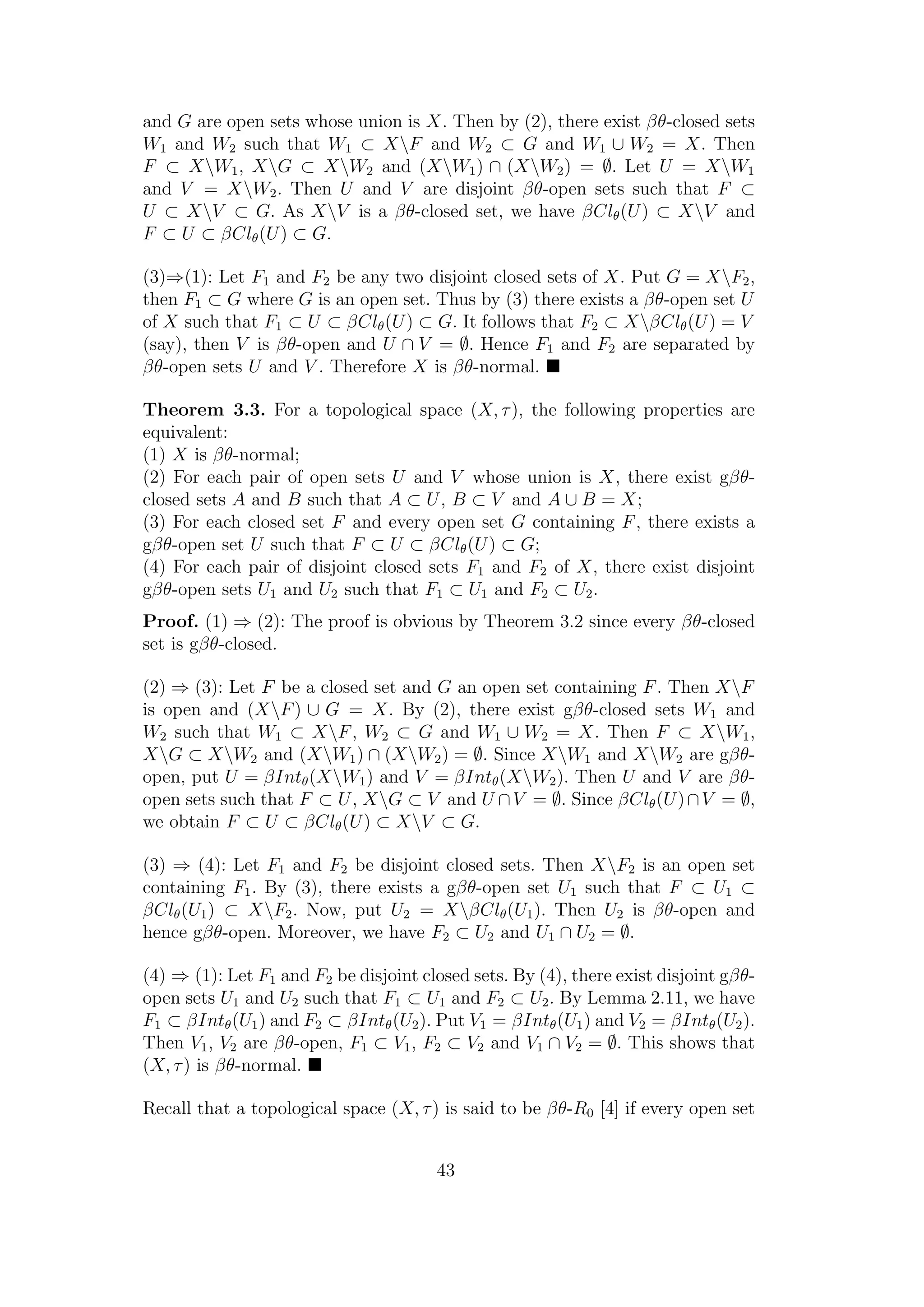 and G are open sets whose union is X. Then by (2), there exist βθ-closed sets
W1 and W2 such that W1 ⊂ XF and W2 ⊂ G and W1 ∪ W2 = X. Then
F ⊂ XW1, XG ⊂ XW2 and (XW1) ∩ (XW2) = ∅. Let U = XW1
and V = XW2. Then U and V are disjoint βθ-open sets such that F ⊂
U ⊂ XV ⊂ G. As XV is a βθ-closed set, we have βClθ(U) ⊂ XV and
F ⊂ U ⊂ βClθ(U) ⊂ G.
(3)⇒(1): Let F1 and F2 be any two disjoint closed sets of X. Put G = XF2,
then F1 ⊂ G where G is an open set. Thus by (3) there exists a βθ-open set U
of X such that F1 ⊂ U ⊂ βClθ(U) ⊂ G. It follows that F2 ⊂ XβClθ(U) = V
(say), then V is βθ-open and U ∩ V = ∅. Hence F1 and F2 are separated by
βθ-open sets U and V . Therefore X is βθ-normal.
Theorem 3.3. For a topological space (X, τ), the following properties are
equivalent:
(1) X is βθ-normal;
(2) For each pair of open sets U and V whose union is X, there exist gβθ-
closed sets A and B such that A ⊂ U, B ⊂ V and A ∪ B = X;
(3) For each closed set F and every open set G containing F, there exists a
gβθ-open set U such that F ⊂ U ⊂ βClθ(U) ⊂ G;
(4) For each pair of disjoint closed sets F1 and F2 of X, there exist disjoint
gβθ-open sets U1 and U2 such that F1 ⊂ U1 and F2 ⊂ U2.
Proof. (1) ⇒ (2): The proof is obvious by Theorem 3.2 since every βθ-closed
set is gβθ-closed.
(2) ⇒ (3): Let F be a closed set and G an open set containing F. Then XF
is open and (XF) ∪ G = X. By (2), there exist gβθ-closed sets W1 and
W2 such that W1 ⊂ XF, W2 ⊂ G and W1 ∪ W2 = X. Then F ⊂ XW1,
XG ⊂ XW2 and (XW1) ∩ (XW2) = ∅. Since XW1 and XW2 are gβθ-
open, put U = βIntθ(XW1) and V = βIntθ(XW2). Then U and V are βθ-
open sets such that F ⊂ U, XG ⊂ V and U ∩V = ∅. Since βClθ(U)∩V = ∅,
we obtain F ⊂ U ⊂ βClθ(U) ⊂ XV ⊂ G.
(3) ⇒ (4): Let F1 and F2 be disjoint closed sets. Then XF2 is an open set
containing F1. By (3), there exists a gβθ-open set U1 such that F ⊂ U1 ⊂
βClθ(U1) ⊂ XF2. Now, put U2 = XβClθ(U1). Then U2 is βθ-open and
hence gβθ-open. Moreover, we have F2 ⊂ U2 and U1 ∩ U2 = ∅.
(4) ⇒ (1): Let F1 and F2 be disjoint closed sets. By (4), there exist disjoint gβθ-
open sets U1 and U2 such that F1 ⊂ U1 and F2 ⊂ U2. By Lemma 2.11, we have
F1 ⊂ βIntθ(U1) and F2 ⊂ βIntθ(U2). Put V1 = βIntθ(U1) and V2 = βIntθ(U2).
Then V1, V2 are βθ-open, F1 ⊂ V1, F2 ⊂ V2 and V1 ∩ V2 = ∅. This shows that
(X, τ) is βθ-normal.
Recall that a topological space (X, τ) is said to be βθ-R0 [4] if every open set
43
 