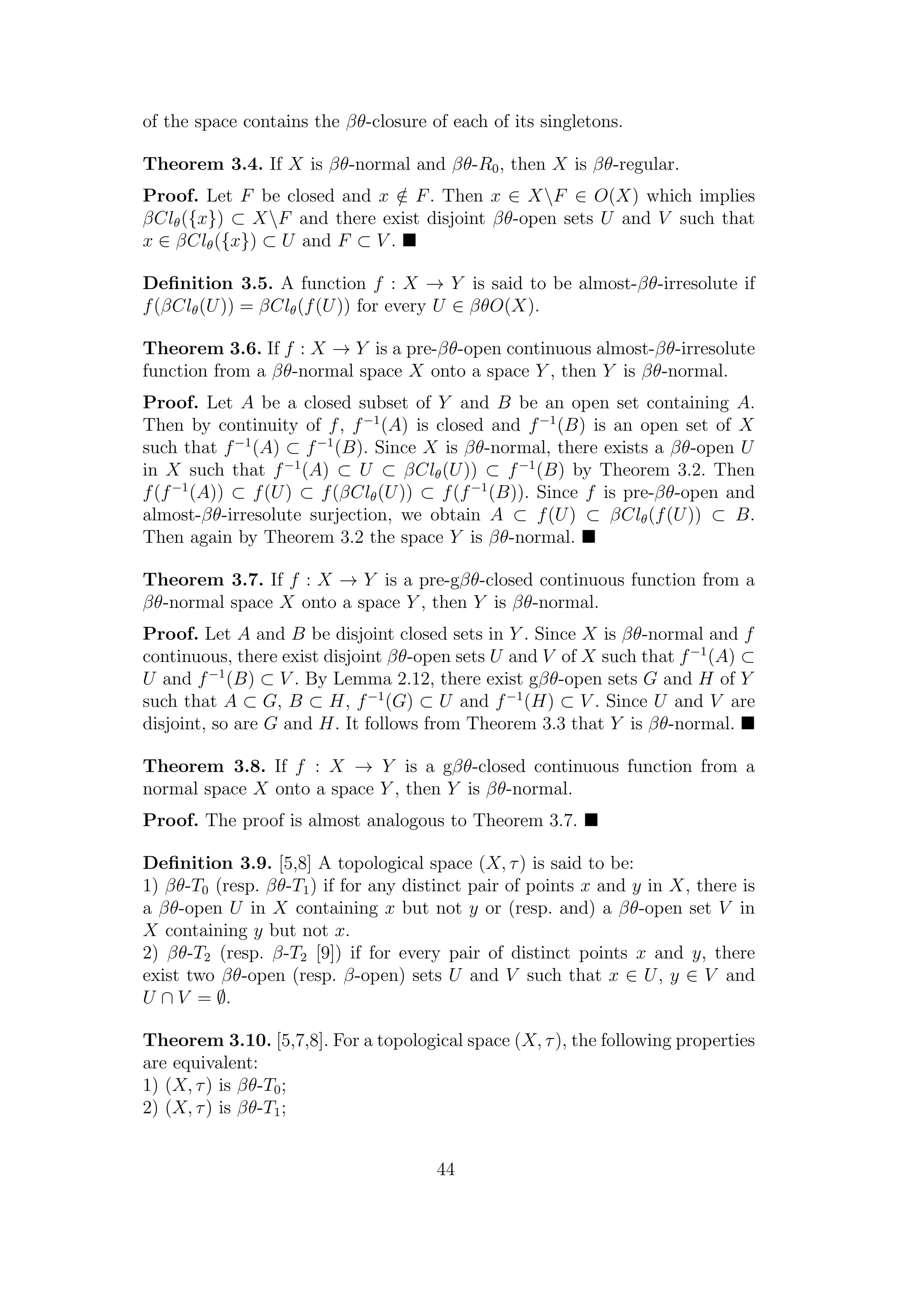 of the space contains the βθ-closure of each of its singletons.
Theorem 3.4. If X is βθ-normal and βθ-R0, then X is βθ-regular.
Proof. Let F be closed and x /∈ F. Then x ∈ XF ∈ O(X) which implies
βClθ({x}) ⊂ XF and there exist disjoint βθ-open sets U and V such that
x ∈ βClθ({x}) ⊂ U and F ⊂ V .
Deﬁnition 3.5. A function f : X → Y is said to be almost-βθ-irresolute if
f(βClθ(U)) = βClθ(f(U)) for every U ∈ βθO(X).
Theorem 3.6. If f : X → Y is a pre-βθ-open continuous almost-βθ-irresolute
function from a βθ-normal space X onto a space Y , then Y is βθ-normal.
Proof. Let A be a closed subset of Y and B be an open set containing A.
Then by continuity of f, f−1
(A) is closed and f−1
(B) is an open set of X
such that f−1
(A) ⊂ f−1
(B). Since X is βθ-normal, there exists a βθ-open U
in X such that f−1
(A) ⊂ U ⊂ βClθ(U)) ⊂ f−1
(B) by Theorem 3.2. Then
f(f−1
(A)) ⊂ f(U) ⊂ f(βClθ(U)) ⊂ f(f−1
(B)). Since f is pre-βθ-open and
almost-βθ-irresolute surjection, we obtain A ⊂ f(U) ⊂ βClθ(f(U)) ⊂ B.
Then again by Theorem 3.2 the space Y is βθ-normal.
Theorem 3.7. If f : X → Y is a pre-gβθ-closed continuous function from a
βθ-normal space X onto a space Y , then Y is βθ-normal.
Proof. Let A and B be disjoint closed sets in Y . Since X is βθ-normal and f
continuous, there exist disjoint βθ-open sets U and V of X such that f−1
(A) ⊂
U and f−1
(B) ⊂ V . By Lemma 2.12, there exist gβθ-open sets G and H of Y
such that A ⊂ G, B ⊂ H, f−1
(G) ⊂ U and f−1
(H) ⊂ V . Since U and V are
disjoint, so are G and H. It follows from Theorem 3.3 that Y is βθ-normal.
Theorem 3.8. If f : X → Y is a gβθ-closed continuous function from a
normal space X onto a space Y , then Y is βθ-normal.
Proof. The proof is almost analogous to Theorem 3.7.
Deﬁnition 3.9. [5,8] A topological space (X, τ) is said to be:
1) βθ-T0 (resp. βθ-T1) if for any distinct pair of points x and y in X, there is
a βθ-open U in X containing x but not y or (resp. and) a βθ-open set V in
X containing y but not x.
2) βθ-T2 (resp. β-T2 [9]) if for every pair of distinct points x and y, there
exist two βθ-open (resp. β-open) sets U and V such that x ∈ U, y ∈ V and
U ∩ V = ∅.
Theorem 3.10. [5,7,8]. For a topological space (X, τ), the following properties
are equivalent:
1) (X, τ) is βθ-T0;
2) (X, τ) is βθ-T1;
44
 