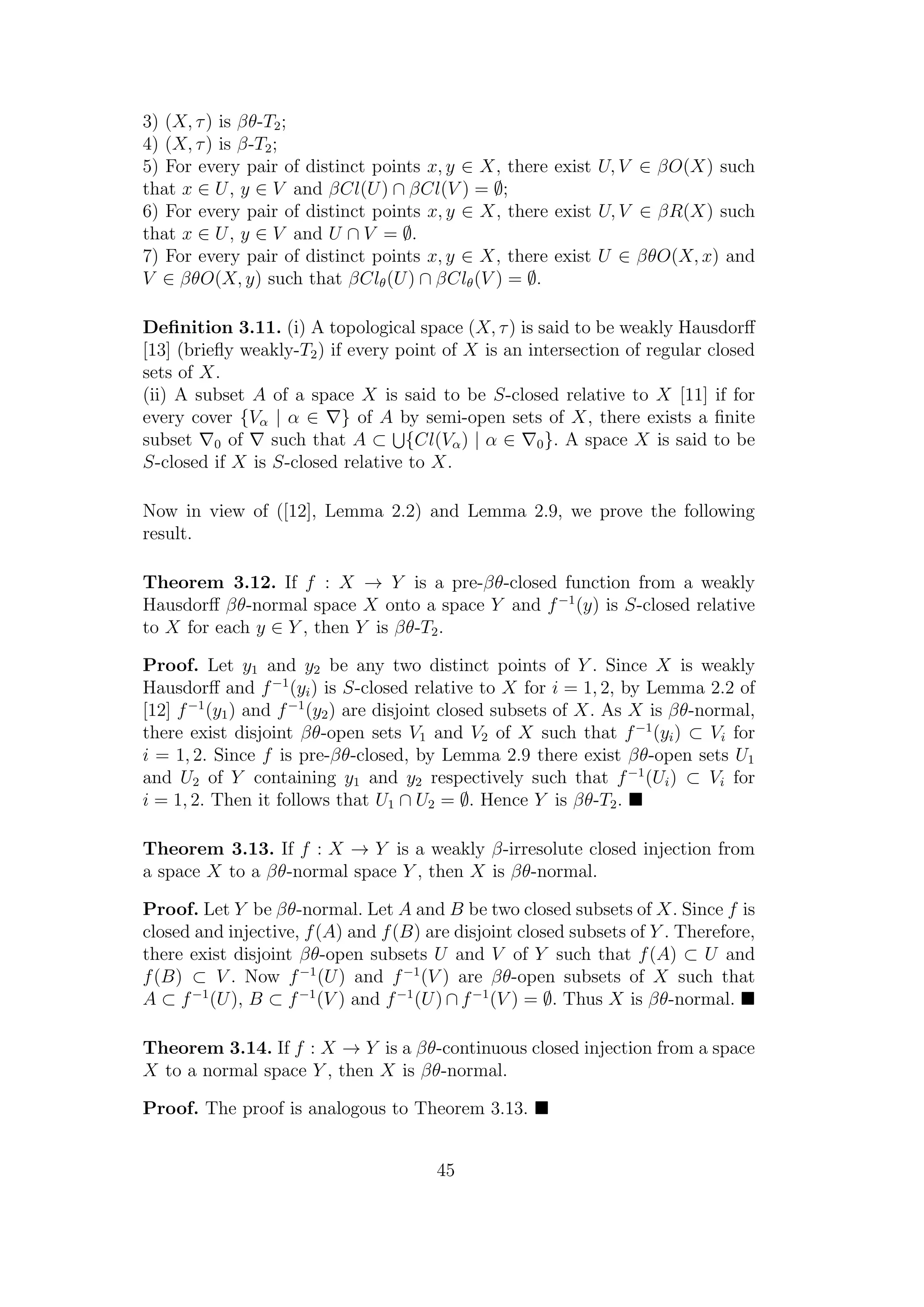3) (X, τ) is βθ-T2;
4) (X, τ) is β-T2;
5) For every pair of distinct points x, y ∈ X, there exist U, V ∈ βO(X) such
that x ∈ U, y ∈ V and βCl(U) ∩ βCl(V ) = ∅;
6) For every pair of distinct points x, y ∈ X, there exist U, V ∈ βR(X) such
that x ∈ U, y ∈ V and U ∩ V = ∅.
7) For every pair of distinct points x, y ∈ X, there exist U ∈ βθO(X, x) and
V ∈ βθO(X, y) such that βClθ(U) ∩ βClθ(V ) = ∅.
Deﬁnition 3.11. (i) A topological space (X, τ) is said to be weakly Hausdorﬀ
[13] (brieﬂy weakly-T2) if every point of X is an intersection of regular closed
sets of X.
(ii) A subset A of a space X is said to be S-closed relative to X [11] if for
every cover {Vα | α ∈ } of A by semi-open sets of X, there exists a ﬁnite
subset 0 of such that A ⊂ {Cl(Vα) | α ∈ 0}. A space X is said to be
S-closed if X is S-closed relative to X.
Now in view of ([12], Lemma 2.2) and Lemma 2.9, we prove the following
result.
Theorem 3.12. If f : X → Y is a pre-βθ-closed function from a weakly
Hausdorﬀ βθ-normal space X onto a space Y and f−1
(y) is S-closed relative
to X for each y ∈ Y , then Y is βθ-T2.
Proof. Let y1 and y2 be any two distinct points of Y . Since X is weakly
Hausdorﬀ and f−1
(yi) is S-closed relative to X for i = 1, 2, by Lemma 2.2 of
[12] f−1
(y1) and f−1
(y2) are disjoint closed subsets of X. As X is βθ-normal,
there exist disjoint βθ-open sets V1 and V2 of X such that f−1
(yi) ⊂ Vi for
i = 1, 2. Since f is pre-βθ-closed, by Lemma 2.9 there exist βθ-open sets U1
and U2 of Y containing y1 and y2 respectively such that f−1
(Ui) ⊂ Vi for
i = 1, 2. Then it follows that U1 ∩ U2 = ∅. Hence Y is βθ-T2.
Theorem 3.13. If f : X → Y is a weakly β-irresolute closed injection from
a space X to a βθ-normal space Y , then X is βθ-normal.
Proof. Let Y be βθ-normal. Let A and B be two closed subsets of X. Since f is
closed and injective, f(A) and f(B) are disjoint closed subsets of Y . Therefore,
there exist disjoint βθ-open subsets U and V of Y such that f(A) ⊂ U and
f(B) ⊂ V . Now f−1
(U) and f−1
(V ) are βθ-open subsets of X such that
A ⊂ f−1
(U), B ⊂ f−1
(V ) and f−1
(U) ∩ f−1
(V ) = ∅. Thus X is βθ-normal.
Theorem 3.14. If f : X → Y is a βθ-continuous closed injection from a space
X to a normal space Y , then X is βθ-normal.
Proof. The proof is analogous to Theorem 3.13.
45
 