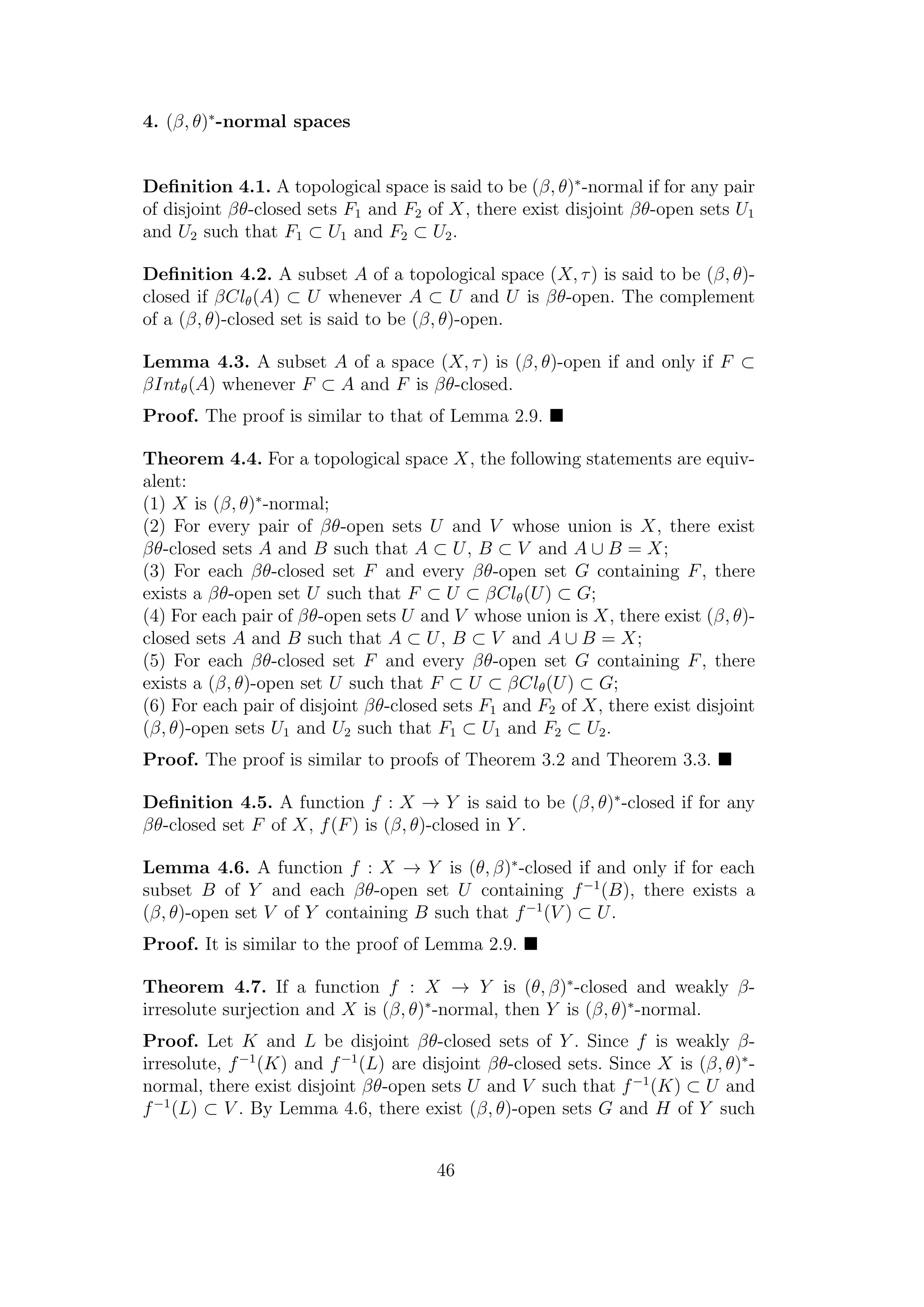 4. (β, θ)∗
-normal spaces
Deﬁnition 4.1. A topological space is said to be (β, θ)∗
-normal if for any pair
of disjoint βθ-closed sets F1 and F2 of X, there exist disjoint βθ-open sets U1
and U2 such that F1 ⊂ U1 and F2 ⊂ U2.
Deﬁnition 4.2. A subset A of a topological space (X, τ) is said to be (β, θ)-
closed if βClθ(A) ⊂ U whenever A ⊂ U and U is βθ-open. The complement
of a (β, θ)-closed set is said to be (β, θ)-open.
Lemma 4.3. A subset A of a space (X, τ) is (β, θ)-open if and only if F ⊂
βIntθ(A) whenever F ⊂ A and F is βθ-closed.
Proof. The proof is similar to that of Lemma 2.9.
Theorem 4.4. For a topological space X, the following statements are equiv-
alent:
(1) X is (β, θ)∗
-normal;
(2) For every pair of βθ-open sets U and V whose union is X, there exist
βθ-closed sets A and B such that A ⊂ U, B ⊂ V and A ∪ B = X;
(3) For each βθ-closed set F and every βθ-open set G containing F, there
exists a βθ-open set U such that F ⊂ U ⊂ βClθ(U) ⊂ G;
(4) For each pair of βθ-open sets U and V whose union is X, there exist (β, θ)-
closed sets A and B such that A ⊂ U, B ⊂ V and A ∪ B = X;
(5) For each βθ-closed set F and every βθ-open set G containing F, there
exists a (β, θ)-open set U such that F ⊂ U ⊂ βClθ(U) ⊂ G;
(6) For each pair of disjoint βθ-closed sets F1 and F2 of X, there exist disjoint
(β, θ)-open sets U1 and U2 such that F1 ⊂ U1 and F2 ⊂ U2.
Proof. The proof is similar to proofs of Theorem 3.2 and Theorem 3.3.
Deﬁnition 4.5. A function f : X → Y is said to be (β, θ)∗
-closed if for any
βθ-closed set F of X, f(F) is (β, θ)-closed in Y .
Lemma 4.6. A function f : X → Y is (θ, β)∗
-closed if and only if for each
subset B of Y and each βθ-open set U containing f−1
(B), there exists a
(β, θ)-open set V of Y containing B such that f−1
(V ) ⊂ U.
Proof. It is similar to the proof of Lemma 2.9.
Theorem 4.7. If a function f : X → Y is (θ, β)∗
-closed and weakly β-
irresolute surjection and X is (β, θ)∗
-normal, then Y is (β, θ)∗
-normal.
Proof. Let K and L be disjoint βθ-closed sets of Y . Since f is weakly β-
irresolute, f−1
(K) and f−1
(L) are disjoint βθ-closed sets. Since X is (β, θ)∗
-
normal, there exist disjoint βθ-open sets U and V such that f−1
(K) ⊂ U and
f−1
(L) ⊂ V . By Lemma 4.6, there exist (β, θ)-open sets G and H of Y such
46
 