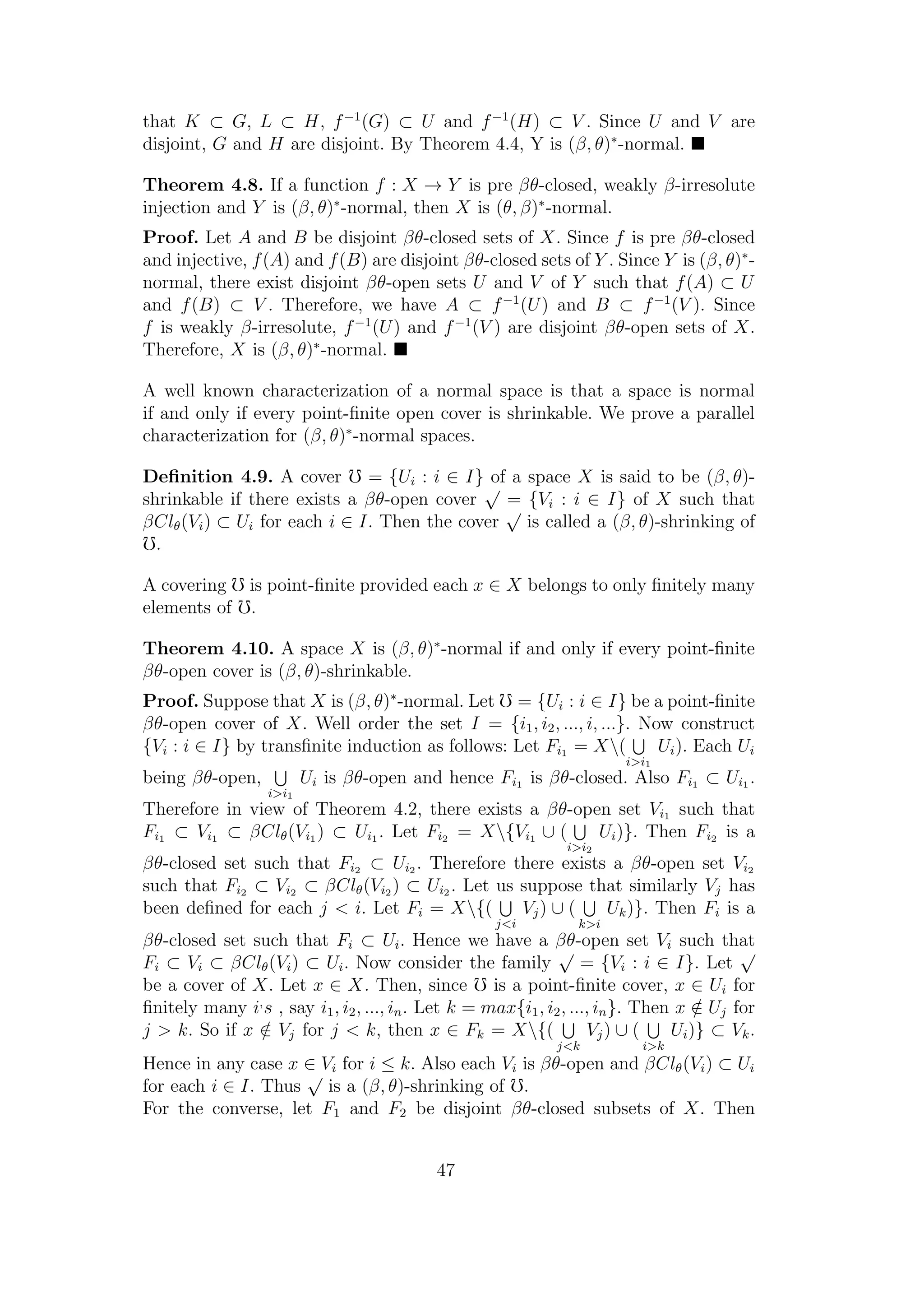 that K ⊂ G, L ⊂ H, f−1
(G) ⊂ U and f−1
(H) ⊂ V . Since U and V are
disjoint, G and H are disjoint. By Theorem 4.4, Y is (β, θ)∗
-normal.
Theorem 4.8. If a function f : X → Y is pre βθ-closed, weakly β-irresolute
injection and Y is (β, θ)∗
-normal, then X is (θ, β)∗
-normal.
Proof. Let A and B be disjoint βθ-closed sets of X. Since f is pre βθ-closed
and injective, f(A) and f(B) are disjoint βθ-closed sets of Y . Since Y is (β, θ)∗
-
normal, there exist disjoint βθ-open sets U and V of Y such that f(A) ⊂ U
and f(B) ⊂ V . Therefore, we have A ⊂ f−1
(U) and B ⊂ f−1
(V ). Since
f is weakly β-irresolute, f−1
(U) and f−1
(V ) are disjoint βθ-open sets of X.
Therefore, X is (β, θ)∗
-normal.
A well known characterization of a normal space is that a space is normal
if and only if every point-ﬁnite open cover is shrinkable. We prove a parallel
characterization for (β, θ)∗
-normal spaces.
Deﬁnition 4.9. A cover = {Ui : i ∈ I} of a space X is said to be (β, θ)-
shrinkable if there exists a βθ-open cover
√
= {Vi : i ∈ I} of X such that
βClθ(Vi) ⊂ Ui for each i ∈ I. Then the cover
√
is called a (β, θ)-shrinking of
.
A covering is point-ﬁnite provided each x ∈ X belongs to only ﬁnitely many
elements of .
Theorem 4.10. A space X is (β, θ)∗
-normal if and only if every point-ﬁnite
βθ-open cover is (β, θ)-shrinkable.
Proof. Suppose that X is (β, θ)∗
-normal. Let = {Ui : i ∈ I} be a point-ﬁnite
βθ-open cover of X. Well order the set I = {i1, i2, ..., i, ...}. Now construct
{Vi : i ∈ I} by transﬁnite induction as follows: Let Fi1 = X(
i>i1
Ui). Each Ui
being βθ-open,
i>i1
Ui is βθ-open and hence Fi1 is βθ-closed. Also Fi1 ⊂ Ui1 .
Therefore in view of Theorem 4.2, there exists a βθ-open set Vi1 such that
Fi1 ⊂ Vi1 ⊂ βClθ(Vi1 ) ⊂ Ui1 . Let Fi2 = X{Vi1 ∪ (
i>i2
Ui)}. Then Fi2 is a
βθ-closed set such that Fi2 ⊂ Ui2 . Therefore there exists a βθ-open set Vi2
such that Fi2 ⊂ Vi2 ⊂ βClθ(Vi2 ) ⊂ Ui2 . Let us suppose that similarly Vj has
been deﬁned for each j < i. Let Fi = X{(
j<i
Vj) ∪ (
k>i
Uk)}. Then Fi is a
βθ-closed set such that Fi ⊂ Ui. Hence we have a βθ-open set Vi such that
Fi ⊂ Vi ⊂ βClθ(Vi) ⊂ Ui. Now consider the family
√
= {Vi : i ∈ I}. Let
√
be a cover of X. Let x ∈ X. Then, since is a point-ﬁnite cover, x ∈ Ui for
ﬁnitely many i,
s , say i1, i2, ..., in. Let k = max{i1, i2, ..., in}. Then x /∈ Uj for
j > k. So if x /∈ Vj for j < k, then x ∈ Fk = X{(
j<k
Vj) ∪ (
i>k
Ui)} ⊂ Vk.
Hence in any case x ∈ Vi for i ≤ k. Also each Vi is βθ-open and βClθ(Vi) ⊂ Ui
for each i ∈ I. Thus
√
is a (β, θ)-shrinking of .
For the converse, let F1 and F2 be disjoint βθ-closed subsets of X. Then
47
 