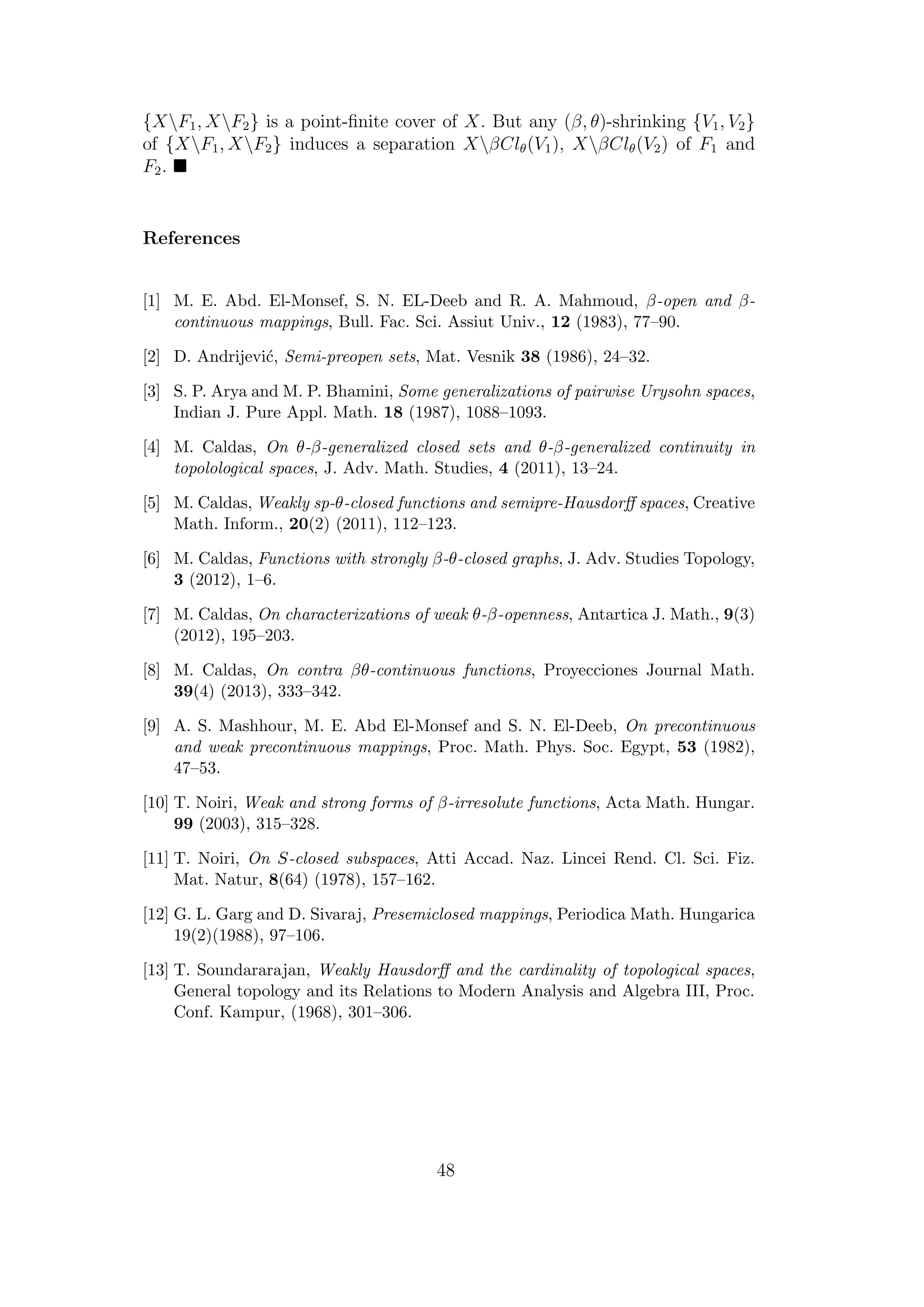 {XF1, XF2} is a point-ﬁnite cover of X. But any (β, θ)-shrinking {V1, V2}
of {XF1, XF2} induces a separation XβClθ(V1), XβClθ(V2) of F1 and
F2.
References
[1] M. E. Abd. El-Monsef, S. N. EL-Deeb and R. A. Mahmoud, β-open and β-
continuous mappings, Bull. Fac. Sci. Assiut Univ., 12 (1983), 77–90.
[2] D. Andrijevi´c, Semi-preopen sets, Mat. Vesnik 38 (1986), 24–32.
[3] S. P. Arya and M. P. Bhamini, Some generalizations of pairwise Urysohn spaces,
Indian J. Pure Appl. Math. 18 (1987), 1088–1093.
[4] M. Caldas, On θ-β-generalized closed sets and θ-β-generalized continuity in
topolological spaces, J. Adv. Math. Studies, 4 (2011), 13–24.
[5] M. Caldas, Weakly sp-θ-closed functions and semipre-Hausdorﬀ spaces, Creative
Math. Inform., 20(2) (2011), 112–123.
[6] M. Caldas, Functions with strongly β-θ-closed graphs, J. Adv. Studies Topology,
3 (2012), 1–6.
[7] M. Caldas, On characterizations of weak θ-β-openness, Antartica J. Math., 9(3)
(2012), 195–203.
[8] M. Caldas, On contra βθ-continuous functions, Proyecciones Journal Math.
39(4) (2013), 333–342.
[9] A. S. Mashhour, M. E. Abd El-Monsef and S. N. El-Deeb, On precontinuous
and weak precontinuous mappings, Proc. Math. Phys. Soc. Egypt, 53 (1982),
47–53.
[10] T. Noiri, Weak and strong forms of β-irresolute functions, Acta Math. Hungar.
99 (2003), 315–328.
[11] T. Noiri, On S-closed subspaces, Atti Accad. Naz. Lincei Rend. Cl. Sci. Fiz.
Mat. Natur, 8(64) (1978), 157–162.
[12] G. L. Garg and D. Sivaraj, Presemiclosed mappings, Periodica Math. Hungarica
19(2)(1988), 97–106.
[13] T. Soundararajan, Weakly Hausdorﬀ and the cardinality of topological spaces,
General topology and its Relations to Modern Analysis and Algebra III, Proc.
Conf. Kampur, (1968), 301–306.
48
 
