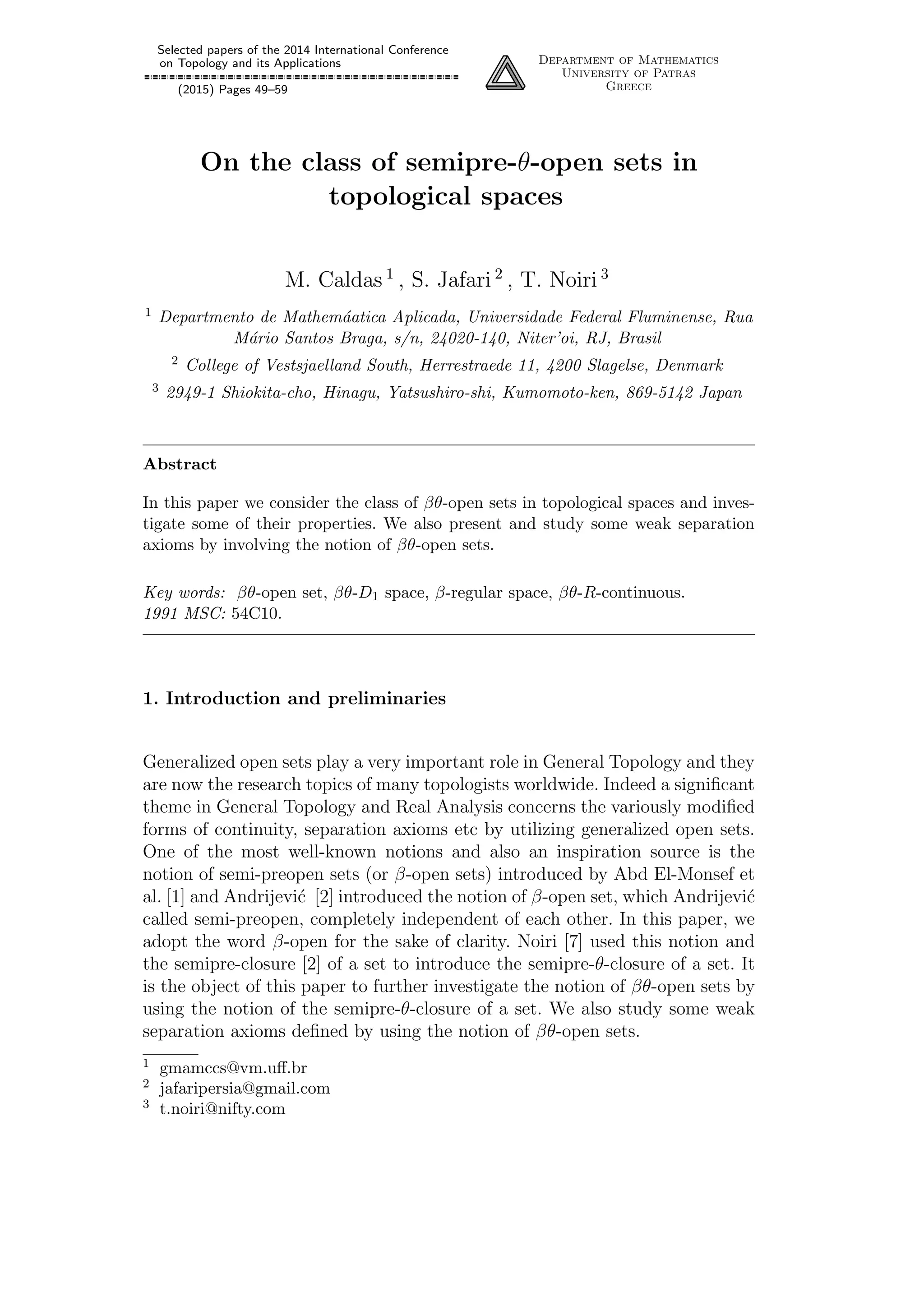 Selected papers of the 2014 International Conference
on Topology and its Applications
(2015) Pages 49–59
Department of Mathematics
University of Patras
Greece
On the class of semipre-θ-open sets in
topological spaces
M. Caldas 1
, S. Jafari 2
, T. Noiri 3
1 Departmento de Mathem´aatica Aplicada, Universidade Federal Fluminense, Rua
M´ario Santos Braga, s/n, 24020-140, Niter’oi, RJ, Brasil
2 College of Vestsjaelland South, Herrestraede 11, 4200 Slagelse, Denmark
3 2949-1 Shiokita-cho, Hinagu, Yatsushiro-shi, Kumomoto-ken, 869-5142 Japan
Abstract
In this paper we consider the class of βθ-open sets in topological spaces and inves-
tigate some of their properties. We also present and study some weak separation
axioms by involving the notion of βθ-open sets.
Key words: βθ-open set, βθ-D1 space, β-regular space, βθ-R-continuous.
1991 MSC: 54C10.
1. Introduction and preliminaries
Generalized open sets play a very important role in General Topology and they
are now the research topics of many topologists worldwide. Indeed a signiﬁcant
theme in General Topology and Real Analysis concerns the variously modiﬁed
forms of continuity, separation axioms etc by utilizing generalized open sets.
One of the most well-known notions and also an inspiration source is the
notion of semi-preopen sets (or β-open sets) introduced by Abd El-Monsef et
al. [1] and Andrijevi´c [2] introduced the notion of β-open set, which Andrijevi´c
called semi-preopen, completely independent of each other. In this paper, we
adopt the word β-open for the sake of clarity. Noiri [7] used this notion and
the semipre-closure [2] of a set to introduce the semipre-θ-closure of a set. It
is the object of this paper to further investigate the notion of βθ-open sets by
using the notion of the semipre-θ-closure of a set. We also study some weak
separation axioms deﬁned by using the notion of βθ-open sets.
1 gmamccs@vm.uﬀ.br
2 jafaripersia@gmail.com
3 t.noiri@nifty.com
 