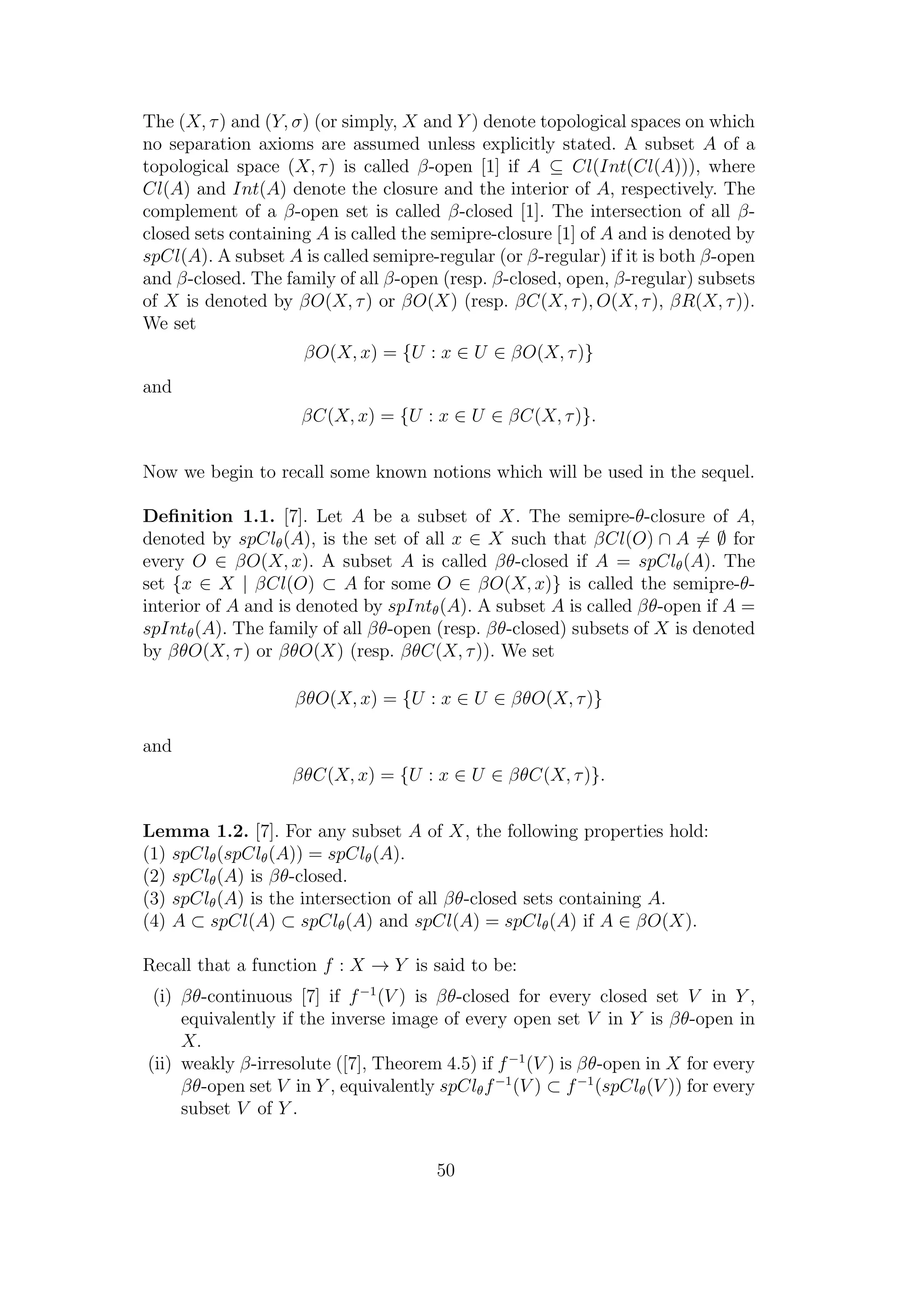The (X, τ) and (Y, σ) (or simply, X and Y ) denote topological spaces on which
no separation axioms are assumed unless explicitly stated. A subset A of a
topological space (X, τ) is called β-open [1] if A ⊆ Cl(Int(Cl(A))), where
Cl(A) and Int(A) denote the closure and the interior of A, respectively. The
complement of a β-open set is called β-closed [1]. The intersection of all β-
closed sets containing A is called the semipre-closure [1] of A and is denoted by
spCl(A). A subset A is called semipre-regular (or β-regular) if it is both β-open
and β-closed. The family of all β-open (resp. β-closed, open, β-regular) subsets
of X is denoted by βO(X, τ) or βO(X) (resp. βC(X, τ), O(X, τ), βR(X, τ)).
We set
βO(X, x) = {U : x ∈ U ∈ βO(X, τ)}
and
βC(X, x) = {U : x ∈ U ∈ βC(X, τ)}.
Now we begin to recall some known notions which will be used in the sequel.
Deﬁnition 1.1. [7]. Let A be a subset of X. The semipre-θ-closure of A,
denoted by spClθ(A), is the set of all x ∈ X such that βCl(O) ∩ A = ∅ for
every O ∈ βO(X, x). A subset A is called βθ-closed if A = spClθ(A). The
set {x ∈ X | βCl(O) ⊂ A for some O ∈ βO(X, x)} is called the semipre-θ-
interior of A and is denoted by spIntθ(A). A subset A is called βθ-open if A =
spIntθ(A). The family of all βθ-open (resp. βθ-closed) subsets of X is denoted
by βθO(X, τ) or βθO(X) (resp. βθC(X, τ)). We set
βθO(X, x) = {U : x ∈ U ∈ βθO(X, τ)}
and
βθC(X, x) = {U : x ∈ U ∈ βθC(X, τ)}.
Lemma 1.2. [7]. For any subset A of X, the following properties hold:
(1) spClθ(spClθ(A)) = spClθ(A).
(2) spClθ(A) is βθ-closed.
(3) spClθ(A) is the intersection of all βθ-closed sets containing A.
(4) A ⊂ spCl(A) ⊂ spClθ(A) and spCl(A) = spClθ(A) if A ∈ βO(X).
Recall that a function f : X → Y is said to be:
(i) βθ-continuous [7] if f−1
(V ) is βθ-closed for every closed set V in Y ,
equivalently if the inverse image of every open set V in Y is βθ-open in
X.
(ii) weakly β-irresolute ([7], Theorem 4.5) if f−1
(V ) is βθ-open in X for every
βθ-open set V in Y , equivalently spClθf−1
(V ) ⊂ f−1
(spClθ(V )) for every
subset V of Y .
50
 