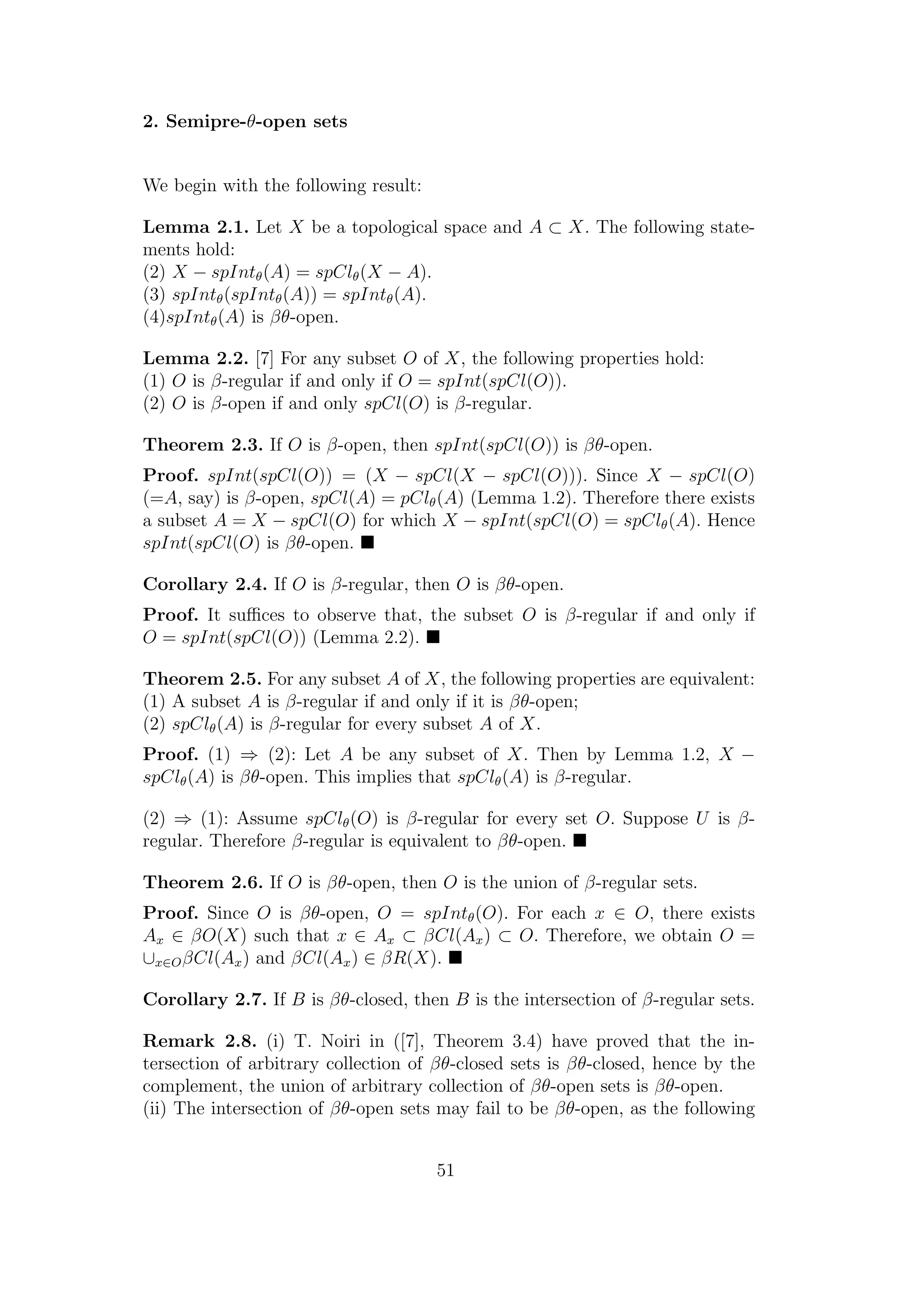 2. Semipre-θ-open sets
We begin with the following result:
Lemma 2.1. Let X be a topological space and A ⊂ X. The following state-
ments hold:
(2) X − spIntθ(A) = spClθ(X − A).
(3) spIntθ(spIntθ(A)) = spIntθ(A).
(4)spIntθ(A) is βθ-open.
Lemma 2.2. [7] For any subset O of X, the following properties hold:
(1) O is β-regular if and only if O = spInt(spCl(O)).
(2) O is β-open if and only spCl(O) is β-regular.
Theorem 2.3. If O is β-open, then spInt(spCl(O)) is βθ-open.
Proof. spInt(spCl(O)) = (X − spCl(X − spCl(O))). Since X − spCl(O)
(=A, say) is β-open, spCl(A) = pClθ(A) (Lemma 1.2). Therefore there exists
a subset A = X − spCl(O) for which X − spInt(spCl(O) = spClθ(A). Hence
spInt(spCl(O) is βθ-open.
Corollary 2.4. If O is β-regular, then O is βθ-open.
Proof. It suﬃces to observe that, the subset O is β-regular if and only if
O = spInt(spCl(O)) (Lemma 2.2).
Theorem 2.5. For any subset A of X, the following properties are equivalent:
(1) A subset A is β-regular if and only if it is βθ-open;
(2) spClθ(A) is β-regular for every subset A of X.
Proof. (1) ⇒ (2): Let A be any subset of X. Then by Lemma 1.2, X −
spClθ(A) is βθ-open. This implies that spClθ(A) is β-regular.
(2) ⇒ (1): Assume spClθ(O) is β-regular for every set O. Suppose U is β-
regular. Therefore β-regular is equivalent to βθ-open.
Theorem 2.6. If O is βθ-open, then O is the union of β-regular sets.
Proof. Since O is βθ-open, O = spIntθ(O). For each x ∈ O, there exists
Ax ∈ βO(X) such that x ∈ Ax ⊂ βCl(Ax) ⊂ O. Therefore, we obtain O =
∪x∈OβCl(Ax) and βCl(Ax) ∈ βR(X).
Corollary 2.7. If B is βθ-closed, then B is the intersection of β-regular sets.
Remark 2.8. (i) T. Noiri in ([7], Theorem 3.4) have proved that the in-
tersection of arbitrary collection of βθ-closed sets is βθ-closed, hence by the
complement, the union of arbitrary collection of βθ-open sets is βθ-open.
(ii) The intersection of βθ-open sets may fail to be βθ-open, as the following
51
 