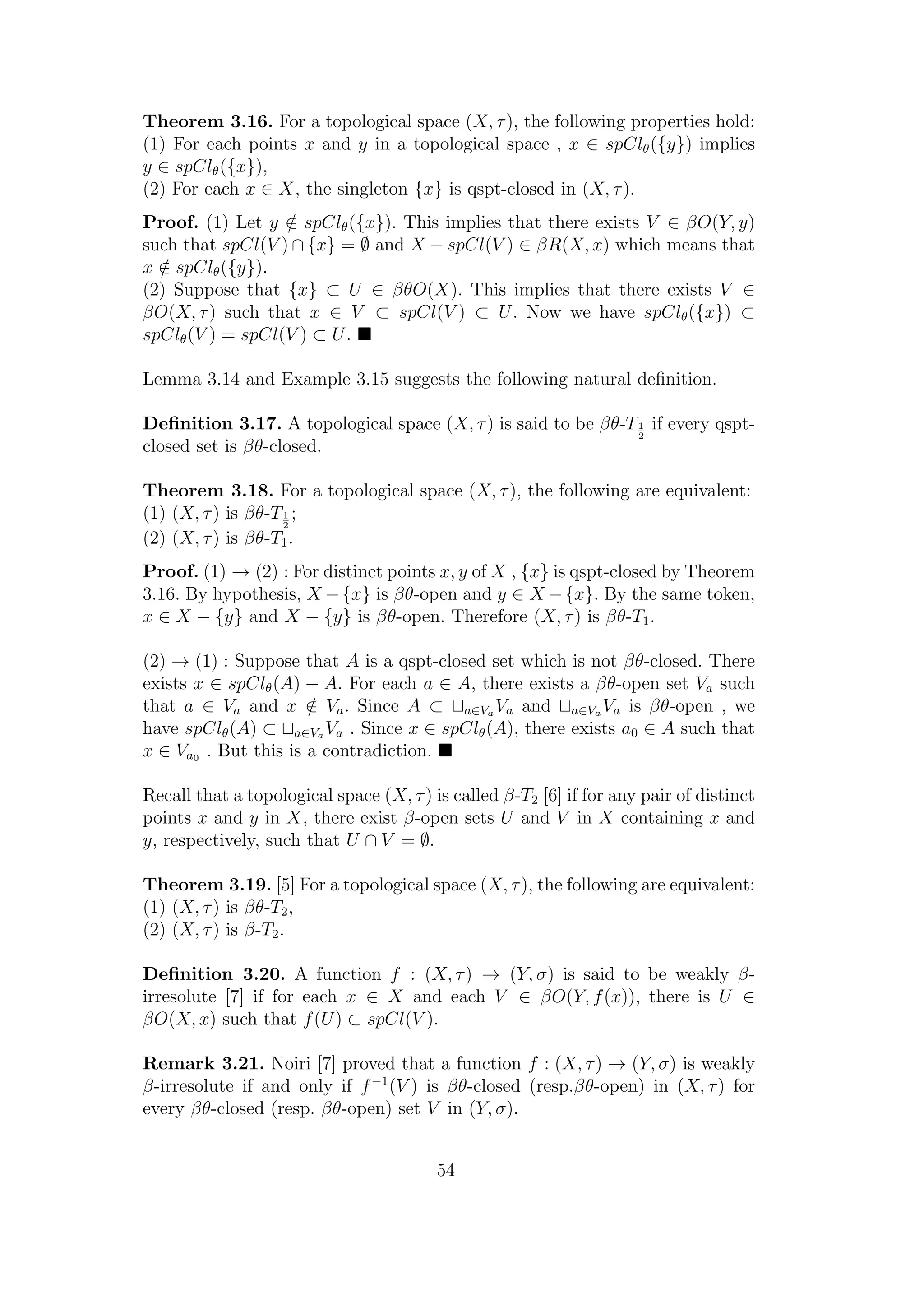 Theorem 3.16. For a topological space (X, τ), the following properties hold:
(1) For each points x and y in a topological space , x ∈ spClθ({y}) implies
y ∈ spClθ({x}),
(2) For each x ∈ X, the singleton {x} is qspt-closed in (X, τ).
Proof. (1) Let y /∈ spClθ({x}). This implies that there exists V ∈ βO(Y, y)
such that spCl(V ) ∩ {x} = ∅ and X − spCl(V ) ∈ βR(X, x) which means that
x /∈ spClθ({y}).
(2) Suppose that {x} ⊂ U ∈ βθO(X). This implies that there exists V ∈
βO(X, τ) such that x ∈ V ⊂ spCl(V ) ⊂ U. Now we have spClθ({x}) ⊂
spClθ(V ) = spCl(V ) ⊂ U.
Lemma 3.14 and Example 3.15 suggests the following natural deﬁnition.
Deﬁnition 3.17. A topological space (X, τ) is said to be βθ-T1
2
if every qspt-
closed set is βθ-closed.
Theorem 3.18. For a topological space (X, τ), the following are equivalent:
(1) (X, τ) is βθ-T1
2
;
(2) (X, τ) is βθ-T1.
Proof. (1) → (2) : For distinct points x, y of X , {x} is qspt-closed by Theorem
3.16. By hypothesis, X −{x} is βθ-open and y ∈ X −{x}. By the same token,
x ∈ X − {y} and X − {y} is βθ-open. Therefore (X, τ) is βθ-T1.
(2) → (1) : Suppose that A is a qspt-closed set which is not βθ-closed. There
exists x ∈ spClθ(A) − A. For each a ∈ A, there exists a βθ-open set Va such
that a ∈ Va and x /∈ Va. Since A ⊂ a∈Va Va and a∈Va Va is βθ-open , we
have spClθ(A) ⊂ a∈Va Va . Since x ∈ spClθ(A), there exists a0 ∈ A such that
x ∈ Va0 . But this is a contradiction.
Recall that a topological space (X, τ) is called β-T2 [6] if for any pair of distinct
points x and y in X, there exist β-open sets U and V in X containing x and
y, respectively, such that U ∩ V = ∅.
Theorem 3.19. [5] For a topological space (X, τ), the following are equivalent:
(1) (X, τ) is βθ-T2,
(2) (X, τ) is β-T2.
Deﬁnition 3.20. A function f : (X, τ) → (Y, σ) is said to be weakly β-
irresolute [7] if for each x ∈ X and each V ∈ βO(Y, f(x)), there is U ∈
βO(X, x) such that f(U) ⊂ spCl(V ).
Remark 3.21. Noiri [7] proved that a function f : (X, τ) → (Y, σ) is weakly
β-irresolute if and only if f−1
(V ) is βθ-closed (resp.βθ-open) in (X, τ) for
every βθ-closed (resp. βθ-open) set V in (Y, σ).
54
 