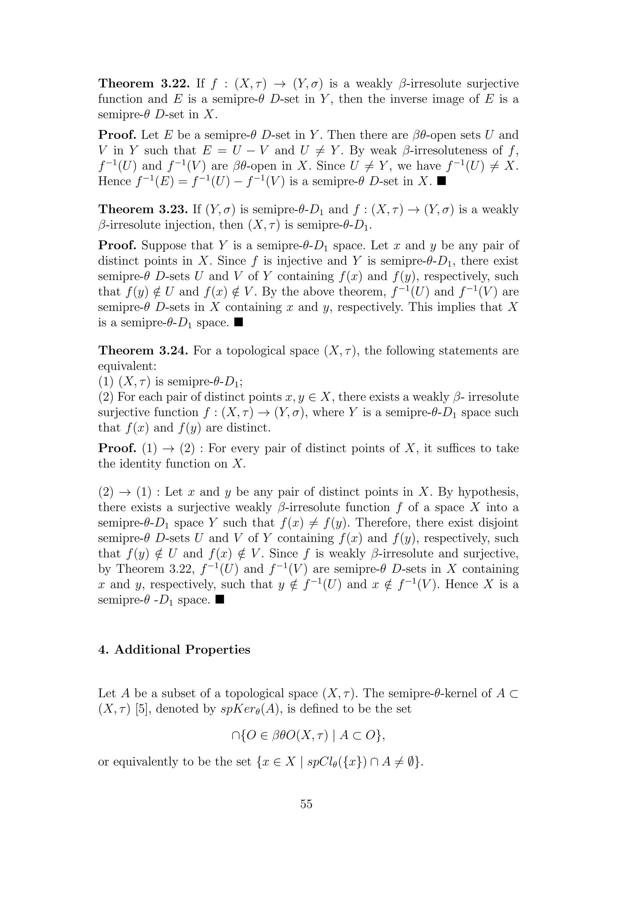 Theorem 3.22. If f : (X, τ) → (Y, σ) is a weakly β-irresolute surjective
function and E is a semipre-θ D-set in Y , then the inverse image of E is a
semipre-θ D-set in X.
Proof. Let E be a semipre-θ D-set in Y . Then there are βθ-open sets U and
V in Y such that E = U − V and U = Y . By weak β-irresoluteness of f,
f−1
(U) and f−1
(V ) are βθ-open in X. Since U = Y , we have f−1
(U) = X.
Hence f−1
(E) = f−1
(U) − f−1
(V ) is a semipre-θ D-set in X.
Theorem 3.23. If (Y, σ) is semipre-θ-D1 and f : (X, τ) → (Y, σ) is a weakly
β-irresolute injection, then (X, τ) is semipre-θ-D1.
Proof. Suppose that Y is a semipre-θ-D1 space. Let x and y be any pair of
distinct points in X. Since f is injective and Y is semipre-θ-D1, there exist
semipre-θ D-sets U and V of Y containing f(x) and f(y), respectively, such
that f(y) /∈ U and f(x) /∈ V . By the above theorem, f−1
(U) and f−1
(V ) are
semipre-θ D-sets in X containing x and y, respectively. This implies that X
is a semipre-θ-D1 space.
Theorem 3.24. For a topological space (X, τ), the following statements are
equivalent:
(1) (X, τ) is semipre-θ-D1;
(2) For each pair of distinct points x, y ∈ X, there exists a weakly β- irresolute
surjective function f : (X, τ) → (Y, σ), where Y is a semipre-θ-D1 space such
that f(x) and f(y) are distinct.
Proof. (1) → (2) : For every pair of distinct points of X, it suﬃces to take
the identity function on X.
(2) → (1) : Let x and y be any pair of distinct points in X. By hypothesis,
there exists a surjective weakly β-irresolute function f of a space X into a
semipre-θ-D1 space Y such that f(x) = f(y). Therefore, there exist disjoint
semipre-θ D-sets U and V of Y containing f(x) and f(y), respectively, such
that f(y) /∈ U and f(x) /∈ V . Since f is weakly β-irresolute and surjective,
by Theorem 3.22, f−1
(U) and f−1
(V ) are semipre-θ D-sets in X containing
x and y, respectively, such that y /∈ f−1
(U) and x /∈ f−1
(V ). Hence X is a
semipre-θ -D1 space.
4. Additional Properties
Let A be a subset of a topological space (X, τ). The semipre-θ-kernel of A ⊂
(X, τ) [5], denoted by spKerθ(A), is deﬁned to be the set
∩{O ∈ βθO(X, τ) | A ⊂ O},
or equivalently to be the set {x ∈ X | spClθ({x}) ∩ A = ∅}.
55
 