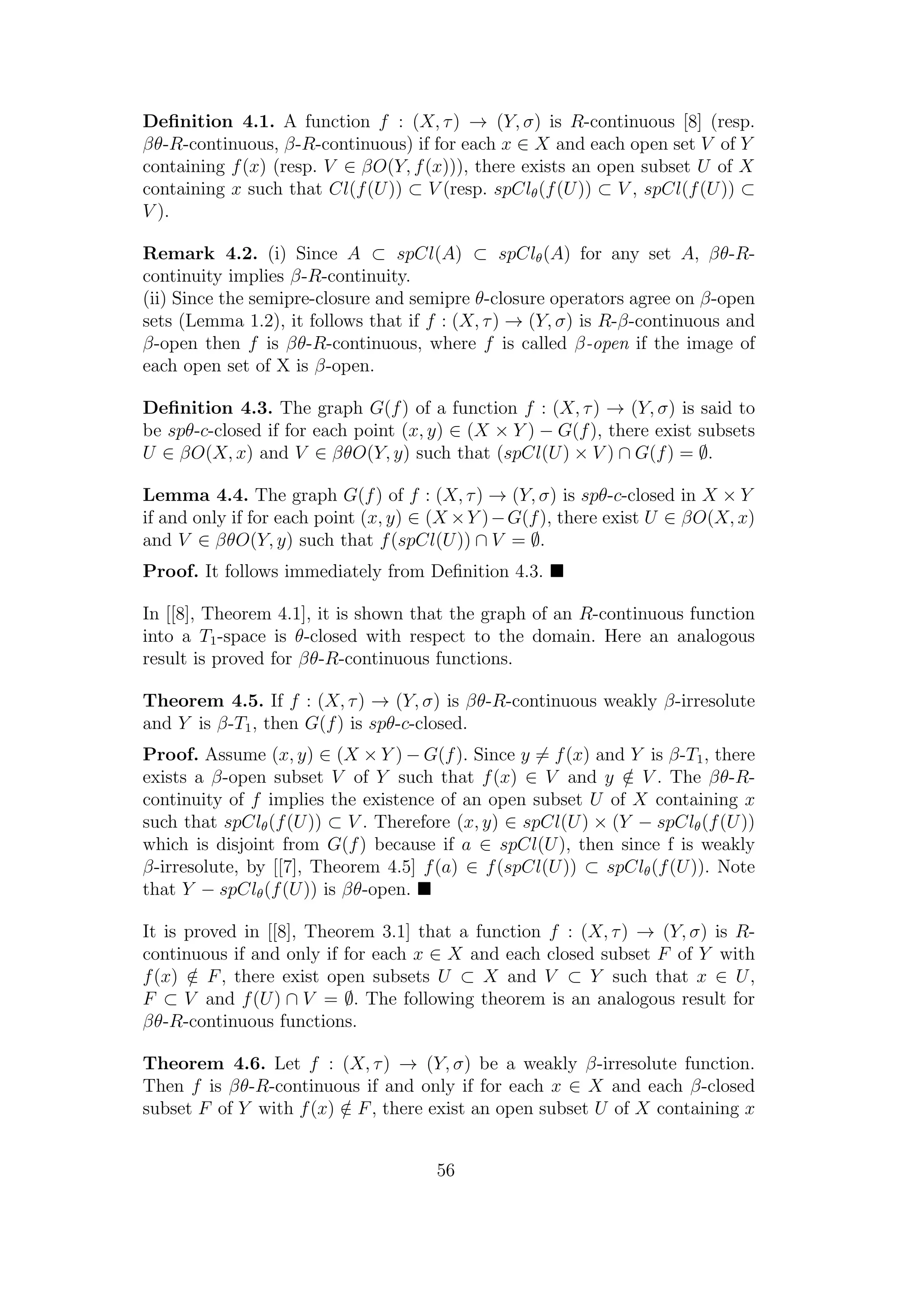 Deﬁnition 4.1. A function f : (X, τ) → (Y, σ) is R-continuous [8] (resp.
βθ-R-continuous, β-R-continuous) if for each x ∈ X and each open set V of Y
containing f(x) (resp. V ∈ βO(Y, f(x))), there exists an open subset U of X
containing x such that Cl(f(U)) ⊂ V (resp. spClθ(f(U)) ⊂ V , spCl(f(U)) ⊂
V ).
Remark 4.2. (i) Since A ⊂ spCl(A) ⊂ spClθ(A) for any set A, βθ-R-
continuity implies β-R-continuity.
(ii) Since the semipre-closure and semipre θ-closure operators agree on β-open
sets (Lemma 1.2), it follows that if f : (X, τ) → (Y, σ) is R-β-continuous and
β-open then f is βθ-R-continuous, where f is called β-open if the image of
each open set of X is β-open.
Deﬁnition 4.3. The graph G(f) of a function f : (X, τ) → (Y, σ) is said to
be spθ-c-closed if for each point (x, y) ∈ (X × Y ) − G(f), there exist subsets
U ∈ βO(X, x) and V ∈ βθO(Y, y) such that (spCl(U) × V ) ∩ G(f) = ∅.
Lemma 4.4. The graph G(f) of f : (X, τ) → (Y, σ) is spθ-c-closed in X × Y
if and only if for each point (x, y) ∈ (X ×Y )−G(f), there exist U ∈ βO(X, x)
and V ∈ βθO(Y, y) such that f(spCl(U)) ∩ V = ∅.
Proof. It follows immediately from Deﬁnition 4.3.
In [[8], Theorem 4.1], it is shown that the graph of an R-continuous function
into a T1-space is θ-closed with respect to the domain. Here an analogous
result is proved for βθ-R-continuous functions.
Theorem 4.5. If f : (X, τ) → (Y, σ) is βθ-R-continuous weakly β-irresolute
and Y is β-T1, then G(f) is spθ-c-closed.
Proof. Assume (x, y) ∈ (X × Y ) − G(f). Since y = f(x) and Y is β-T1, there
exists a β-open subset V of Y such that f(x) ∈ V and y /∈ V . The βθ-R-
continuity of f implies the existence of an open subset U of X containing x
such that spClθ(f(U)) ⊂ V . Therefore (x, y) ∈ spCl(U) × (Y − spClθ(f(U))
which is disjoint from G(f) because if a ∈ spCl(U), then since f is weakly
β-irresolute, by [[7], Theorem 4.5] f(a) ∈ f(spCl(U)) ⊂ spClθ(f(U)). Note
that Y − spClθ(f(U)) is βθ-open.
It is proved in [[8], Theorem 3.1] that a function f : (X, τ) → (Y, σ) is R-
continuous if and only if for each x ∈ X and each closed subset F of Y with
f(x) /∈ F, there exist open subsets U ⊂ X and V ⊂ Y such that x ∈ U,
F ⊂ V and f(U) ∩ V = ∅. The following theorem is an analogous result for
βθ-R-continuous functions.
Theorem 4.6. Let f : (X, τ) → (Y, σ) be a weakly β-irresolute function.
Then f is βθ-R-continuous if and only if for each x ∈ X and each β-closed
subset F of Y with f(x) /∈ F, there exist an open subset U of X containing x
56
 