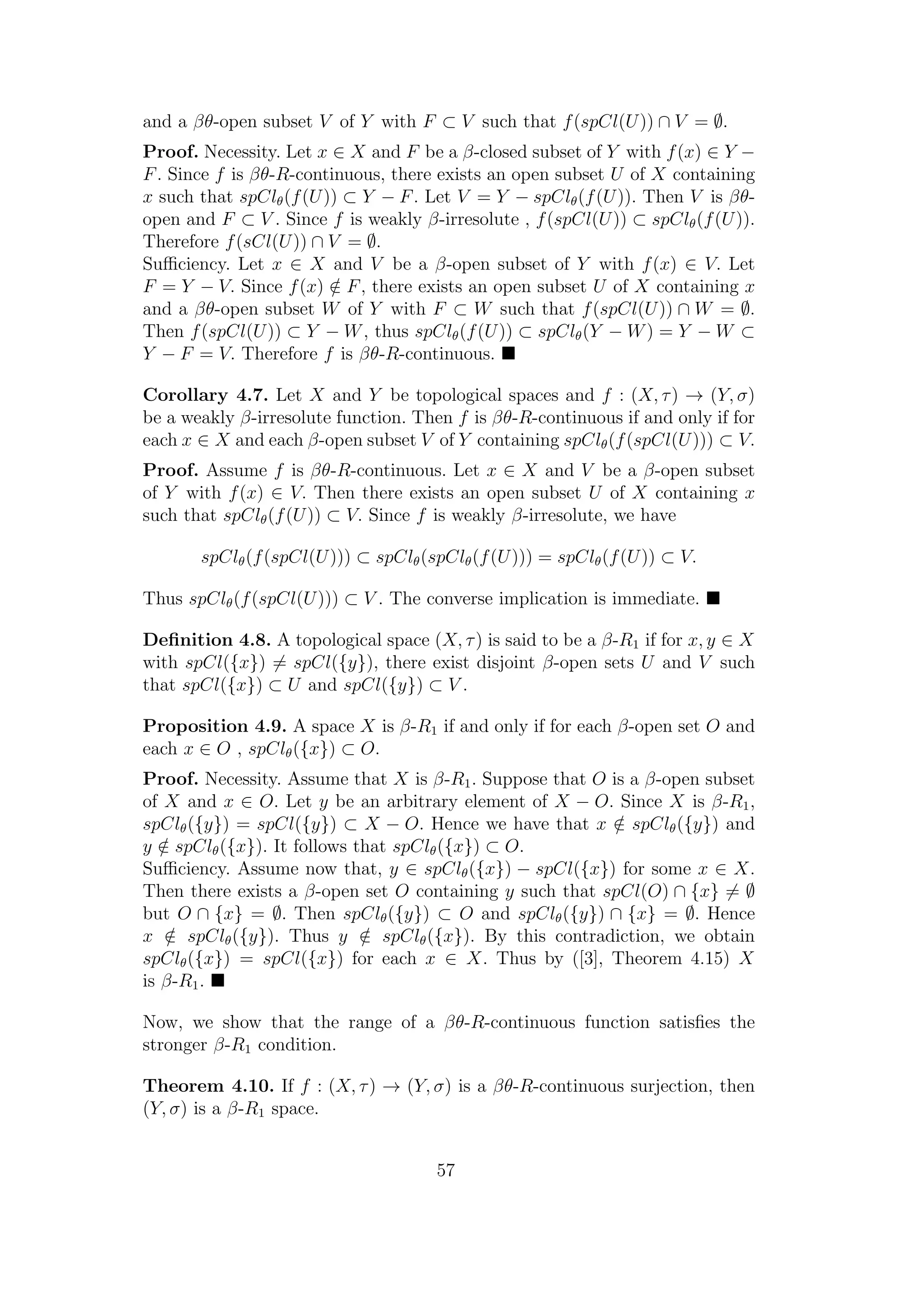 and a βθ-open subset V of Y with F ⊂ V such that f(spCl(U)) ∩ V = ∅.
Proof. Necessity. Let x ∈ X and F be a β-closed subset of Y with f(x) ∈ Y −
F. Since f is βθ-R-continuous, there exists an open subset U of X containing
x such that spClθ(f(U)) ⊂ Y − F. Let V = Y − spClθ(f(U)). Then V is βθ-
open and F ⊂ V . Since f is weakly β-irresolute , f(spCl(U)) ⊂ spClθ(f(U)).
Therefore f(sCl(U)) ∩ V = ∅.
Suﬃciency. Let x ∈ X and V be a β-open subset of Y with f(x) ∈ V. Let
F = Y − V. Since f(x) /∈ F, there exists an open subset U of X containing x
and a βθ-open subset W of Y with F ⊂ W such that f(spCl(U)) ∩ W = ∅.
Then f(spCl(U)) ⊂ Y − W, thus spClθ(f(U)) ⊂ spClθ(Y − W) = Y − W ⊂
Y − F = V. Therefore f is βθ-R-continuous.
Corollary 4.7. Let X and Y be topological spaces and f : (X, τ) → (Y, σ)
be a weakly β-irresolute function. Then f is βθ-R-continuous if and only if for
each x ∈ X and each β-open subset V of Y containing spClθ(f(spCl(U))) ⊂ V.
Proof. Assume f is βθ-R-continuous. Let x ∈ X and V be a β-open subset
of Y with f(x) ∈ V. Then there exists an open subset U of X containing x
such that spClθ(f(U)) ⊂ V. Since f is weakly β-irresolute, we have
spClθ(f(spCl(U))) ⊂ spClθ(spClθ(f(U))) = spClθ(f(U)) ⊂ V.
Thus spClθ(f(spCl(U))) ⊂ V . The converse implication is immediate.
Deﬁnition 4.8. A topological space (X, τ) is said to be a β-R1 if for x, y ∈ X
with spCl({x}) = spCl({y}), there exist disjoint β-open sets U and V such
that spCl({x}) ⊂ U and spCl({y}) ⊂ V .
Proposition 4.9. A space X is β-R1 if and only if for each β-open set O and
each x ∈ O , spClθ({x}) ⊂ O.
Proof. Necessity. Assume that X is β-R1. Suppose that O is a β-open subset
of X and x ∈ O. Let y be an arbitrary element of X − O. Since X is β-R1,
spClθ({y}) = spCl({y}) ⊂ X − O. Hence we have that x /∈ spClθ({y}) and
y /∈ spClθ({x}). It follows that spClθ({x}) ⊂ O.
Suﬃciency. Assume now that, y ∈ spClθ({x}) − spCl({x}) for some x ∈ X.
Then there exists a β-open set O containing y such that spCl(O) ∩ {x} = ∅
but O ∩ {x} = ∅. Then spClθ({y}) ⊂ O and spClθ({y}) ∩ {x} = ∅. Hence
x /∈ spClθ({y}). Thus y /∈ spClθ({x}). By this contradiction, we obtain
spClθ({x}) = spCl({x}) for each x ∈ X. Thus by ([3], Theorem 4.15) X
is β-R1.
Now, we show that the range of a βθ-R-continuous function satisﬁes the
stronger β-R1 condition.
Theorem 4.10. If f : (X, τ) → (Y, σ) is a βθ-R-continuous surjection, then
(Y, σ) is a β-R1 space.
57
 
