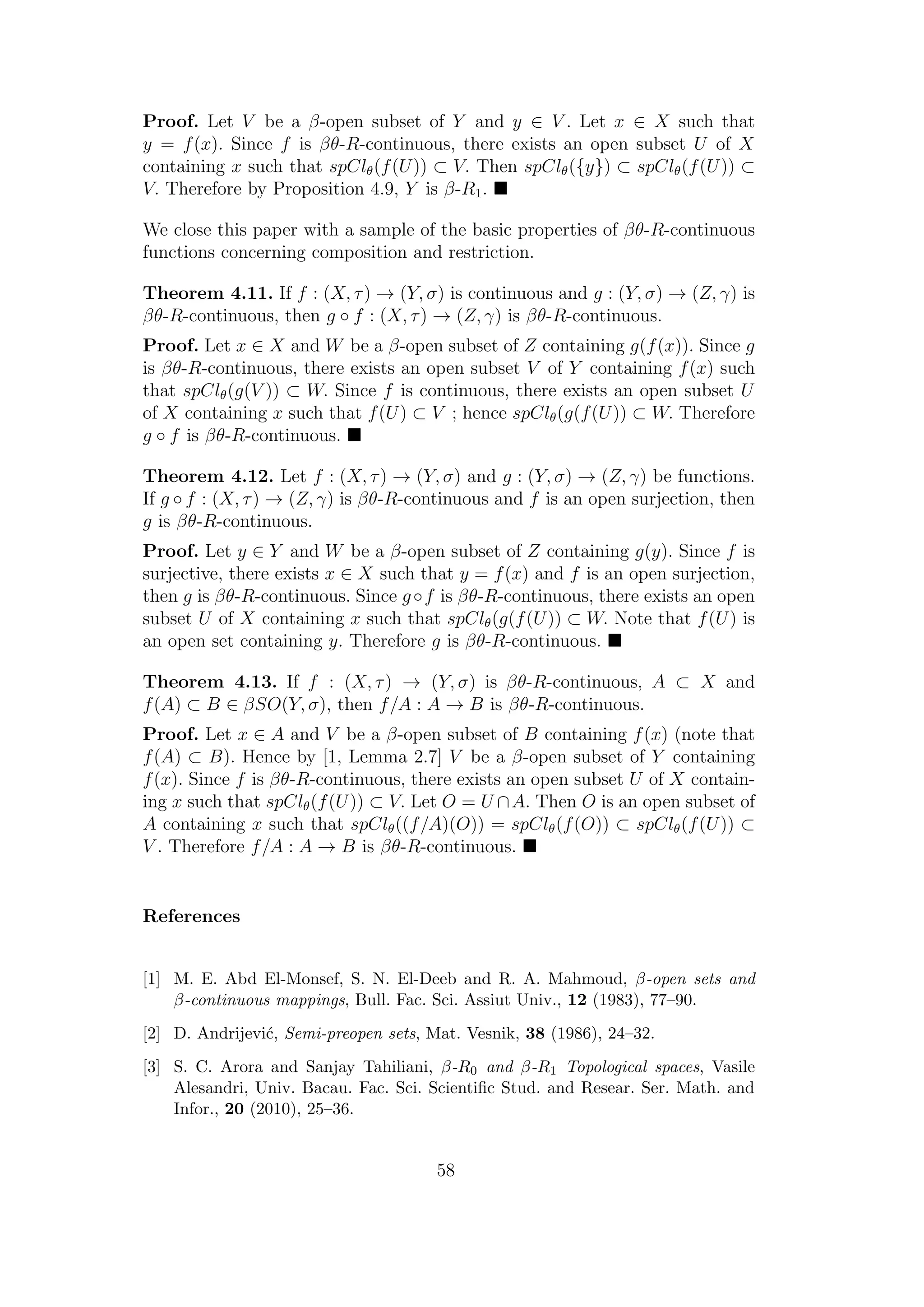 Proof. Let V be a β-open subset of Y and y ∈ V . Let x ∈ X such that
y = f(x). Since f is βθ-R-continuous, there exists an open subset U of X
containing x such that spClθ(f(U)) ⊂ V. Then spClθ({y}) ⊂ spClθ(f(U)) ⊂
V. Therefore by Proposition 4.9, Y is β-R1.
We close this paper with a sample of the basic properties of βθ-R-continuous
functions concerning composition and restriction.
Theorem 4.11. If f : (X, τ) → (Y, σ) is continuous and g : (Y, σ) → (Z, γ) is
βθ-R-continuous, then g ◦ f : (X, τ) → (Z, γ) is βθ-R-continuous.
Proof. Let x ∈ X and W be a β-open subset of Z containing g(f(x)). Since g
is βθ-R-continuous, there exists an open subset V of Y containing f(x) such
that spClθ(g(V )) ⊂ W. Since f is continuous, there exists an open subset U
of X containing x such that f(U) ⊂ V ; hence spClθ(g(f(U)) ⊂ W. Therefore
g ◦ f is βθ-R-continuous.
Theorem 4.12. Let f : (X, τ) → (Y, σ) and g : (Y, σ) → (Z, γ) be functions.
If g ◦ f : (X, τ) → (Z, γ) is βθ-R-continuous and f is an open surjection, then
g is βθ-R-continuous.
Proof. Let y ∈ Y and W be a β-open subset of Z containing g(y). Since f is
surjective, there exists x ∈ X such that y = f(x) and f is an open surjection,
then g is βθ-R-continuous. Since g◦f is βθ-R-continuous, there exists an open
subset U of X containing x such that spClθ(g(f(U)) ⊂ W. Note that f(U) is
an open set containing y. Therefore g is βθ-R-continuous.
Theorem 4.13. If f : (X, τ) → (Y, σ) is βθ-R-continuous, A ⊂ X and
f(A) ⊂ B ∈ βSO(Y, σ), then f/A : A → B is βθ-R-continuous.
Proof. Let x ∈ A and V be a β-open subset of B containing f(x) (note that
f(A) ⊂ B). Hence by [1, Lemma 2.7] V be a β-open subset of Y containing
f(x). Since f is βθ-R-continuous, there exists an open subset U of X contain-
ing x such that spClθ(f(U)) ⊂ V. Let O = U ∩A. Then O is an open subset of
A containing x such that spClθ((f/A)(O)) = spClθ(f(O)) ⊂ spClθ(f(U)) ⊂
V . Therefore f/A : A → B is βθ-R-continuous.
References
[1] M. E. Abd El-Monsef, S. N. El-Deeb and R. A. Mahmoud, β-open sets and
β-continuous mappings, Bull. Fac. Sci. Assiut Univ., 12 (1983), 77–90.
[2] D. Andrijevi´c, Semi-preopen sets, Mat. Vesnik, 38 (1986), 24–32.
[3] S. C. Arora and Sanjay Tahiliani, β-R0 and β-R1 Topological spaces, Vasile
Alesandri, Univ. Bacau. Fac. Sci. Scientiﬁc Stud. and Resear. Ser. Math. and
Infor., 20 (2010), 25–36.
58
 