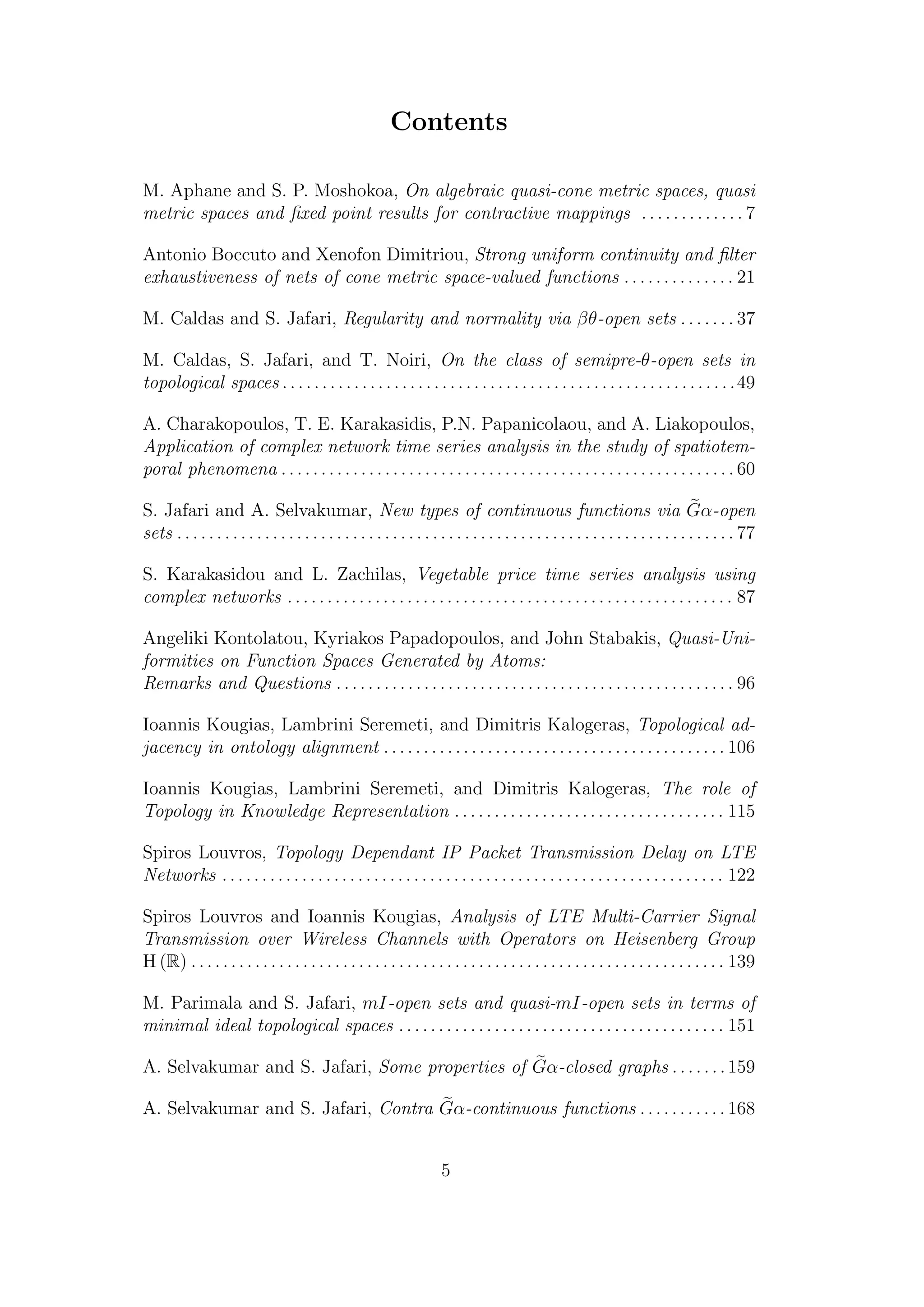 Contents
M. Aphane and S. P. Moshokoa, On algebraic quasi-cone metric spaces, quasi
metric spaces and ﬁxed point results for contractive mappings . . . . . . . . . . . . . 7
Antonio Boccuto and Xenofon Dimitriou, Strong uniform continuity and ﬁlter
exhaustiveness of nets of cone metric space-valued functions . . . . . . . . . . . . . . 21
M. Caldas and S. Jafari, Regularity and normality via βθ-open sets . . . . . . . 37
M. Caldas, S. Jafari, and T. Noiri, On the class of semipre-θ-open sets in
topological spaces . . . . . . . . . . . . . . . . . . . . . . . . . . . . . . . . . . . . . . . . . . . . . . . . . . . . . . . . .49
A. Charakopoulos, T. E. Karakasidis, P.N. Papanicolaou, and A. Liakopoulos,
Application of complex network time series analysis in the study of spatiotem-
poral phenomena . . . . . . . . . . . . . . . . . . . . . . . . . . . . . . . . . . . . . . . . . . . . . . . . . . . . . . . . . 60
S. Jafari and A. Selvakumar, New types of continuous functions via Gα-open
sets . . . . . . . . . . . . . . . . . . . . . . . . . . . . . . . . . . . . . . . . . . . . . . . . . . . . . . . . . . . . . . . . . . . . . . 77
S. Karakasidou and L. Zachilas, Vegetable price time series analysis using
complex networks . . . . . . . . . . . . . . . . . . . . . . . . . . . . . . . . . . . . . . . . . . . . . . . . . . . . . . . . 87
Angeliki Kontolatou, Kyriakos Papadopoulos, and John Stabakis, Quasi-Uni-
formities on Function Spaces Generated by Atoms:
Remarks and Questions . . . . . . . . . . . . . . . . . . . . . . . . . . . . . . . . . . . . . . . . . . . . . . . . . . 96
Ioannis Kougias, Lambrini Seremeti, and Dimitris Kalogeras, Topological ad-
jacency in ontology alignment . . . . . . . . . . . . . . . . . . . . . . . . . . . . . . . . . . . . . . . . . . . 106
Ioannis Kougias, Lambrini Seremeti, and Dimitris Kalogeras, The role of
Topology in Knowledge Representation . . . . . . . . . . . . . . . . . . . . . . . . . . . . . . . . . . 115
Spiros Louvros, Topology Dependant IP Packet Transmission Delay on LTE
Networks . . . . . . . . . . . . . . . . . . . . . . . . . . . . . . . . . . . . . . . . . . . . . . . . . . . . . . . . . . . . . . . 122
Spiros Louvros and Ioannis Kougias, Analysis of LTE Multi-Carrier Signal
Transmission over Wireless Channels with Operators on Heisenberg Group
H (R) . . . . . . . . . . . . . . . . . . . . . . . . . . . . . . . . . . . . . . . . . . . . . . . . . . . . . . . . . . . . . . . . . . . 139
M. Parimala and S. Jafari, mI-open sets and quasi-mI-open sets in terms of
minimal ideal topological spaces . . . . . . . . . . . . . . . . . . . . . . . . . . . . . . . . . . . . . . . . . 151
A. Selvakumar and S. Jafari, Some properties of Gα-closed graphs . . . . . . .159
A. Selvakumar and S. Jafari, Contra Gα-continuous functions . . . . . . . . . . . 168
5
 
