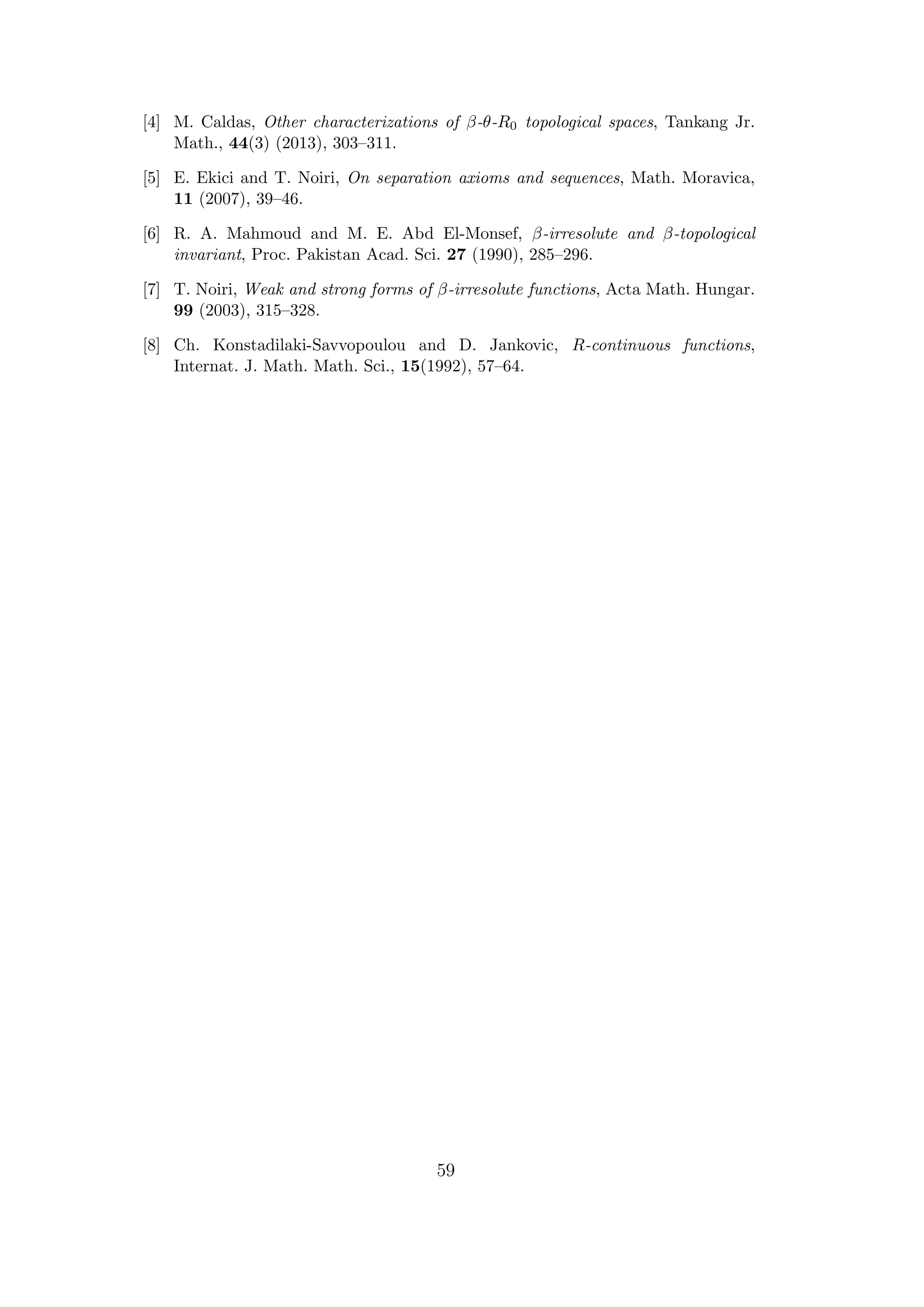 [4] M. Caldas, Other characterizations of β-θ-R0 topological spaces, Tankang Jr.
Math., 44(3) (2013), 303–311.
[5] E. Ekici and T. Noiri, On separation axioms and sequences, Math. Moravica,
11 (2007), 39–46.
[6] R. A. Mahmoud and M. E. Abd El-Monsef, β-irresolute and β-topological
invariant, Proc. Pakistan Acad. Sci. 27 (1990), 285–296.
[7] T. Noiri, Weak and strong forms of β-irresolute functions, Acta Math. Hungar.
99 (2003), 315–328.
[8] Ch. Konstadilaki-Savvopoulou and D. Jankovic, R-continuous functions,
Internat. J. Math. Math. Sci., 15(1992), 57–64.
59
 