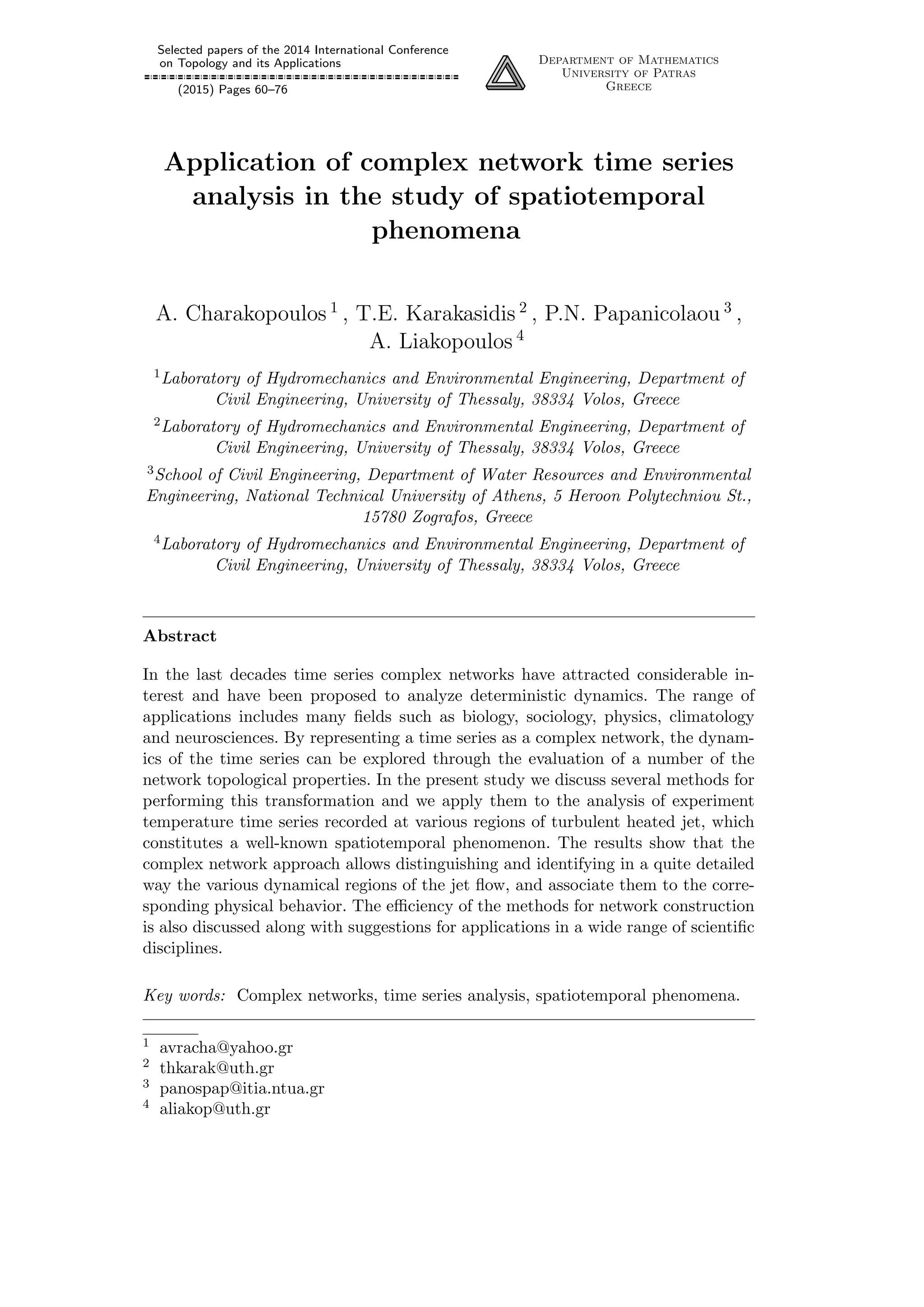 Selected papers of the 2014 International Conference
on Topology and its Applications
(2015) Pages 60–76
Department of Mathematics
University of Patras
Greece
Application of complex network time series
analysis in the study of spatiotemporal
phenomena
A. Charakopoulos 1
, T.E. Karakasidis 2
, P.N. Papanicolaou 3
,
A. Liakopoulos 4
1Laboratory of Hydromechanics and Environmental Engineering, Department of
Civil Engineering, University of Thessaly, 38334 Volos, Greece
2Laboratory of Hydromechanics and Environmental Engineering, Department of
Civil Engineering, University of Thessaly, 38334 Volos, Greece
3School of Civil Engineering, Department of Water Resources and Environmental
Engineering, National Technical University of Athens, 5 Heroon Polytechniou St.,
15780 Zografos, Greece
4Laboratory of Hydromechanics and Environmental Engineering, Department of
Civil Engineering, University of Thessaly, 38334 Volos, Greece
Abstract
In the last decades time series complex networks have attracted considerable in-
terest and have been proposed to analyze deterministic dynamics. The range of
applications includes many ﬁelds such as biology, sociology, physics, climatology
and neurosciences. By representing a time series as a complex network, the dynam-
ics of the time series can be explored through the evaluation of a number of the
network topological properties. In the present study we discuss several methods for
performing this transformation and we apply them to the analysis of experiment
temperature time series recorded at various regions of turbulent heated jet, which
constitutes a well-known spatiotemporal phenomenon. The results show that the
complex network approach allows distinguishing and identifying in a quite detailed
way the various dynamical regions of the jet ﬂow, and associate them to the corre-
sponding physical behavior. The eﬃciency of the methods for network construction
is also discussed along with suggestions for applications in a wide range of scientiﬁc
disciplines.
Key words: Complex networks, time series analysis, spatiotemporal phenomena.
1 avracha@yahoo.gr
2 thkarak@uth.gr
3 panospap@itia.ntua.gr
4 aliakop@uth.gr
 