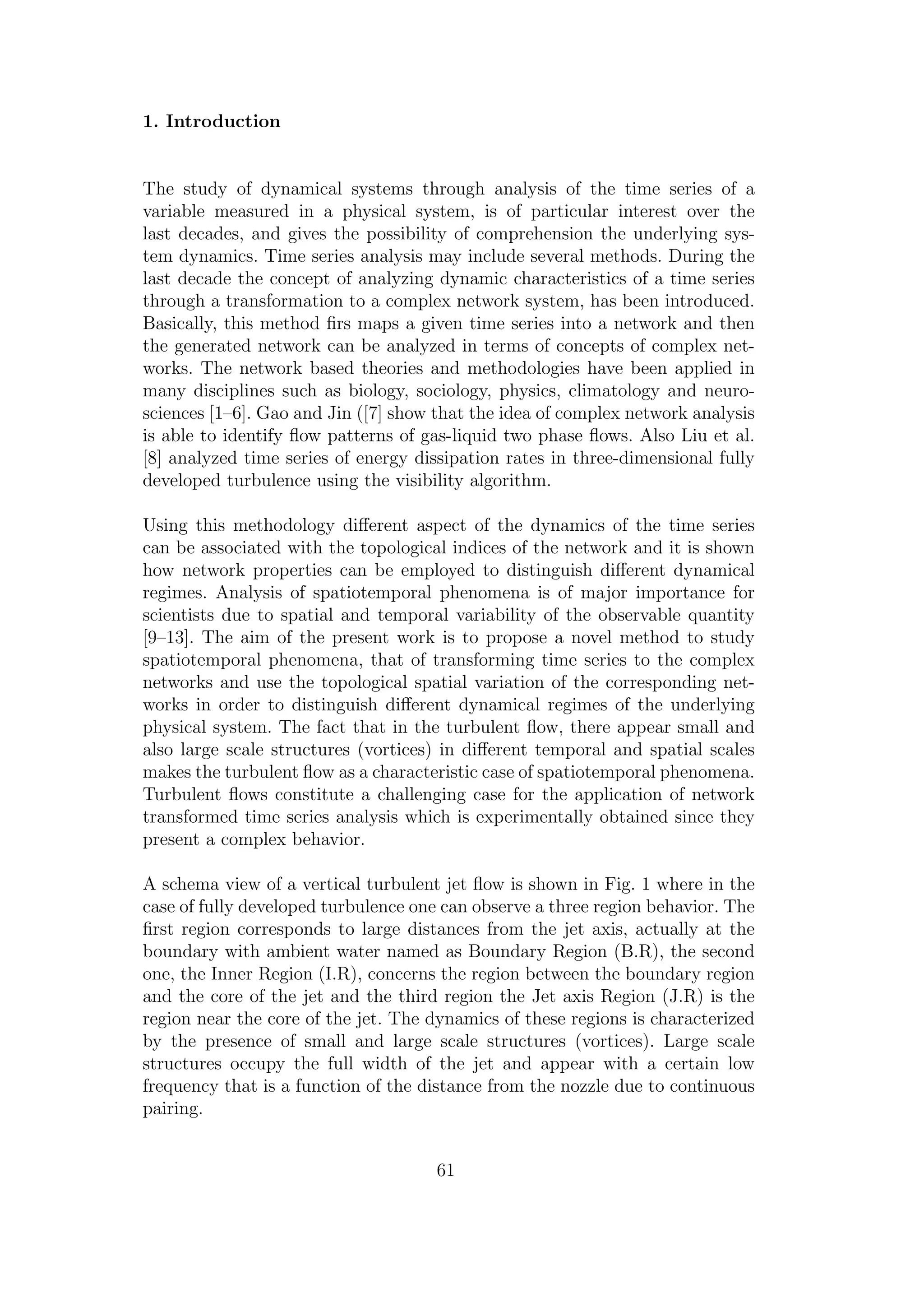 1. Introduction
The study of dynamical systems through analysis of the time series of a
variable measured in a physical system, is of particular interest over the
last decades, and gives the possibility of comprehension the underlying sys-
tem dynamics. Time series analysis may include several methods. During the
last decade the concept of analyzing dynamic characteristics of a time series
through a transformation to a complex network system, has been introduced.
Basically, this method ﬁrs maps a given time series into a network and then
the generated network can be analyzed in terms of concepts of complex net-
works. The network based theories and methodologies have been applied in
many disciplines such as biology, sociology, physics, climatology and neuro-
sciences [1–6]. Gao and Jin ([7] show that the idea of complex network analysis
is able to identify ﬂow patterns of gas-liquid two phase ﬂows. Also Liu et al.
[8] analyzed time series of energy dissipation rates in three-dimensional fully
developed turbulence using the visibility algorithm.
Using this methodology diﬀerent aspect of the dynamics of the time series
can be associated with the topological indices of the network and it is shown
how network properties can be employed to distinguish diﬀerent dynamical
regimes. Analysis of spatiotemporal phenomena is of major importance for
scientists due to spatial and temporal variability of the observable quantity
[9–13]. The aim of the present work is to propose a novel method to study
spatiotemporal phenomena, that of transforming time series to the complex
networks and use the topological spatial variation of the corresponding net-
works in order to distinguish diﬀerent dynamical regimes of the underlying
physical system. The fact that in the turbulent ﬂow, there appear small and
also large scale structures (vortices) in diﬀerent temporal and spatial scales
makes the turbulent ﬂow as a characteristic case of spatiotemporal phenomena.
Turbulent ﬂows constitute a challenging case for the application of network
transformed time series analysis which is experimentally obtained since they
present a complex behavior.
A schema view of a vertical turbulent jet ﬂow is shown in Fig. 1 where in the
case of fully developed turbulence one can observe a three region behavior. The
ﬁrst region corresponds to large distances from the jet axis, actually at the
boundary with ambient water named as Boundary Region (B.R), the second
one, the Inner Region (I.R), concerns the region between the boundary region
and the core of the jet and the third region the Jet axis Region (J.R) is the
region near the core of the jet. The dynamics of these regions is characterized
by the presence of small and large scale structures (vortices). Large scale
structures occupy the full width of the jet and appear with a certain low
frequency that is a function of the distance from the nozzle due to continuous
pairing.
61
 