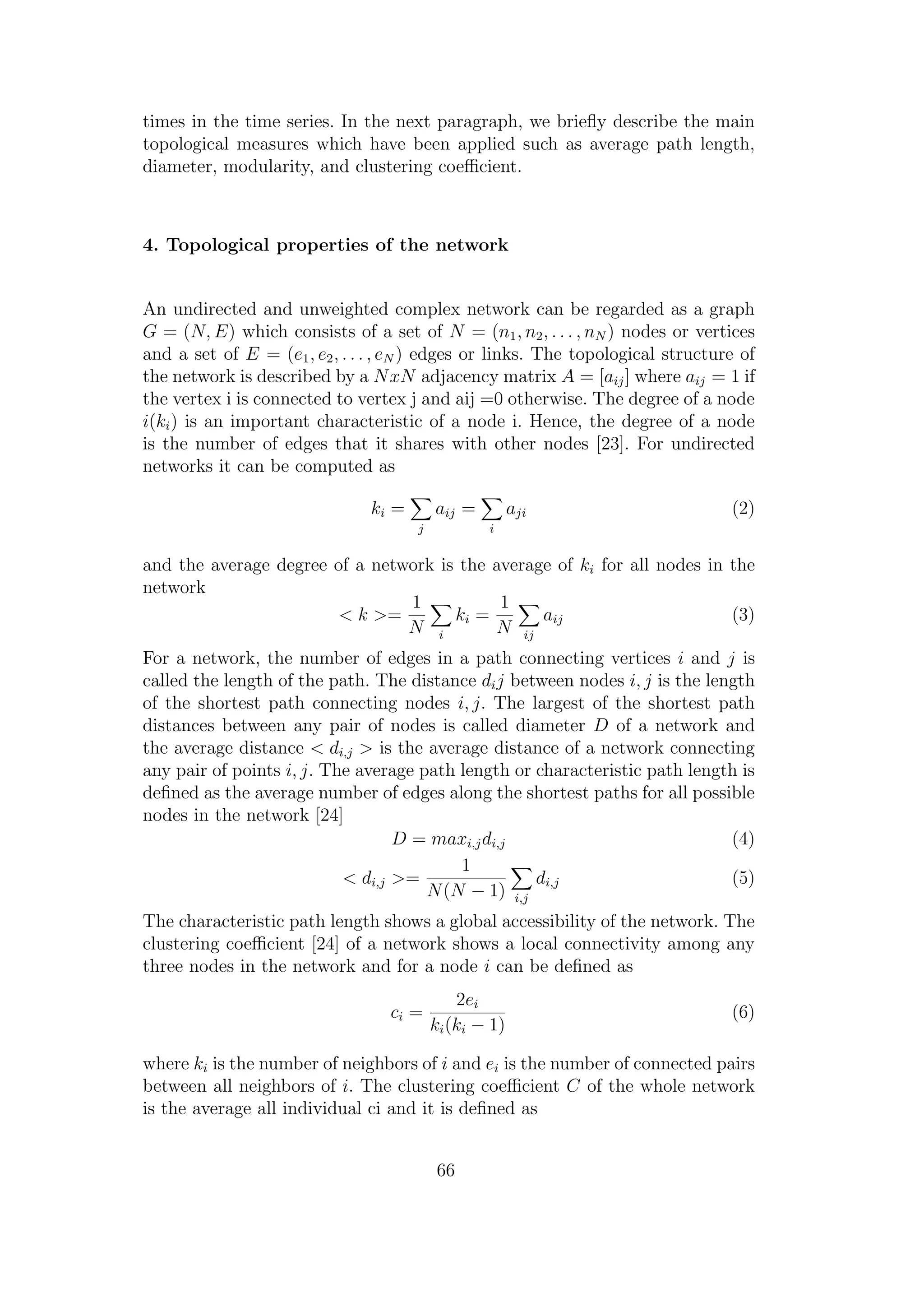 times in the time series. In the next paragraph, we brieﬂy describe the main
topological measures which have been applied such as average path length,
diameter, modularity, and clustering coeﬃcient.
4. Topological properties of the network
An undirected and unweighted complex network can be regarded as a graph
G = (N, E) which consists of a set of N = (n1, n2, . . . , nN ) nodes or vertices
and a set of E = (e1, e2, . . . , eN ) edges or links. The topological structure of
the network is described by a NxN adjacency matrix A = [aij] where aij = 1 if
the vertex i is connected to vertex j and aij =0 otherwise. The degree of a node
i(ki) is an important characteristic of a node i. Hence, the degree of a node
is the number of edges that it shares with other nodes [23]. For undirected
networks it can be computed as
ki =
j
aij =
i
aji (2)
and the average degree of a network is the average of ki for all nodes in the
network
< k >=
1
N i
ki =
1
N ij
aij (3)
For a network, the number of edges in a path connecting vertices i and j is
called the length of the path. The distance dij between nodes i, j is the length
of the shortest path connecting nodes i, j. The largest of the shortest path
distances between any pair of nodes is called diameter D of a network and
the average distance < di,j > is the average distance of a network connecting
any pair of points i, j. The average path length or characteristic path length is
deﬁned as the average number of edges along the shortest paths for all possible
nodes in the network [24]
D = maxi,jdi,j (4)
< di,j >=
1
N(N − 1) i,j
di,j (5)
The characteristic path length shows a global accessibility of the network. The
clustering coeﬃcient [24] of a network shows a local connectivity among any
three nodes in the network and for a node i can be deﬁned as
ci =
2ei
ki(ki − 1)
(6)
where ki is the number of neighbors of i and ei is the number of connected pairs
between all neighbors of i. The clustering coeﬃcient C of the whole network
is the average all individual ci and it is deﬁned as
66
 