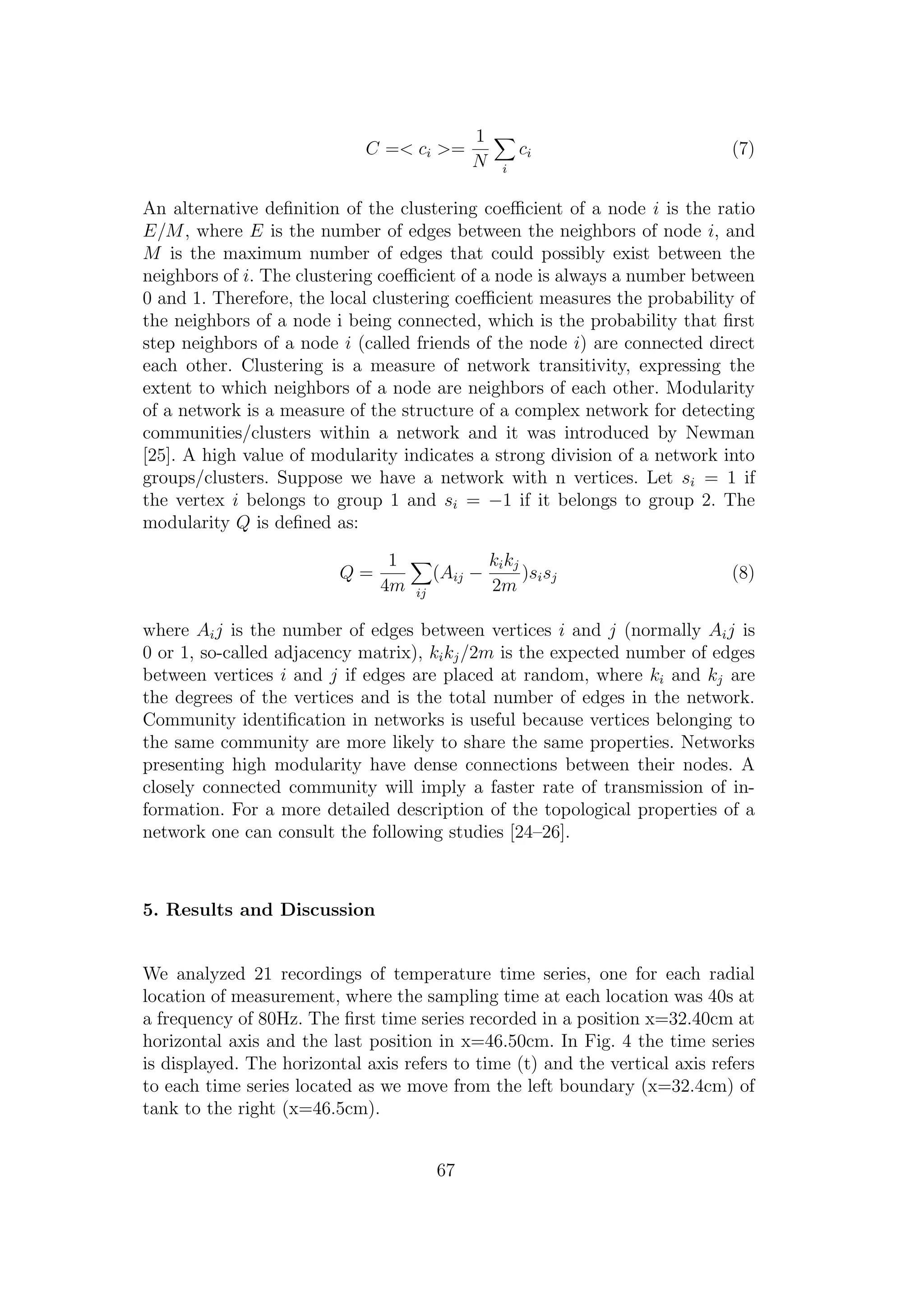 C =< ci >=
1
N i
ci (7)
An alternative deﬁnition of the clustering coeﬃcient of a node i is the ratio
E/M, where E is the number of edges between the neighbors of node i, and
M is the maximum number of edges that could possibly exist between the
neighbors of i. The clustering coeﬃcient of a node is always a number between
0 and 1. Therefore, the local clustering coeﬃcient measures the probability of
the neighbors of a node i being connected, which is the probability that ﬁrst
step neighbors of a node i (called friends of the node i) are connected direct
each other. Clustering is a measure of network transitivity, expressing the
extent to which neighbors of a node are neighbors of each other. Modularity
of a network is a measure of the structure of a complex network for detecting
communities/clusters within a network and it was introduced by Newman
[25]. A high value of modularity indicates a strong division of a network into
groups/clusters. Suppose we have a network with n vertices. Let si = 1 if
the vertex i belongs to group 1 and si = −1 if it belongs to group 2. The
modularity Q is deﬁned as:
Q =
1
4m ij
(Aij −
kikj
2m
)sisj (8)
where Aij is the number of edges between vertices i and j (normally Aij is
0 or 1, so-called adjacency matrix), kikj/2m is the expected number of edges
between vertices i and j if edges are placed at random, where ki and kj are
the degrees of the vertices and is the total number of edges in the network.
Community identiﬁcation in networks is useful because vertices belonging to
the same community are more likely to share the same properties. Networks
presenting high modularity have dense connections between their nodes. A
closely connected community will imply a faster rate of transmission of in-
formation. For a more detailed description of the topological properties of a
network one can consult the following studies [24–26].
5. Results and Discussion
We analyzed 21 recordings of temperature time series, one for each radial
location of measurement, where the sampling time at each location was 40s at
a frequency of 80Hz. The ﬁrst time series recorded in a position x=32.40cm at
horizontal axis and the last position in x=46.50cm. In Fig. 4 the time series
is displayed. The horizontal axis refers to time (t) and the vertical axis refers
to each time series located as we move from the left boundary (x=32.4cm) of
tank to the right (x=46.5cm).
67
 
