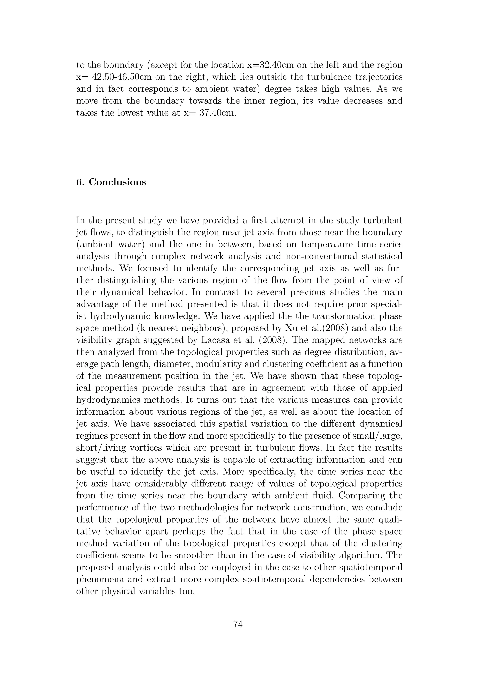 to the boundary (except for the location x=32.40cm on the left and the region
x= 42.50-46.50cm on the right, which lies outside the turbulence trajectories
and in fact corresponds to ambient water) degree takes high values. As we
move from the boundary towards the inner region, its value decreases and
takes the lowest value at x= 37.40cm.
6. Conclusions
In the present study we have provided a ﬁrst attempt in the study turbulent
jet ﬂows, to distinguish the region near jet axis from those near the boundary
(ambient water) and the one in between, based on temperature time series
analysis through complex network analysis and non-conventional statistical
methods. We focused to identify the corresponding jet axis as well as fur-
ther distinguishing the various region of the ﬂow from the point of view of
their dynamical behavior. In contrast to several previous studies the main
advantage of the method presented is that it does not require prior special-
ist hydrodynamic knowledge. We have applied the the transformation phase
space method (k nearest neighbors), proposed by Xu et al.(2008) and also the
visibility graph suggested by Lacasa et al. (2008). The mapped networks are
then analyzed from the topological properties such as degree distribution, av-
erage path length, diameter, modularity and clustering coeﬃcient as a function
of the measurement position in the jet. We have shown that these topolog-
ical properties provide results that are in agreement with those of applied
hydrodynamics methods. It turns out that the various measures can provide
information about various regions of the jet, as well as about the location of
jet axis. We have associated this spatial variation to the diﬀerent dynamical
regimes present in the ﬂow and more speciﬁcally to the presence of small/large,
short/living vortices which are present in turbulent ﬂows. In fact the results
suggest that the above analysis is capable of extracting information and can
be useful to identify the jet axis. More speciﬁcally, the time series near the
jet axis have considerably diﬀerent range of values of topological properties
from the time series near the boundary with ambient ﬂuid. Comparing the
performance of the two methodologies for network construction, we conclude
that the topological properties of the network have almost the same quali-
tative behavior apart perhaps the fact that in the case of the phase space
method variation of the topological properties except that of the clustering
coeﬃcient seems to be smoother than in the case of visibility algorithm. The
proposed analysis could also be employed in the case to other spatiotemporal
phenomena and extract more complex spatiotemporal dependencies between
other physical variables too.
74
 
