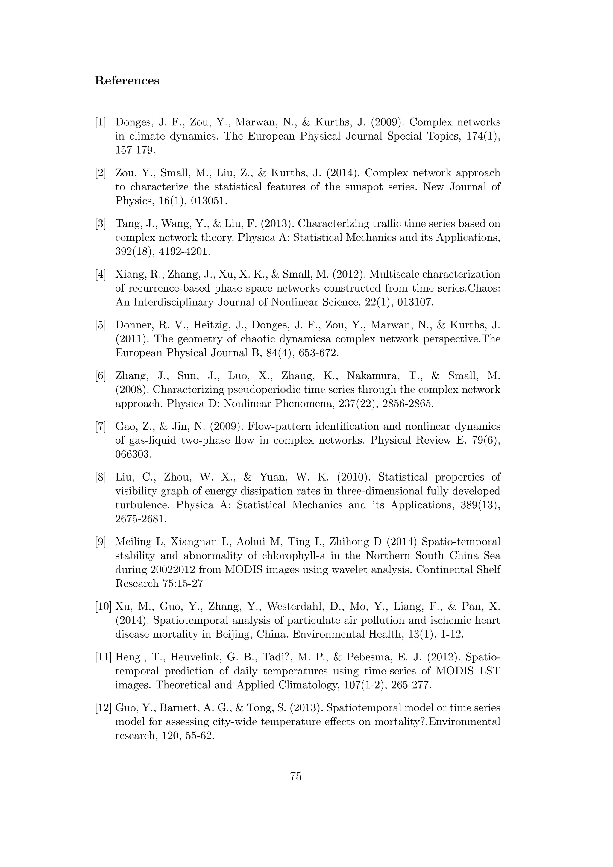References
[1] Donges, J. F., Zou, Y., Marwan, N., & Kurths, J. (2009). Complex networks
in climate dynamics. The European Physical Journal Special Topics, 174(1),
157-179.
[2] Zou, Y., Small, M., Liu, Z., & Kurths, J. (2014). Complex network approach
to characterize the statistical features of the sunspot series. New Journal of
Physics, 16(1), 013051.
[3] Tang, J., Wang, Y., & Liu, F. (2013). Characterizing traﬃc time series based on
complex network theory. Physica A: Statistical Mechanics and its Applications,
392(18), 4192-4201.
[4] Xiang, R., Zhang, J., Xu, X. K., & Small, M. (2012). Multiscale characterization
of recurrence-based phase space networks constructed from time series.Chaos:
An Interdisciplinary Journal of Nonlinear Science, 22(1), 013107.
[5] Donner, R. V., Heitzig, J., Donges, J. F., Zou, Y., Marwan, N., & Kurths, J.
(2011). The geometry of chaotic dynamicsa complex network perspective.The
European Physical Journal B, 84(4), 653-672.
[6] Zhang, J., Sun, J., Luo, X., Zhang, K., Nakamura, T., & Small, M.
(2008). Characterizing pseudoperiodic time series through the complex network
approach. Physica D: Nonlinear Phenomena, 237(22), 2856-2865.
[7] Gao, Z., & Jin, N. (2009). Flow-pattern identiﬁcation and nonlinear dynamics
of gas-liquid two-phase ﬂow in complex networks. Physical Review E, 79(6),
066303.
[8] Liu, C., Zhou, W. X., & Yuan, W. K. (2010). Statistical properties of
visibility graph of energy dissipation rates in three-dimensional fully developed
turbulence. Physica A: Statistical Mechanics and its Applications, 389(13),
2675-2681.
[9] Meiling L, Xiangnan L, Aohui M, Ting L, Zhihong D (2014) Spatio-temporal
stability and abnormality of chlorophyll-a in the Northern South China Sea
during 20022012 from MODIS images using wavelet analysis. Continental Shelf
Research 75:15-27
[10] Xu, M., Guo, Y., Zhang, Y., Westerdahl, D., Mo, Y., Liang, F., & Pan, X.
(2014). Spatiotemporal analysis of particulate air pollution and ischemic heart
disease mortality in Beijing, China. Environmental Health, 13(1), 1-12.
[11] Hengl, T., Heuvelink, G. B., Tadi?, M. P., & Pebesma, E. J. (2012). Spatio-
temporal prediction of daily temperatures using time-series of MODIS LST
images. Theoretical and Applied Climatology, 107(1-2), 265-277.
[12] Guo, Y., Barnett, A. G., & Tong, S. (2013). Spatiotemporal model or time series
model for assessing city-wide temperature eﬀects on mortality?.Environmental
research, 120, 55-62.
75
 