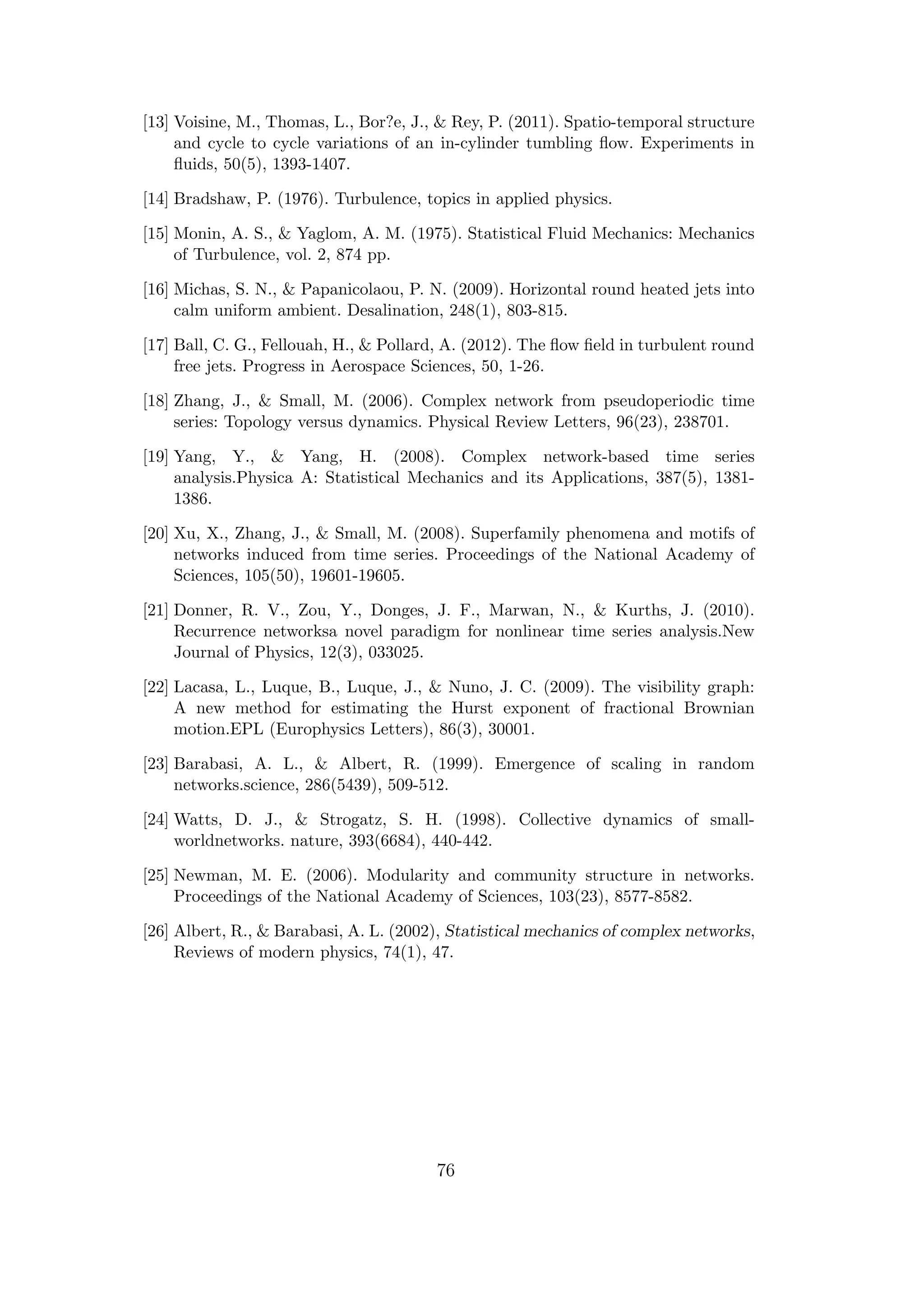 [13] Voisine, M., Thomas, L., Bor?e, J., & Rey, P. (2011). Spatio-temporal structure
and cycle to cycle variations of an in-cylinder tumbling ﬂow. Experiments in
ﬂuids, 50(5), 1393-1407.
[14] Bradshaw, P. (1976). Turbulence, topics in applied physics.
[15] Monin, A. S., & Yaglom, A. M. (1975). Statistical Fluid Mechanics: Mechanics
of Turbulence, vol. 2, 874 pp.
[16] Michas, S. N., & Papanicolaou, P. N. (2009). Horizontal round heated jets into
calm uniform ambient. Desalination, 248(1), 803-815.
[17] Ball, C. G., Fellouah, H., & Pollard, A. (2012). The ﬂow ﬁeld in turbulent round
free jets. Progress in Aerospace Sciences, 50, 1-26.
[18] Zhang, J., & Small, M. (2006). Complex network from pseudoperiodic time
series: Topology versus dynamics. Physical Review Letters, 96(23), 238701.
[19] Yang, Y., & Yang, H. (2008). Complex network-based time series
analysis.Physica A: Statistical Mechanics and its Applications, 387(5), 1381-
1386.
[20] Xu, X., Zhang, J., & Small, M. (2008). Superfamily phenomena and motifs of
networks induced from time series. Proceedings of the National Academy of
Sciences, 105(50), 19601-19605.
[21] Donner, R. V., Zou, Y., Donges, J. F., Marwan, N., & Kurths, J. (2010).
Recurrence networksa novel paradigm for nonlinear time series analysis.New
Journal of Physics, 12(3), 033025.
[22] Lacasa, L., Luque, B., Luque, J., & Nuno, J. C. (2009). The visibility graph:
A new method for estimating the Hurst exponent of fractional Brownian
motion.EPL (Europhysics Letters), 86(3), 30001.
[23] Barabasi, A. L., & Albert, R. (1999). Emergence of scaling in random
networks.science, 286(5439), 509-512.
[24] Watts, D. J., & Strogatz, S. H. (1998). Collective dynamics of small-
worldnetworks. nature, 393(6684), 440-442.
[25] Newman, M. E. (2006). Modularity and community structure in networks.
Proceedings of the National Academy of Sciences, 103(23), 8577-8582.
[26] Albert, R., & Barabasi, A. L. (2002), Statistical mechanics of complex networks,
Reviews of modern physics, 74(1), 47.
76
 