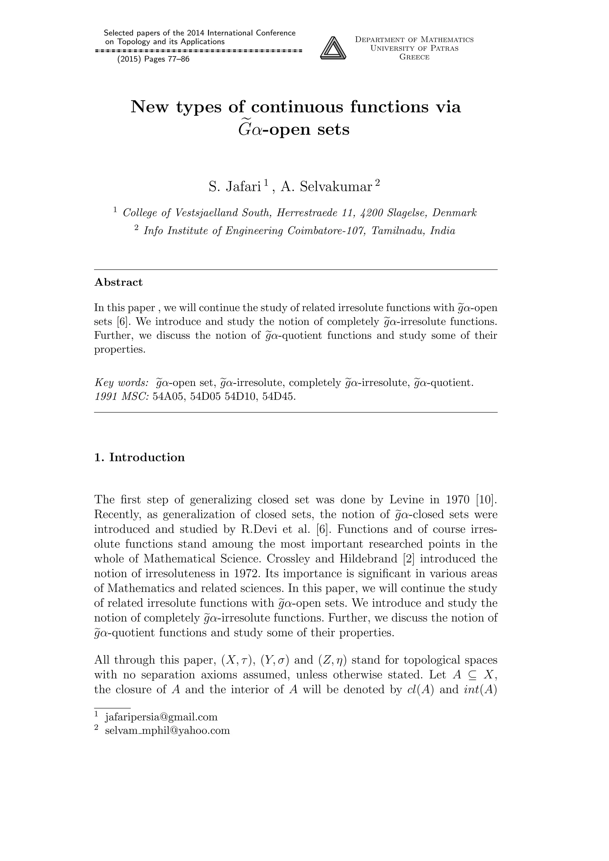 Selected papers of the 2014 International Conference
on Topology and its Applications
(2015) Pages 77–86
Department of Mathematics
University of Patras
Greece
New types of continuous functions via
Gα-open sets
S. Jafari 1
, A. Selvakumar 2
1 College of Vestsjaelland South, Herrestraede 11, 4200 Slagelse, Denmark
2 Info Institute of Engineering Coimbatore-107, Tamilnadu, India
Abstract
In this paper , we will continue the study of related irresolute functions with gα-open
sets [6]. We introduce and study the notion of completely gα-irresolute functions.
Further, we discuss the notion of gα-quotient functions and study some of their
properties.
Key words: gα-open set, gα-irresolute, completely gα-irresolute, gα-quotient.
1991 MSC: 54A05, 54D05 54D10, 54D45.
1. Introduction
The ﬁrst step of generalizing closed set was done by Levine in 1970 [10].
Recently, as generalization of closed sets, the notion of gα-closed sets were
introduced and studied by R.Devi et al. [6]. Functions and of course irres-
olute functions stand amoung the most important researched points in the
whole of Mathematical Science. Crossley and Hildebrand [2] introduced the
notion of irresoluteness in 1972. Its importance is signiﬁcant in various areas
of Mathematics and related sciences. In this paper, we will continue the study
of related irresolute functions with gα-open sets. We introduce and study the
notion of completely gα-irresolute functions. Further, we discuss the notion of
gα-quotient functions and study some of their properties.
All through this paper, (X, τ), (Y, σ) and (Z, η) stand for topological spaces
with no separation axioms assumed, unless otherwise stated. Let A ⊆ X,
the closure of A and the interior of A will be denoted by cl(A) and int(A)
1 jafaripersia@gmail.com
2 selvam mphil@yahoo.com
 