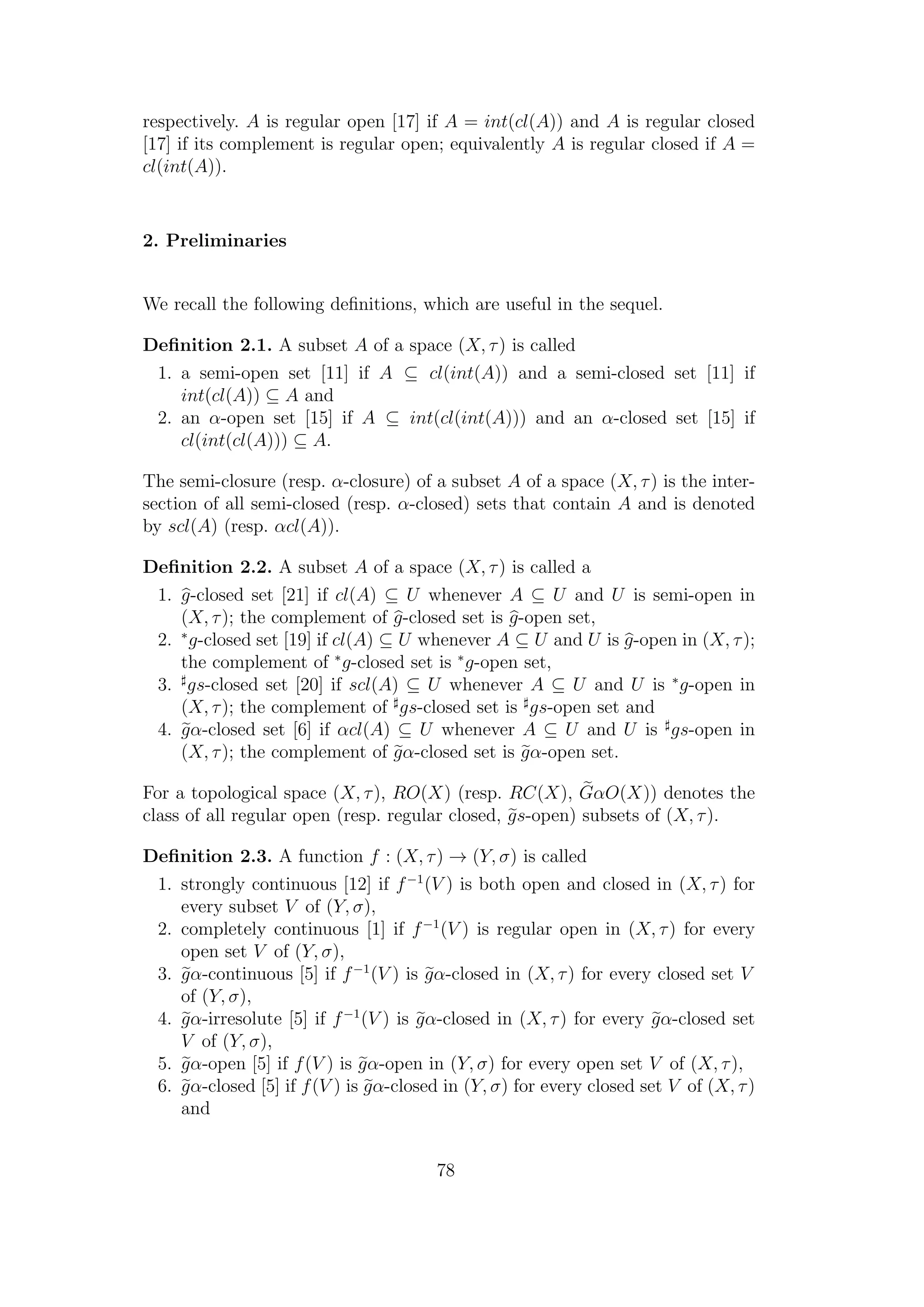 respectively. A is regular open [17] if A = int(cl(A)) and A is regular closed
[17] if its complement is regular open; equivalently A is regular closed if A =
cl(int(A)).
2. Preliminaries
We recall the following deﬁnitions, which are useful in the sequel.
Deﬁnition 2.1. A subset A of a space (X, τ) is called
1. a semi-open set [11] if A ⊆ cl(int(A)) and a semi-closed set [11] if
int(cl(A)) ⊆ A and
2. an α-open set [15] if A ⊆ int(cl(int(A))) and an α-closed set [15] if
cl(int(cl(A))) ⊆ A.
The semi-closure (resp. α-closure) of a subset A of a space (X, τ) is the inter-
section of all semi-closed (resp. α-closed) sets that contain A and is denoted
by scl(A) (resp. αcl(A)).
Deﬁnition 2.2. A subset A of a space (X, τ) is called a
1. g-closed set [21] if cl(A) ⊆ U whenever A ⊆ U and U is semi-open in
(X, τ); the complement of g-closed set is g-open set,
2. ∗
g-closed set [19] if cl(A) ⊆ U whenever A ⊆ U and U is g-open in (X, τ);
the complement of ∗
g-closed set is ∗
g-open set,
3. gs-closed set [20] if scl(A) ⊆ U whenever A ⊆ U and U is ∗
g-open in
(X, τ); the complement of gs-closed set is gs-open set and
4. gα-closed set [6] if αcl(A) ⊆ U whenever A ⊆ U and U is gs-open in
(X, τ); the complement of gα-closed set is gα-open set.
For a topological space (X, τ), RO(X) (resp. RC(X), GαO(X)) denotes the
class of all regular open (resp. regular closed, gs-open) subsets of (X, τ).
Deﬁnition 2.3. A function f : (X, τ) → (Y, σ) is called
1. strongly continuous [12] if f−1
(V ) is both open and closed in (X, τ) for
every subset V of (Y, σ),
2. completely continuous [1] if f−1
(V ) is regular open in (X, τ) for every
open set V of (Y, σ),
3. gα-continuous [5] if f−1
(V ) is gα-closed in (X, τ) for every closed set V
of (Y, σ),
4. gα-irresolute [5] if f−1
(V ) is gα-closed in (X, τ) for every gα-closed set
V of (Y, σ),
5. gα-open [5] if f(V ) is gα-open in (Y, σ) for every open set V of (X, τ),
6. gα-closed [5] if f(V ) is gα-closed in (Y, σ) for every closed set V of (X, τ)
and
78
 