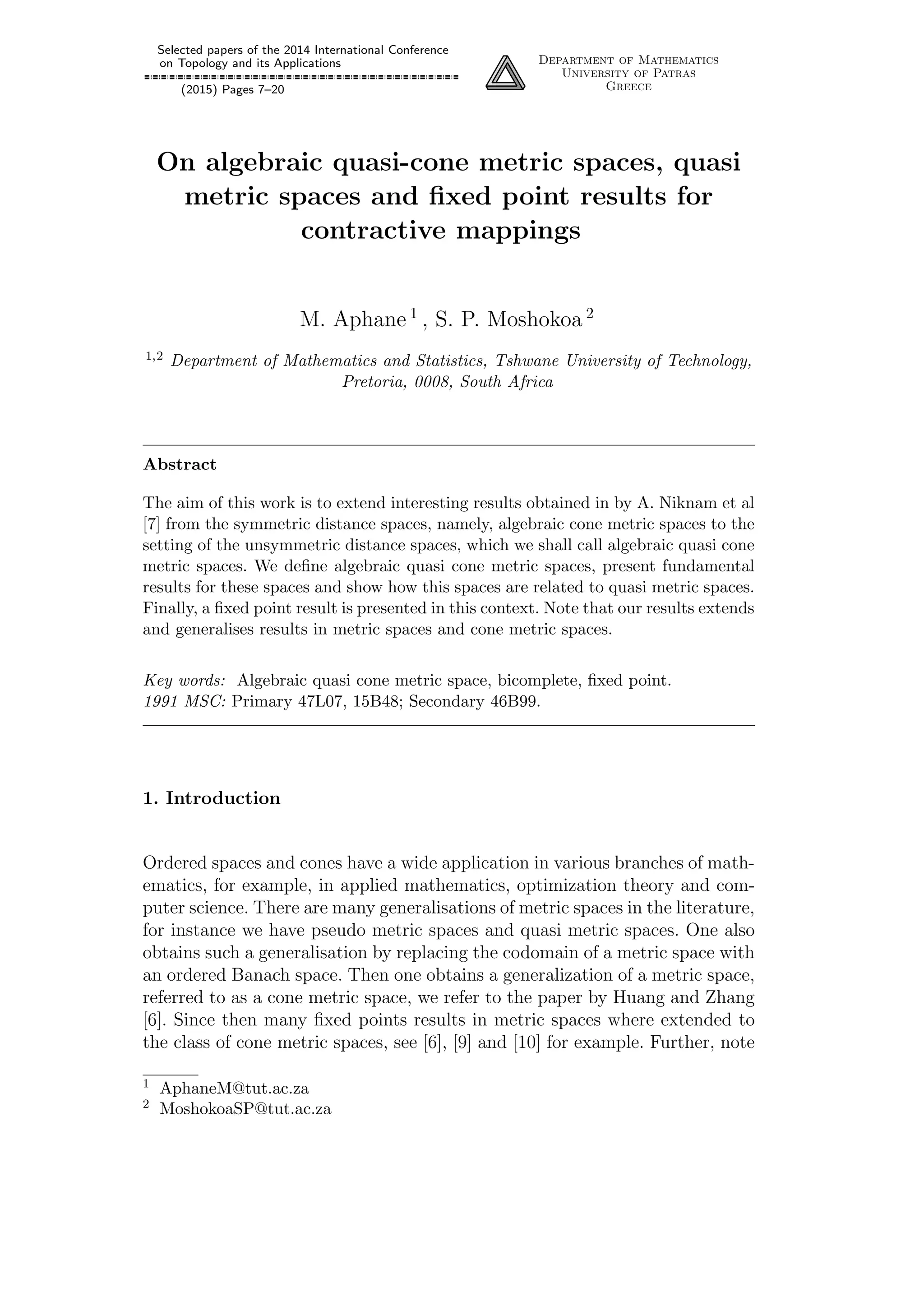 Selected papers of the 2014 International Conference
on Topology and its Applications
(2015) Pages 7–20
Department of Mathematics
University of Patras
Greece
On algebraic quasi-cone metric spaces, quasi
metric spaces and ﬁxed point results for
contractive mappings
M. Aphane 1
, S. P. Moshokoa 2
1,2 Department of Mathematics and Statistics, Tshwane University of Technology,
Pretoria, 0008, South Africa
Abstract
The aim of this work is to extend interesting results obtained in by A. Niknam et al
[7] from the symmetric distance spaces, namely, algebraic cone metric spaces to the
setting of the unsymmetric distance spaces, which we shall call algebraic quasi cone
metric spaces. We deﬁne algebraic quasi cone metric spaces, present fundamental
results for these spaces and show how this spaces are related to quasi metric spaces.
Finally, a ﬁxed point result is presented in this context. Note that our results extends
and generalises results in metric spaces and cone metric spaces.
Key words: Algebraic quasi cone metric space, bicomplete, ﬁxed point.
1991 MSC: Primary 47L07, 15B48; Secondary 46B99.
1. Introduction
Ordered spaces and cones have a wide application in various branches of math-
ematics, for example, in applied mathematics, optimization theory and com-
puter science. There are many generalisations of metric spaces in the literature,
for instance we have pseudo metric spaces and quasi metric spaces. One also
obtains such a generalisation by replacing the codomain of a metric space with
an ordered Banach space. Then one obtains a generalization of a metric space,
referred to as a cone metric space, we refer to the paper by Huang and Zhang
[6]. Since then many ﬁxed points results in metric spaces where extended to
the class of cone metric spaces, see [6], [9] and [10] for example. Further, note
1 AphaneM@tut.ac.za
2 MoshokoaSP@tut.ac.za
 