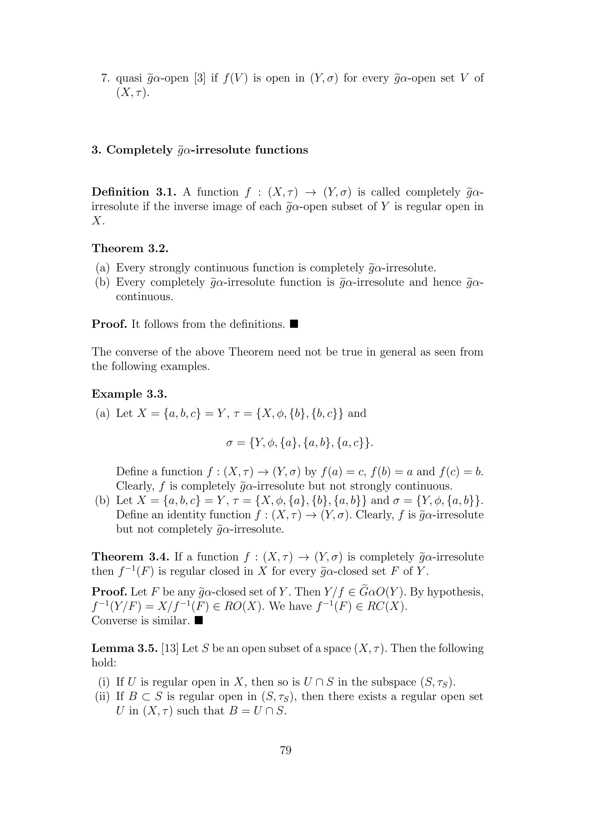 7. quasi gα-open [3] if f(V ) is open in (Y, σ) for every gα-open set V of
(X, τ).
3. Completely gα-irresolute functions
Deﬁnition 3.1. A function f : (X, τ) → (Y, σ) is called completely gα-
irresolute if the inverse image of each gα-open subset of Y is regular open in
X.
Theorem 3.2.
(a) Every strongly continuous function is completely gα-irresolute.
(b) Every completely gα-irresolute function is gα-irresolute and hence gα-
continuous.
Proof. It follows from the deﬁnitions.
The converse of the above Theorem need not be true in general as seen from
the following examples.
Example 3.3.
(a) Let X = {a, b, c} = Y , τ = {X, φ, {b}, {b, c}} and
σ = {Y, φ, {a}, {a, b}, {a, c}}.
Deﬁne a function f : (X, τ) → (Y, σ) by f(a) = c, f(b) = a and f(c) = b.
Clearly, f is completely gα-irresolute but not strongly continuous.
(b) Let X = {a, b, c} = Y , τ = {X, φ, {a}, {b}, {a, b}} and σ = {Y, φ, {a, b}}.
Deﬁne an identity function f : (X, τ) → (Y, σ). Clearly, f is gα-irresolute
but not completely gα-irresolute.
Theorem 3.4. If a function f : (X, τ) → (Y, σ) is completely gα-irresolute
then f−1
(F) is regular closed in X for every gα-closed set F of Y .
Proof. Let F be any gα-closed set of Y . Then Y/f ∈ GαO(Y ). By hypothesis,
f−1
(Y/F) = X/f−1
(F) ∈ RO(X). We have f−1
(F) ∈ RC(X).
Converse is similar.
Lemma 3.5. [13] Let S be an open subset of a space (X, τ). Then the following
hold:
(i) If U is regular open in X, then so is U ∩ S in the subspace (S, τS).
(ii) If B ⊂ S is regular open in (S, τS), then there exists a regular open set
U in (X, τ) such that B = U ∩ S.
79
 
