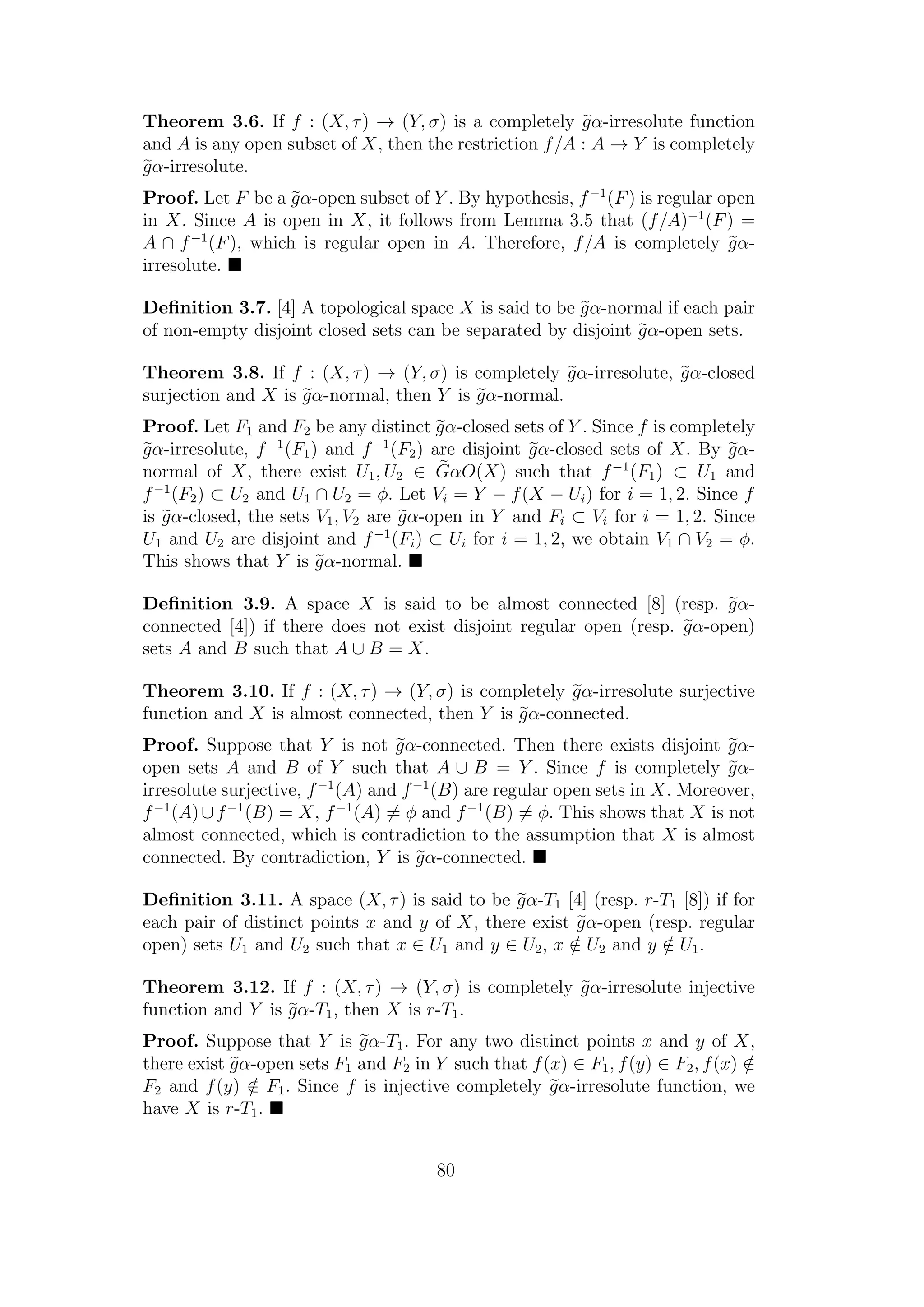 Theorem 3.6. If f : (X, τ) → (Y, σ) is a completely gα-irresolute function
and A is any open subset of X, then the restriction f/A : A → Y is completely
gα-irresolute.
Proof. Let F be a gα-open subset of Y . By hypothesis, f−1
(F) is regular open
in X. Since A is open in X, it follows from Lemma 3.5 that (f/A)−1
(F) =
A ∩ f−1
(F), which is regular open in A. Therefore, f/A is completely gα-
irresolute.
Deﬁnition 3.7. [4] A topological space X is said to be gα-normal if each pair
of non-empty disjoint closed sets can be separated by disjoint gα-open sets.
Theorem 3.8. If f : (X, τ) → (Y, σ) is completely gα-irresolute, gα-closed
surjection and X is gα-normal, then Y is gα-normal.
Proof. Let F1 and F2 be any distinct gα-closed sets of Y . Since f is completely
gα-irresolute, f−1
(F1) and f−1
(F2) are disjoint gα-closed sets of X. By gα-
normal of X, there exist U1, U2 ∈ GαO(X) such that f−1
(F1) ⊂ U1 and
f−1
(F2) ⊂ U2 and U1 ∩ U2 = φ. Let Vi = Y − f(X − Ui) for i = 1, 2. Since f
is gα-closed, the sets V1, V2 are gα-open in Y and Fi ⊂ Vi for i = 1, 2. Since
U1 and U2 are disjoint and f−1
(Fi) ⊂ Ui for i = 1, 2, we obtain V1 ∩ V2 = φ.
This shows that Y is gα-normal.
Deﬁnition 3.9. A space X is said to be almost connected [8] (resp. gα-
connected [4]) if there does not exist disjoint regular open (resp. gα-open)
sets A and B such that A ∪ B = X.
Theorem 3.10. If f : (X, τ) → (Y, σ) is completely gα-irresolute surjective
function and X is almost connected, then Y is gα-connected.
Proof. Suppose that Y is not gα-connected. Then there exists disjoint gα-
open sets A and B of Y such that A ∪ B = Y . Since f is completely gα-
irresolute surjective, f−1
(A) and f−1
(B) are regular open sets in X. Moreover,
f−1
(A)∪f−1
(B) = X, f−1
(A) = φ and f−1
(B) = φ. This shows that X is not
almost connected, which is contradiction to the assumption that X is almost
connected. By contradiction, Y is gα-connected.
Deﬁnition 3.11. A space (X, τ) is said to be gα-T1 [4] (resp. r-T1 [8]) if for
each pair of distinct points x and y of X, there exist gα-open (resp. regular
open) sets U1 and U2 such that x ∈ U1 and y ∈ U2, x /∈ U2 and y /∈ U1.
Theorem 3.12. If f : (X, τ) → (Y, σ) is completely gα-irresolute injective
function and Y is gα-T1, then X is r-T1.
Proof. Suppose that Y is gα-T1. For any two distinct points x and y of X,
there exist gα-open sets F1 and F2 in Y such that f(x) ∈ F1, f(y) ∈ F2, f(x) /∈
F2 and f(y) /∈ F1. Since f is injective completely gα-irresolute function, we
have X is r-T1.
80
 
