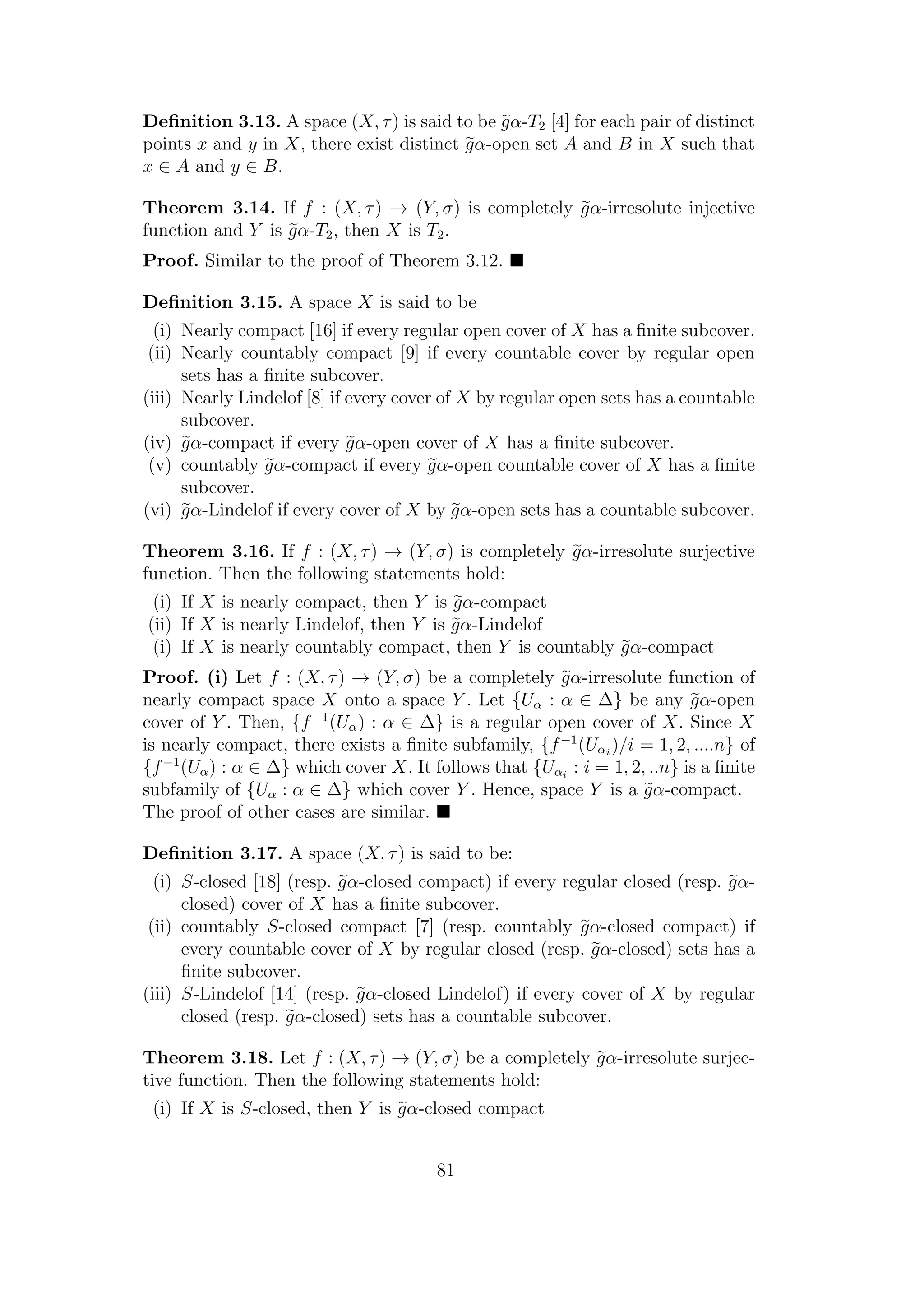 Deﬁnition 3.13. A space (X, τ) is said to be gα-T2 [4] for each pair of distinct
points x and y in X, there exist distinct gα-open set A and B in X such that
x ∈ A and y ∈ B.
Theorem 3.14. If f : (X, τ) → (Y, σ) is completely gα-irresolute injective
function and Y is gα-T2, then X is T2.
Proof. Similar to the proof of Theorem 3.12.
Deﬁnition 3.15. A space X is said to be
(i) Nearly compact [16] if every regular open cover of X has a ﬁnite subcover.
(ii) Nearly countably compact [9] if every countable cover by regular open
sets has a ﬁnite subcover.
(iii) Nearly Lindelof [8] if every cover of X by regular open sets has a countable
subcover.
(iv) gα-compact if every gα-open cover of X has a ﬁnite subcover.
(v) countably gα-compact if every gα-open countable cover of X has a ﬁnite
subcover.
(vi) gα-Lindelof if every cover of X by gα-open sets has a countable subcover.
Theorem 3.16. If f : (X, τ) → (Y, σ) is completely gα-irresolute surjective
function. Then the following statements hold:
(i) If X is nearly compact, then Y is gα-compact
(ii) If X is nearly Lindelof, then Y is gα-Lindelof
(i) If X is nearly countably compact, then Y is countably gα-compact
Proof. (i) Let f : (X, τ) → (Y, σ) be a completely gα-irresolute function of
nearly compact space X onto a space Y . Let {Uα : α ∈ ∆} be any gα-open
cover of Y . Then, {f−1
(Uα) : α ∈ ∆} is a regular open cover of X. Since X
is nearly compact, there exists a ﬁnite subfamily, {f−1
(Uαi
)/i = 1, 2, ....n} of
{f−1
(Uα) : α ∈ ∆} which cover X. It follows that {Uαi
: i = 1, 2, ..n} is a ﬁnite
subfamily of {Uα : α ∈ ∆} which cover Y . Hence, space Y is a gα-compact.
The proof of other cases are similar.
Deﬁnition 3.17. A space (X, τ) is said to be:
(i) S-closed [18] (resp. gα-closed compact) if every regular closed (resp. gα-
closed) cover of X has a ﬁnite subcover.
(ii) countably S-closed compact [7] (resp. countably gα-closed compact) if
every countable cover of X by regular closed (resp. gα-closed) sets has a
ﬁnite subcover.
(iii) S-Lindelof [14] (resp. gα-closed Lindelof) if every cover of X by regular
closed (resp. gα-closed) sets has a countable subcover.
Theorem 3.18. Let f : (X, τ) → (Y, σ) be a completely gα-irresolute surjec-
tive function. Then the following statements hold:
(i) If X is S-closed, then Y is gα-closed compact
81
 