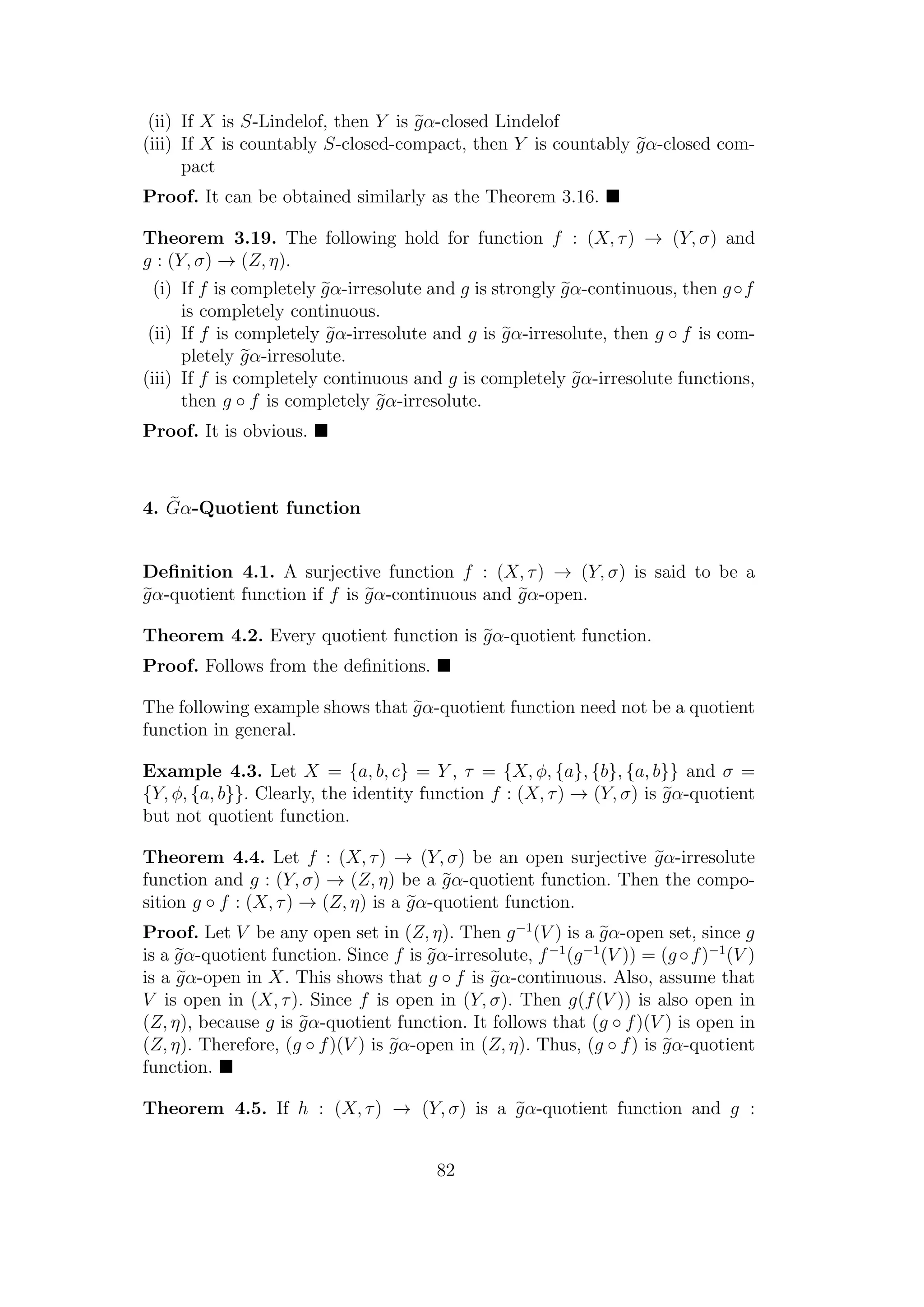 (ii) If X is S-Lindelof, then Y is gα-closed Lindelof
(iii) If X is countably S-closed-compact, then Y is countably gα-closed com-
pact
Proof. It can be obtained similarly as the Theorem 3.16.
Theorem 3.19. The following hold for function f : (X, τ) → (Y, σ) and
g : (Y, σ) → (Z, η).
(i) If f is completely gα-irresolute and g is strongly gα-continuous, then g◦f
is completely continuous.
(ii) If f is completely gα-irresolute and g is gα-irresolute, then g ◦ f is com-
pletely gα-irresolute.
(iii) If f is completely continuous and g is completely gα-irresolute functions,
then g ◦ f is completely gα-irresolute.
Proof. It is obvious.
4. Gα-Quotient function
Deﬁnition 4.1. A surjective function f : (X, τ) → (Y, σ) is said to be a
gα-quotient function if f is gα-continuous and gα-open.
Theorem 4.2. Every quotient function is gα-quotient function.
Proof. Follows from the deﬁnitions.
The following example shows that gα-quotient function need not be a quotient
function in general.
Example 4.3. Let X = {a, b, c} = Y , τ = {X, φ, {a}, {b}, {a, b}} and σ =
{Y, φ, {a, b}}. Clearly, the identity function f : (X, τ) → (Y, σ) is gα-quotient
but not quotient function.
Theorem 4.4. Let f : (X, τ) → (Y, σ) be an open surjective gα-irresolute
function and g : (Y, σ) → (Z, η) be a gα-quotient function. Then the compo-
sition g ◦ f : (X, τ) → (Z, η) is a gα-quotient function.
Proof. Let V be any open set in (Z, η). Then g−1
(V ) is a gα-open set, since g
is a gα-quotient function. Since f is gα-irresolute, f−1
(g−1
(V )) = (g ◦f)−1
(V )
is a gα-open in X. This shows that g ◦ f is gα-continuous. Also, assume that
V is open in (X, τ). Since f is open in (Y, σ). Then g(f(V )) is also open in
(Z, η), because g is gα-quotient function. It follows that (g ◦ f)(V ) is open in
(Z, η). Therefore, (g ◦ f)(V ) is gα-open in (Z, η). Thus, (g ◦ f) is gα-quotient
function.
Theorem 4.5. If h : (X, τ) → (Y, σ) is a gα-quotient function and g :
82
 