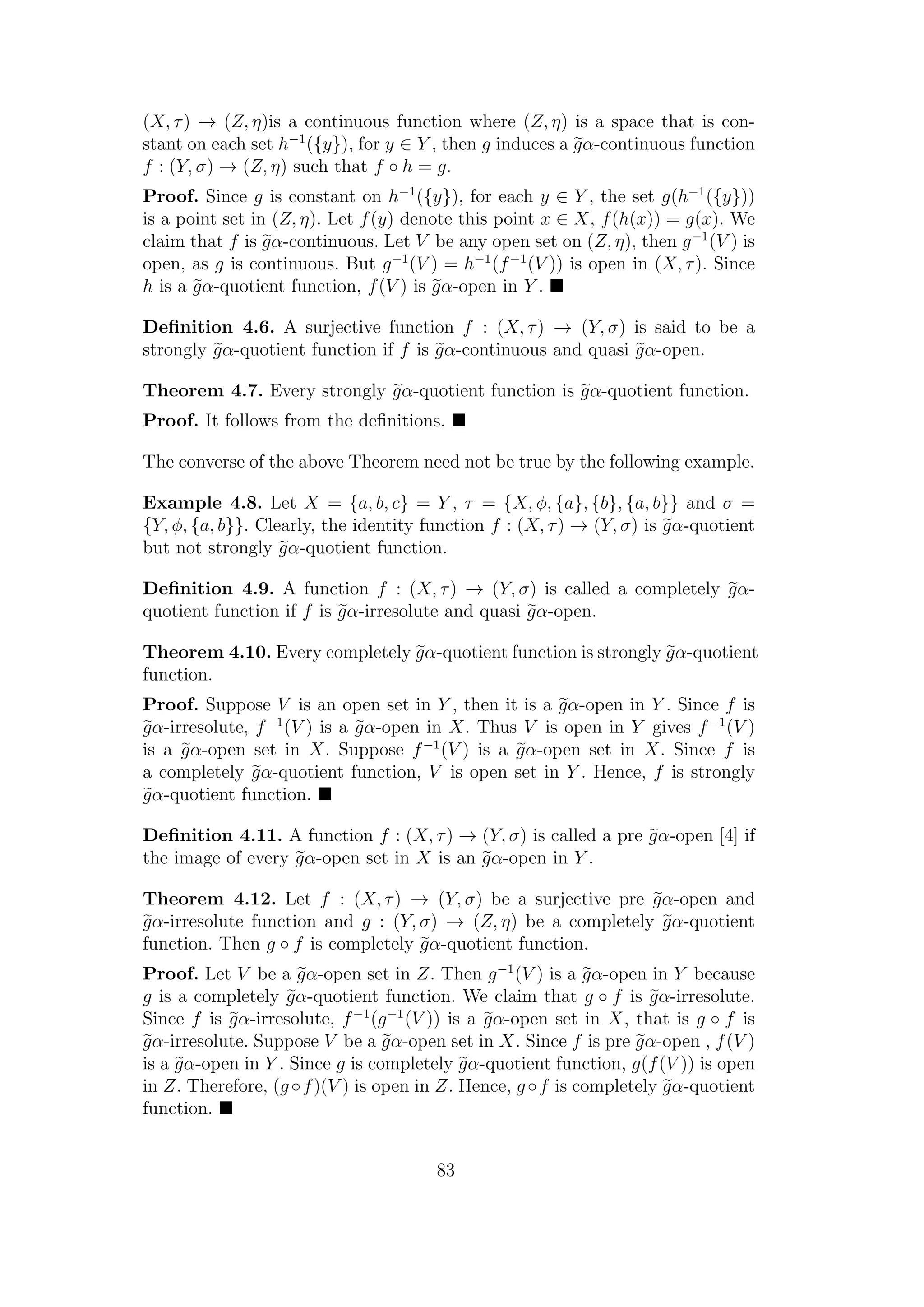 (X, τ) → (Z, η)is a continuous function where (Z, η) is a space that is con-
stant on each set h−1
({y}), for y ∈ Y , then g induces a gα-continuous function
f : (Y, σ) → (Z, η) such that f ◦ h = g.
Proof. Since g is constant on h−1
({y}), for each y ∈ Y , the set g(h−1
({y}))
is a point set in (Z, η). Let f(y) denote this point x ∈ X, f(h(x)) = g(x). We
claim that f is gα-continuous. Let V be any open set on (Z, η), then g−1
(V ) is
open, as g is continuous. But g−1
(V ) = h−1
(f−1
(V )) is open in (X, τ). Since
h is a gα-quotient function, f(V ) is gα-open in Y .
Deﬁnition 4.6. A surjective function f : (X, τ) → (Y, σ) is said to be a
strongly gα-quotient function if f is gα-continuous and quasi gα-open.
Theorem 4.7. Every strongly gα-quotient function is gα-quotient function.
Proof. It follows from the deﬁnitions.
The converse of the above Theorem need not be true by the following example.
Example 4.8. Let X = {a, b, c} = Y , τ = {X, φ, {a}, {b}, {a, b}} and σ =
{Y, φ, {a, b}}. Clearly, the identity function f : (X, τ) → (Y, σ) is gα-quotient
but not strongly gα-quotient function.
Deﬁnition 4.9. A function f : (X, τ) → (Y, σ) is called a completely gα-
quotient function if f is gα-irresolute and quasi gα-open.
Theorem 4.10. Every completely gα-quotient function is strongly gα-quotient
function.
Proof. Suppose V is an open set in Y , then it is a gα-open in Y . Since f is
gα-irresolute, f−1
(V ) is a gα-open in X. Thus V is open in Y gives f−1
(V )
is a gα-open set in X. Suppose f−1
(V ) is a gα-open set in X. Since f is
a completely gα-quotient function, V is open set in Y . Hence, f is strongly
gα-quotient function.
Deﬁnition 4.11. A function f : (X, τ) → (Y, σ) is called a pre gα-open [4] if
the image of every gα-open set in X is an gα-open in Y .
Theorem 4.12. Let f : (X, τ) → (Y, σ) be a surjective pre gα-open and
gα-irresolute function and g : (Y, σ) → (Z, η) be a completely gα-quotient
function. Then g ◦ f is completely gα-quotient function.
Proof. Let V be a gα-open set in Z. Then g−1
(V ) is a gα-open in Y because
g is a completely gα-quotient function. We claim that g ◦ f is gα-irresolute.
Since f is gα-irresolute, f−1
(g−1
(V )) is a gα-open set in X, that is g ◦ f is
gα-irresolute. Suppose V be a gα-open set in X. Since f is pre gα-open , f(V )
is a gα-open in Y . Since g is completely gα-quotient function, g(f(V )) is open
in Z. Therefore, (g◦f)(V ) is open in Z. Hence, g◦f is completely gα-quotient
function.
83
 