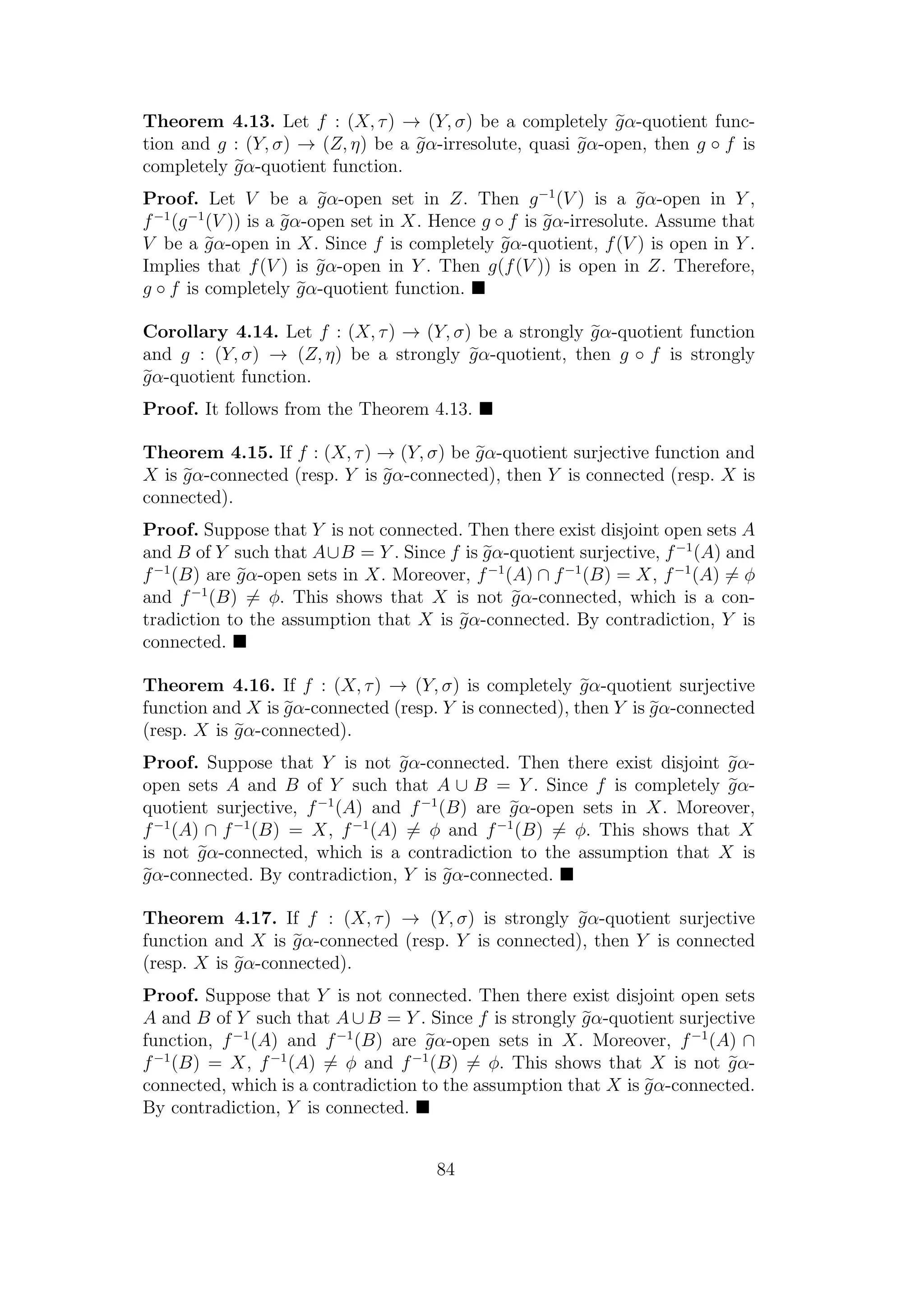 Theorem 4.13. Let f : (X, τ) → (Y, σ) be a completely gα-quotient func-
tion and g : (Y, σ) → (Z, η) be a gα-irresolute, quasi gα-open, then g ◦ f is
completely gα-quotient function.
Proof. Let V be a gα-open set in Z. Then g−1
(V ) is a gα-open in Y ,
f−1
(g−1
(V )) is a gα-open set in X. Hence g ◦ f is gα-irresolute. Assume that
V be a gα-open in X. Since f is completely gα-quotient, f(V ) is open in Y .
Implies that f(V ) is gα-open in Y . Then g(f(V )) is open in Z. Therefore,
g ◦ f is completely gα-quotient function.
Corollary 4.14. Let f : (X, τ) → (Y, σ) be a strongly gα-quotient function
and g : (Y, σ) → (Z, η) be a strongly gα-quotient, then g ◦ f is strongly
gα-quotient function.
Proof. It follows from the Theorem 4.13.
Theorem 4.15. If f : (X, τ) → (Y, σ) be gα-quotient surjective function and
X is gα-connected (resp. Y is gα-connected), then Y is connected (resp. X is
connected).
Proof. Suppose that Y is not connected. Then there exist disjoint open sets A
and B of Y such that A∪B = Y . Since f is gα-quotient surjective, f−1
(A) and
f−1
(B) are gα-open sets in X. Moreover, f−1
(A) ∩ f−1
(B) = X, f−1
(A) = φ
and f−1
(B) = φ. This shows that X is not gα-connected, which is a con-
tradiction to the assumption that X is gα-connected. By contradiction, Y is
connected.
Theorem 4.16. If f : (X, τ) → (Y, σ) is completely gα-quotient surjective
function and X is gα-connected (resp. Y is connected), then Y is gα-connected
(resp. X is gα-connected).
Proof. Suppose that Y is not gα-connected. Then there exist disjoint gα-
open sets A and B of Y such that A ∪ B = Y . Since f is completely gα-
quotient surjective, f−1
(A) and f−1
(B) are gα-open sets in X. Moreover,
f−1
(A) ∩ f−1
(B) = X, f−1
(A) = φ and f−1
(B) = φ. This shows that X
is not gα-connected, which is a contradiction to the assumption that X is
gα-connected. By contradiction, Y is gα-connected.
Theorem 4.17. If f : (X, τ) → (Y, σ) is strongly gα-quotient surjective
function and X is gα-connected (resp. Y is connected), then Y is connected
(resp. X is gα-connected).
Proof. Suppose that Y is not connected. Then there exist disjoint open sets
A and B of Y such that A∪B = Y . Since f is strongly gα-quotient surjective
function, f−1
(A) and f−1
(B) are gα-open sets in X. Moreover, f−1
(A) ∩
f−1
(B) = X, f−1
(A) = φ and f−1
(B) = φ. This shows that X is not gα-
connected, which is a contradiction to the assumption that X is gα-connected.
By contradiction, Y is connected.
84
 