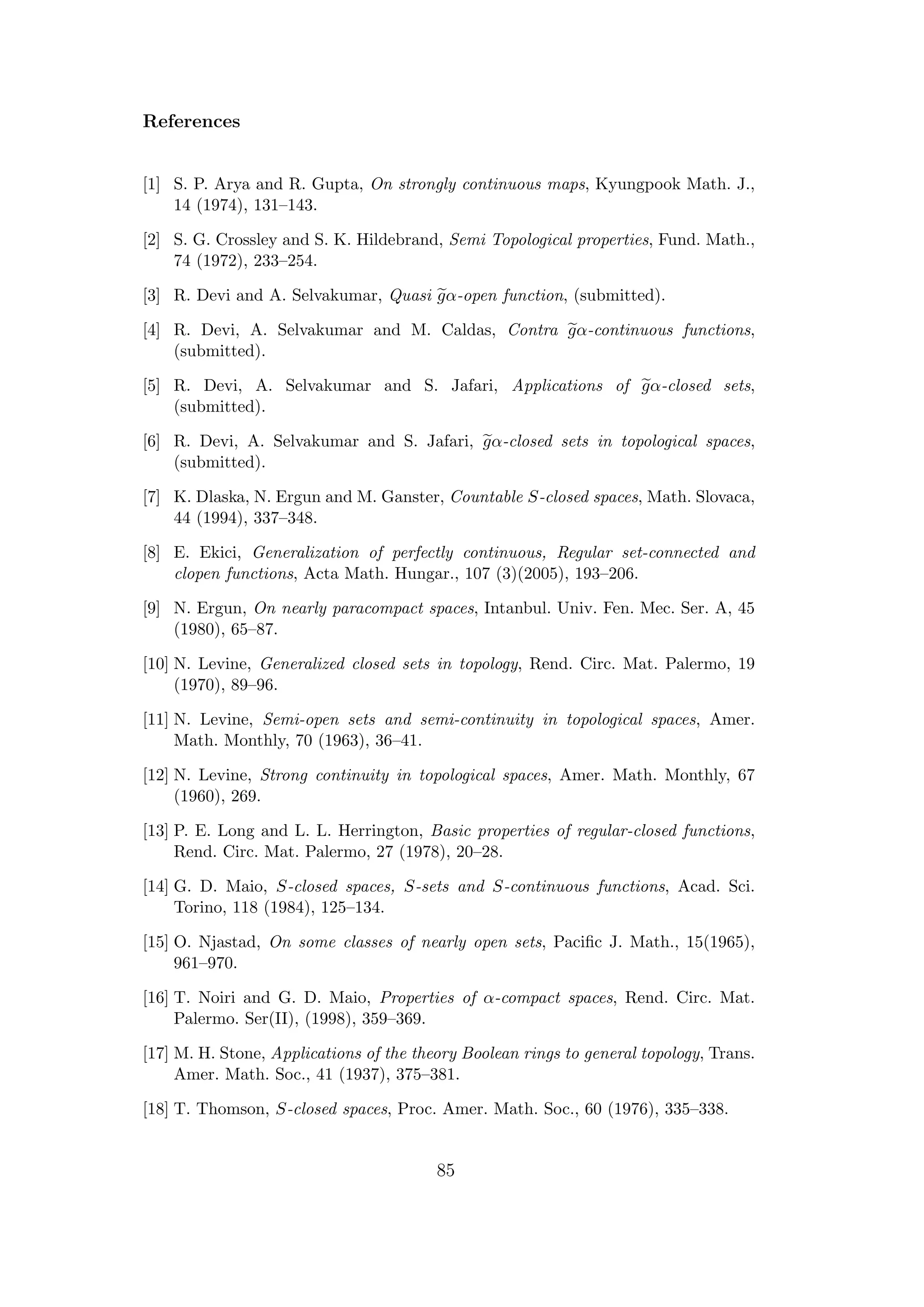 References
[1] S. P. Arya and R. Gupta, On strongly continuous maps, Kyungpook Math. J.,
14 (1974), 131–143.
[2] S. G. Crossley and S. K. Hildebrand, Semi Topological properties, Fund. Math.,
74 (1972), 233–254.
[3] R. Devi and A. Selvakumar, Quasi gα-open function, (submitted).
[4] R. Devi, A. Selvakumar and M. Caldas, Contra gα-continuous functions,
(submitted).
[5] R. Devi, A. Selvakumar and S. Jafari, Applications of gα-closed sets,
(submitted).
[6] R. Devi, A. Selvakumar and S. Jafari, gα-closed sets in topological spaces,
(submitted).
[7] K. Dlaska, N. Ergun and M. Ganster, Countable S-closed spaces, Math. Slovaca,
44 (1994), 337–348.
[8] E. Ekici, Generalization of perfectly continuous, Regular set-connected and
clopen functions, Acta Math. Hungar., 107 (3)(2005), 193–206.
[9] N. Ergun, On nearly paracompact spaces, Intanbul. Univ. Fen. Mec. Ser. A, 45
(1980), 65–87.
[10] N. Levine, Generalized closed sets in topology, Rend. Circ. Mat. Palermo, 19
(1970), 89–96.
[11] N. Levine, Semi-open sets and semi-continuity in topological spaces, Amer.
Math. Monthly, 70 (1963), 36–41.
[12] N. Levine, Strong continuity in topological spaces, Amer. Math. Monthly, 67
(1960), 269.
[13] P. E. Long and L. L. Herrington, Basic properties of regular-closed functions,
Rend. Circ. Mat. Palermo, 27 (1978), 20–28.
[14] G. D. Maio, S-closed spaces, S-sets and S-continuous functions, Acad. Sci.
Torino, 118 (1984), 125–134.
[15] O. Njastad, On some classes of nearly open sets, Paciﬁc J. Math., 15(1965),
961–970.
[16] T. Noiri and G. D. Maio, Properties of α-compact spaces, Rend. Circ. Mat.
Palermo. Ser(II), (1998), 359–369.
[17] M. H. Stone, Applications of the theory Boolean rings to general topology, Trans.
Amer. Math. Soc., 41 (1937), 375–381.
[18] T. Thomson, S-closed spaces, Proc. Amer. Math. Soc., 60 (1976), 335–338.
85
 