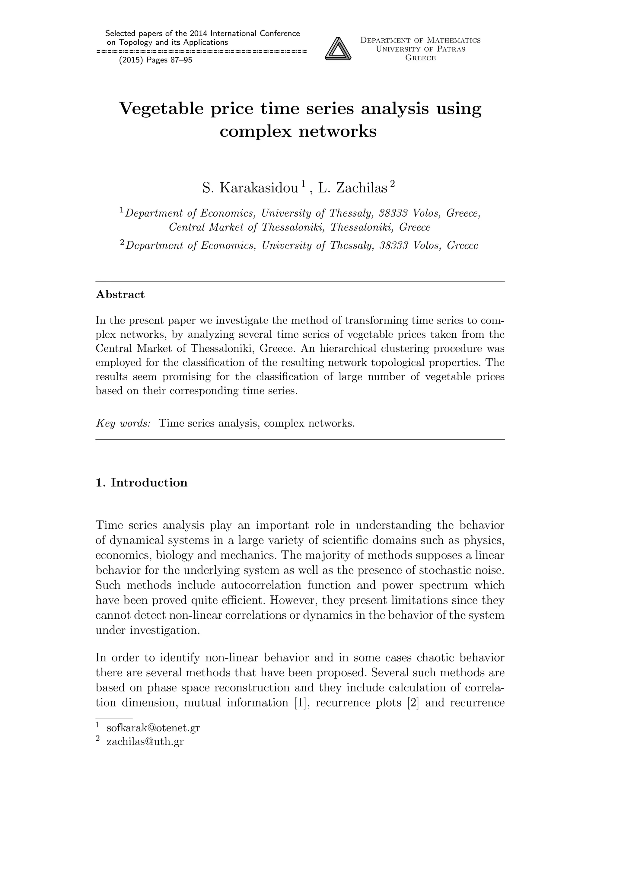 Selected papers of the 2014 International Conference
on Topology and its Applications
(2015) Pages 87–95
Department of Mathematics
University of Patras
Greece
Vegetable price time series analysis using
complex networks
S. Karakasidou 1
, L. Zachilas 2
1Department of Economics, University of Thessaly, 38333 Volos, Greece,
Central Market of Thessaloniki, Thessaloniki, Greece
2Department of Economics, University of Thessaly, 38333 Volos, Greece
Abstract
In the present paper we investigate the method of transforming time series to com-
plex networks, by analyzing several time series of vegetable prices taken from the
Central Market of Thessaloniki, Greece. An hierarchical clustering procedure was
employed for the classiﬁcation of the resulting network topological properties. The
results seem promising for the classiﬁcation of large number of vegetable prices
based on their corresponding time series.
Key words: Time series analysis, complex networks.
1. Introduction
Time series analysis play an important role in understanding the behavior
of dynamical systems in a large variety of scientiﬁc domains such as physics,
economics, biology and mechanics. The majority of methods supposes a linear
behavior for the underlying system as well as the presence of stochastic noise.
Such methods include autocorrelation function and power spectrum which
have been proved quite eﬃcient. However, they present limitations since they
cannot detect non-linear correlations or dynamics in the behavior of the system
under investigation.
In order to identify non-linear behavior and in some cases chaotic behavior
there are several methods that have been proposed. Several such methods are
based on phase space reconstruction and they include calculation of correla-
tion dimension, mutual information [1], recurrence plots [2] and recurrence
1 sofkarak@otenet.gr
2 zachilas@uth.gr
 