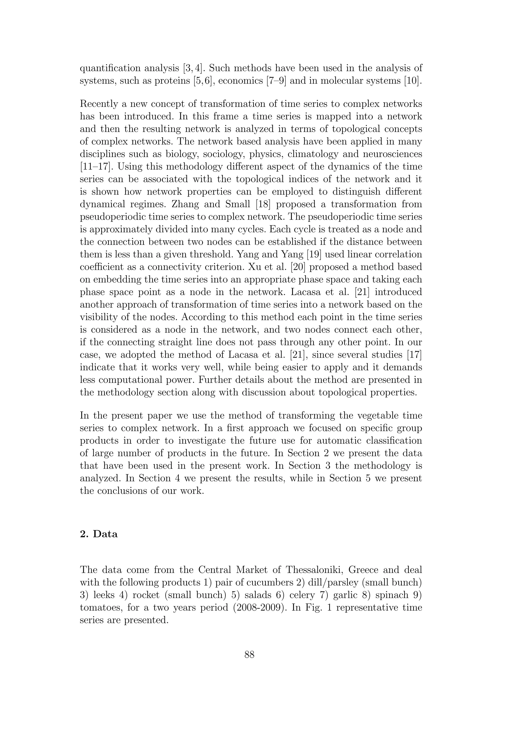 quantiﬁcation analysis [3,4]. Such methods have been used in the analysis of
systems, such as proteins [5,6], economics [7–9] and in molecular systems [10].
Recently a new concept of transformation of time series to complex networks
has been introduced. In this frame a time series is mapped into a network
and then the resulting network is analyzed in terms of topological concepts
of complex networks. The network based analysis have been applied in many
disciplines such as biology, sociology, physics, climatology and neurosciences
[11–17]. Using this methodology diﬀerent aspect of the dynamics of the time
series can be associated with the topological indices of the network and it
is shown how network properties can be employed to distinguish diﬀerent
dynamical regimes. Zhang and Small [18] proposed a transformation from
pseudoperiodic time series to complex network. The pseudoperiodic time series
is approximately divided into many cycles. Each cycle is treated as a node and
the connection between two nodes can be established if the distance between
them is less than a given threshold. Yang and Yang [19] used linear correlation
coeﬃcient as a connectivity criterion. Xu et al. [20] proposed a method based
on embedding the time series into an appropriate phase space and taking each
phase space point as a node in the network. Lacasa et al. [21] introduced
another approach of transformation of time series into a network based on the
visibility of the nodes. According to this method each point in the time series
is considered as a node in the network, and two nodes connect each other,
if the connecting straight line does not pass through any other point. In our
case, we adopted the method of Lacasa et al. [21], since several studies [17]
indicate that it works very well, while being easier to apply and it demands
less computational power. Further details about the method are presented in
the methodology section along with discussion about topological properties.
In the present paper we use the method of transforming the vegetable time
series to complex network. In a ﬁrst approach we focused on speciﬁc group
products in order to investigate the future use for automatic classiﬁcation
of large number of products in the future. In Section 2 we present the data
that have been used in the present work. In Section 3 the methodology is
analyzed. In Section 4 we present the results, while in Section 5 we present
the conclusions of our work.
2. Data
The data come from the Central Market of Thessaloniki, Greece and deal
with the following products 1) pair of cucumbers 2) dill/parsley (small bunch)
3) leeks 4) rocket (small bunch) 5) salads 6) celery 7) garlic 8) spinach 9)
tomatoes, for a two years period (2008-2009). In Fig. 1 representative time
series are presented.
88
 