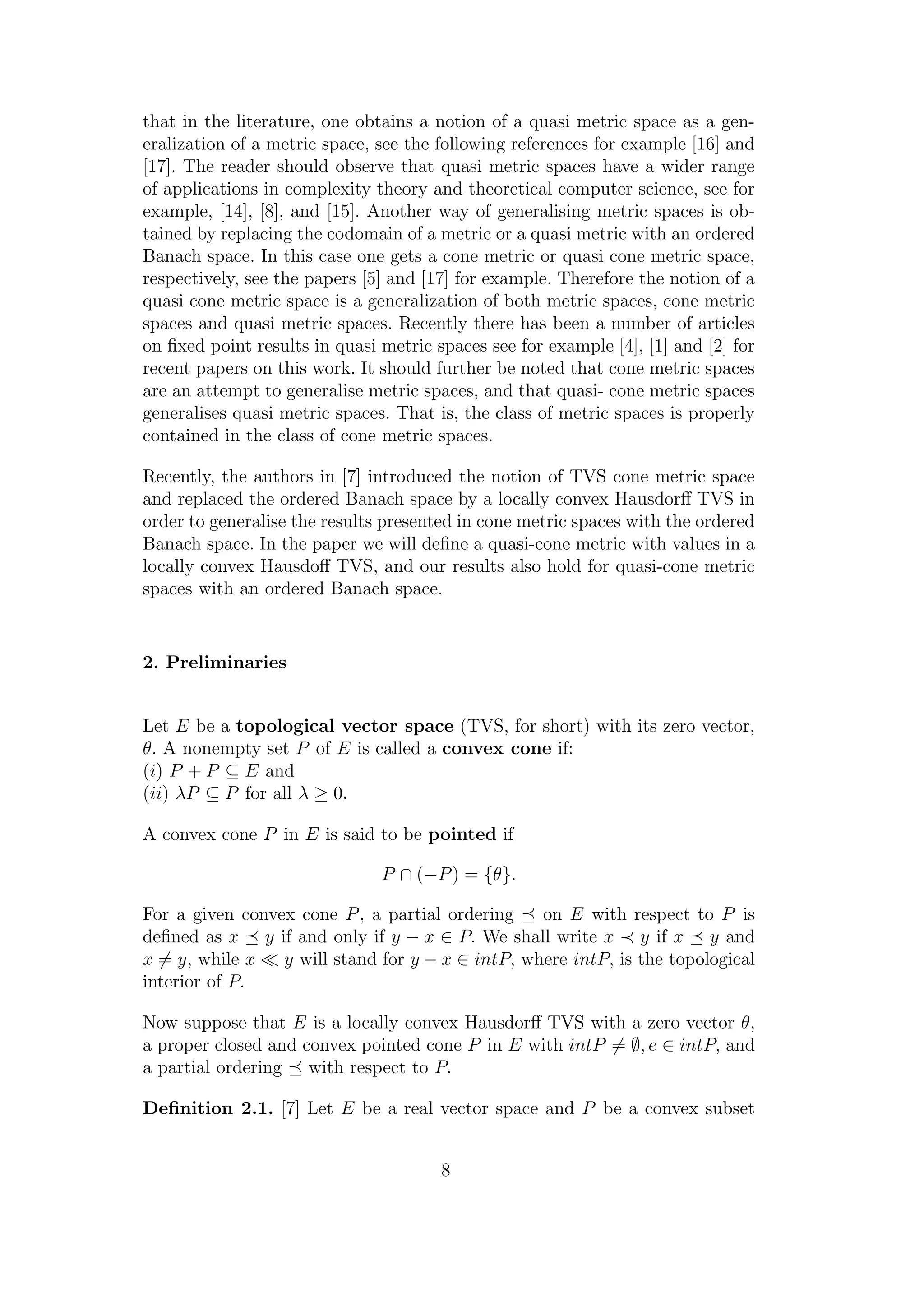 that in the literature, one obtains a notion of a quasi metric space as a gen-
eralization of a metric space, see the following references for example [16] and
[17]. The reader should observe that quasi metric spaces have a wider range
of applications in complexity theory and theoretical computer science, see for
example, [14], [8], and [15]. Another way of generalising metric spaces is ob-
tained by replacing the codomain of a metric or a quasi metric with an ordered
Banach space. In this case one gets a cone metric or quasi cone metric space,
respectively, see the papers [5] and [17] for example. Therefore the notion of a
quasi cone metric space is a generalization of both metric spaces, cone metric
spaces and quasi metric spaces. Recently there has been a number of articles
on ﬁxed point results in quasi metric spaces see for example [4], [1] and [2] for
recent papers on this work. It should further be noted that cone metric spaces
are an attempt to generalise metric spaces, and that quasi- cone metric spaces
generalises quasi metric spaces. That is, the class of metric spaces is properly
contained in the class of cone metric spaces.
Recently, the authors in [7] introduced the notion of TVS cone metric space
and replaced the ordered Banach space by a locally convex Hausdorﬀ TVS in
order to generalise the results presented in cone metric spaces with the ordered
Banach space. In the paper we will deﬁne a quasi-cone metric with values in a
locally convex Hausdoﬀ TVS, and our results also hold for quasi-cone metric
spaces with an ordered Banach space.
2. Preliminaries
Let E be a topological vector space (TVS, for short) with its zero vector,
θ. A nonempty set P of E is called a convex cone if:
(i) P + P ⊆ E and
(ii) λP ⊆ P for all λ ≥ 0.
A convex cone P in E is said to be pointed if
P ∩ (−P) = {θ}.
For a given convex cone P, a partial ordering on E with respect to P is
deﬁned as x y if and only if y − x ∈ P. We shall write x y if x y and
x = y, while x y will stand for y − x ∈ intP, where intP, is the topological
interior of P.
Now suppose that E is a locally convex Hausdorﬀ TVS with a zero vector θ,
a proper closed and convex pointed cone P in E with intP = ∅, e ∈ intP, and
a partial ordering with respect to P.
Deﬁnition 2.1. [7] Let E be a real vector space and P be a convex subset
8
 