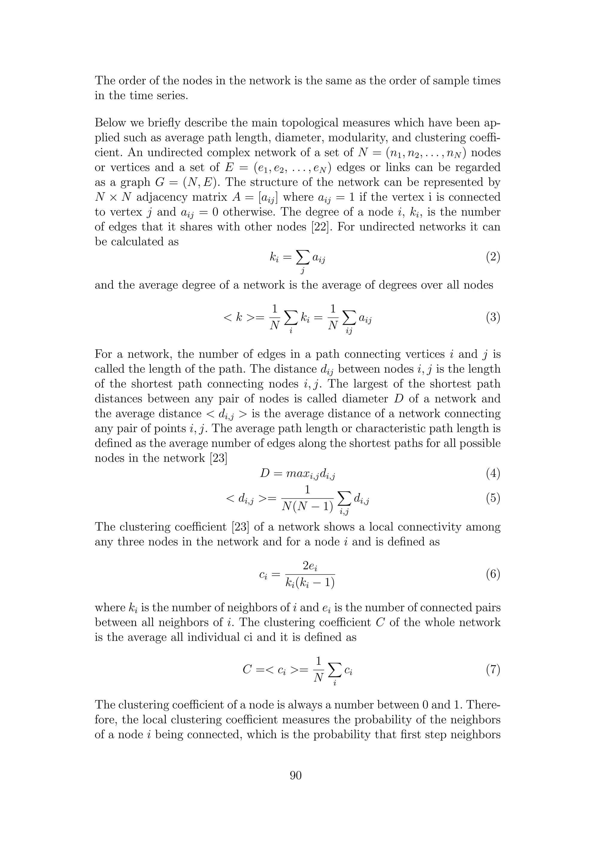 The order of the nodes in the network is the same as the order of sample times
in the time series.
Below we brieﬂy describe the main topological measures which have been ap-
plied such as average path length, diameter, modularity, and clustering coeﬃ-
cient. An undirected complex network of a set of N = (n1, n2, . . . , nN ) nodes
or vertices and a set of E = (e1, e2, . . . , eN ) edges or links can be regarded
as a graph G = (N, E). The structure of the network can be represented by
N × N adjacency matrix A = [aij] where aij = 1 if the vertex i is connected
to vertex j and aij = 0 otherwise. The degree of a node i, ki, is the number
of edges that it shares with other nodes [22]. For undirected networks it can
be calculated as
ki =
j
aij (2)
and the average degree of a network is the average of degrees over all nodes
< k >=
1
N i
ki =
1
N ij
aij (3)
For a network, the number of edges in a path connecting vertices i and j is
called the length of the path. The distance dij between nodes i, j is the length
of the shortest path connecting nodes i, j. The largest of the shortest path
distances between any pair of nodes is called diameter D of a network and
the average distance < di,j > is the average distance of a network connecting
any pair of points i, j. The average path length or characteristic path length is
deﬁned as the average number of edges along the shortest paths for all possible
nodes in the network [23]
D = maxi,jdi,j (4)
< di,j >=
1
N(N − 1) i,j
di,j (5)
The clustering coeﬃcient [23] of a network shows a local connectivity among
any three nodes in the network and for a node i and is deﬁned as
ci =
2ei
ki(ki − 1)
(6)
where ki is the number of neighbors of i and ei is the number of connected pairs
between all neighbors of i. The clustering coeﬃcient C of the whole network
is the average all individual ci and it is deﬁned as
C =< ci >=
1
N i
ci (7)
The clustering coeﬃcient of a node is always a number between 0 and 1. There-
fore, the local clustering coeﬃcient measures the probability of the neighbors
of a node i being connected, which is the probability that ﬁrst step neighbors
90
 