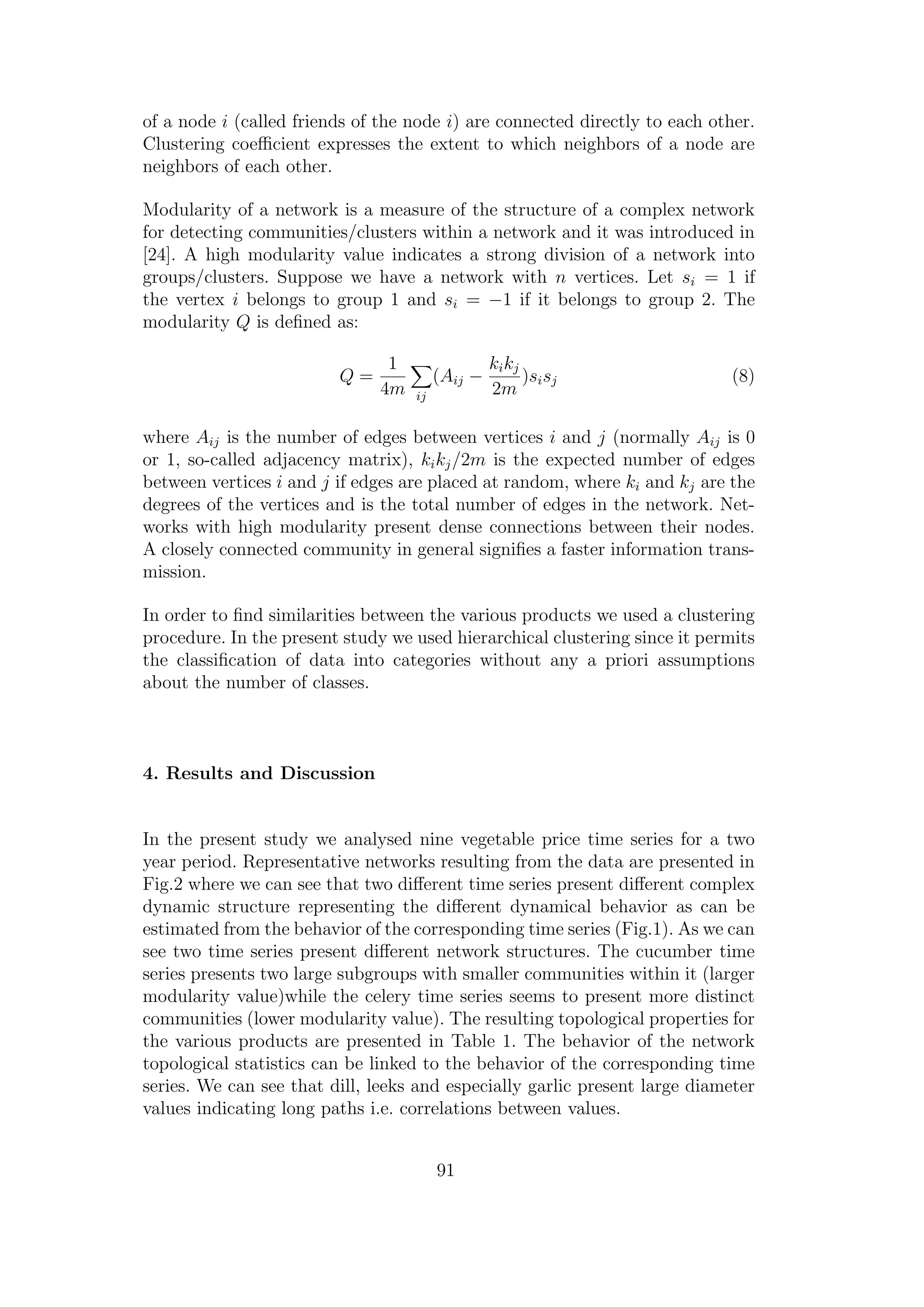 of a node i (called friends of the node i) are connected directly to each other.
Clustering coeﬃcient expresses the extent to which neighbors of a node are
neighbors of each other.
Modularity of a network is a measure of the structure of a complex network
for detecting communities/clusters within a network and it was introduced in
[24]. A high modularity value indicates a strong division of a network into
groups/clusters. Suppose we have a network with n vertices. Let si = 1 if
the vertex i belongs to group 1 and si = −1 if it belongs to group 2. The
modularity Q is deﬁned as:
Q =
1
4m ij
(Aij −
kikj
2m
)sisj (8)
where Aij is the number of edges between vertices i and j (normally Aij is 0
or 1, so-called adjacency matrix), kikj/2m is the expected number of edges
between vertices i and j if edges are placed at random, where ki and kj are the
degrees of the vertices and is the total number of edges in the network. Net-
works with high modularity present dense connections between their nodes.
A closely connected community in general signiﬁes a faster information trans-
mission.
In order to ﬁnd similarities between the various products we used a clustering
procedure. In the present study we used hierarchical clustering since it permits
the classiﬁcation of data into categories without any a priori assumptions
about the number of classes.
4. Results and Discussion
In the present study we analysed nine vegetable price time series for a two
year period. Representative networks resulting from the data are presented in
Fig.2 where we can see that two diﬀerent time series present diﬀerent complex
dynamic structure representing the diﬀerent dynamical behavior as can be
estimated from the behavior of the corresponding time series (Fig.1). As we can
see two time series present diﬀerent network structures. The cucumber time
series presents two large subgroups with smaller communities within it (larger
modularity value)while the celery time series seems to present more distinct
communities (lower modularity value). The resulting topological properties for
the various products are presented in Table 1. The behavior of the network
topological statistics can be linked to the behavior of the corresponding time
series. We can see that dill, leeks and especially garlic present large diameter
values indicating long paths i.e. correlations between values.
91
 