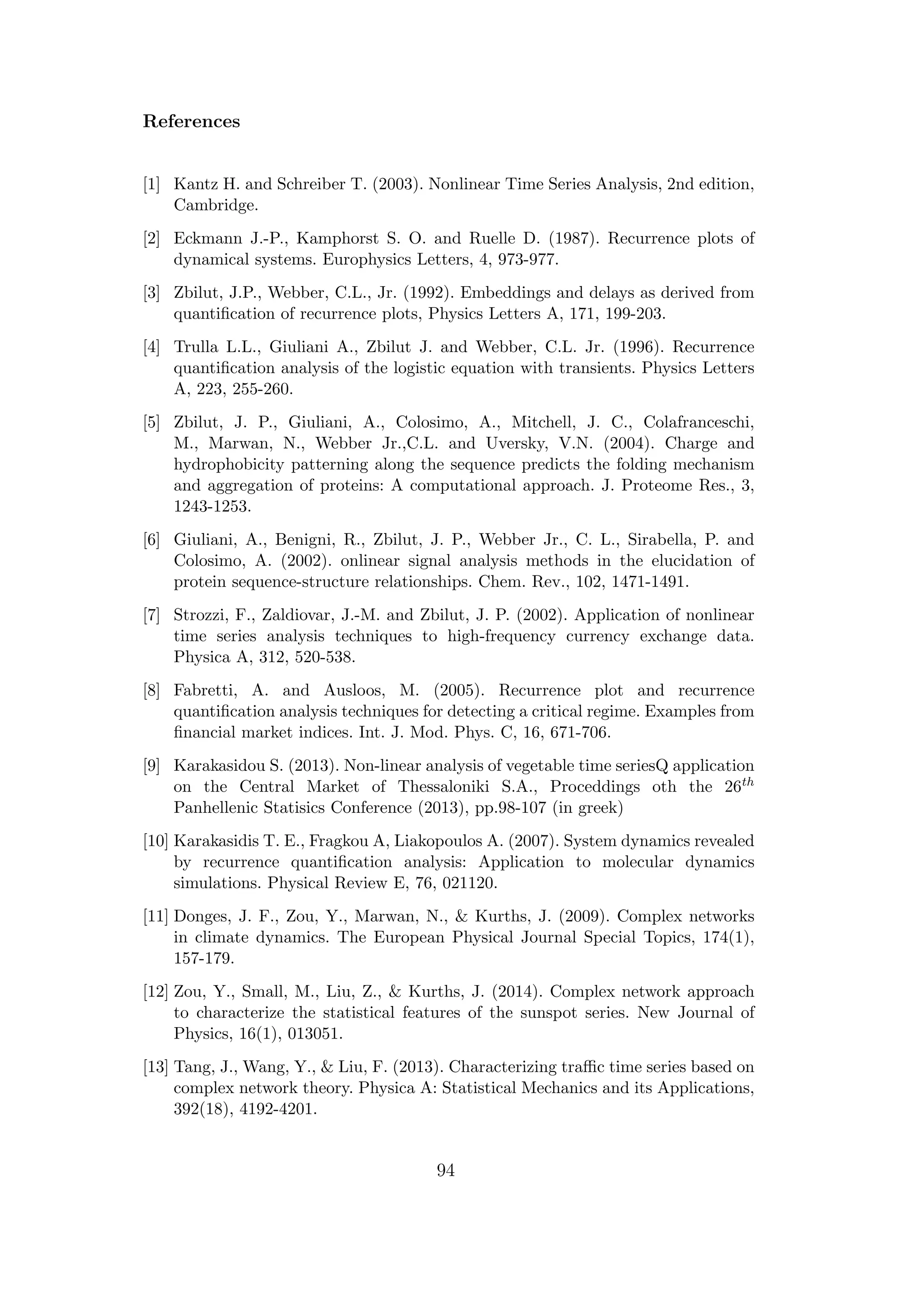 References
[1] Kantz H. and Schreiber T. (2003). Nonlinear Time Series Analysis, 2nd edition,
Cambridge.
[2] Eckmann J.-P., Kamphorst S. O. and Ruelle D. (1987). Recurrence plots of
dynamical systems. Europhysics Letters, 4, 973-977.
[3] Zbilut, J.P., Webber, C.L., Jr. (1992). Embeddings and delays as derived from
quantiﬁcation of recurrence plots, Physics Letters A, 171, 199-203.
[4] Trulla L.L., Giuliani A., Zbilut J. and Webber, C.L. Jr. (1996). Recurrence
quantiﬁcation analysis of the logistic equation with transients. Physics Letters
A, 223, 255-260.
[5] Zbilut, J. P., Giuliani, A., Colosimo, A., Mitchell, J. C., Colafranceschi,
M., Marwan, N., Webber Jr.,C.L. and Uversky, V.N. (2004). Charge and
hydrophobicity patterning along the sequence predicts the folding mechanism
and aggregation of proteins: A computational approach. J. Proteome Res., 3,
1243-1253.
[6] Giuliani, A., Benigni, R., Zbilut, J. P., Webber Jr., C. L., Sirabella, P. and
Colosimo, A. (2002). onlinear signal analysis methods in the elucidation of
protein sequence-structure relationships. Chem. Rev., 102, 1471-1491.
[7] Strozzi, F., Zaldiovar, J.-M. and Zbilut, J. P. (2002). Application of nonlinear
time series analysis techniques to high-frequency currency exchange data.
Physica A, 312, 520-538.
[8] Fabretti, A. and Ausloos, M. (2005). Recurrence plot and recurrence
quantiﬁcation analysis techniques for detecting a critical regime. Examples from
ﬁnancial market indices. Int. J. Mod. Phys. C, 16, 671-706.
[9] Karakasidou S. (2013). Non-linear analysis of vegetable time seriesQ application
on the Central Market of Thessaloniki S.A., Proceddings oth the 26th
Panhellenic Statisics Conference (2013), pp.98-107 (in greek)
[10] Karakasidis T. E., Fragkou A, Liakopoulos A. (2007). System dynamics revealed
by recurrence quantiﬁcation analysis: Application to molecular dynamics
simulations. Physical Review E, 76, 021120.
[11] Donges, J. F., Zou, Y., Marwan, N., & Kurths, J. (2009). Complex networks
in climate dynamics. The European Physical Journal Special Topics, 174(1),
157-179.
[12] Zou, Y., Small, M., Liu, Z., & Kurths, J. (2014). Complex network approach
to characterize the statistical features of the sunspot series. New Journal of
Physics, 16(1), 013051.
[13] Tang, J., Wang, Y., & Liu, F. (2013). Characterizing traﬃc time series based on
complex network theory. Physica A: Statistical Mechanics and its Applications,
392(18), 4192-4201.
94
 